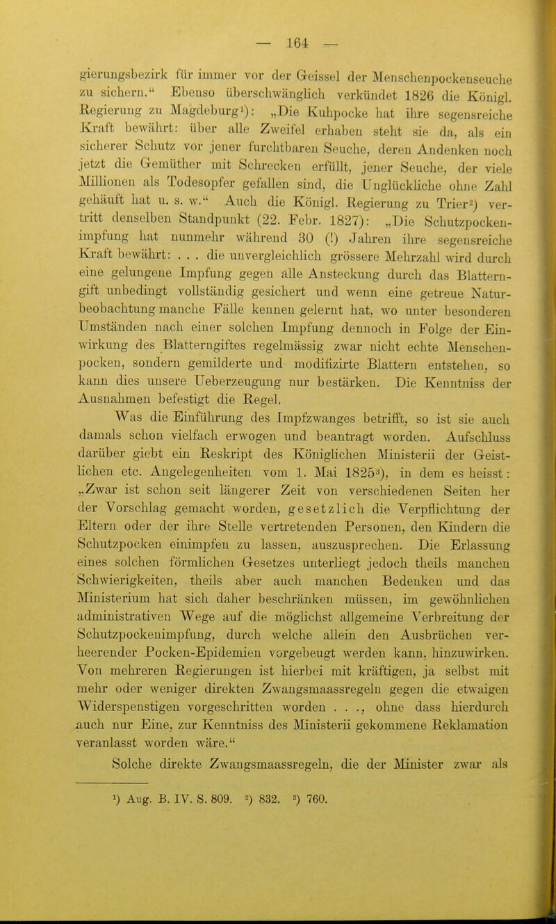gieruugsbezirk füi- immer vor der Geissei der Meuschenpockenseuche zu sichern. Ebenso überschwänglicli verkündet 1826 die Köuigl. Regierimg zu Magdeburg!): „Die Kuhpocke hat ihre segensreiche Kraft bewährt: über alle Zweifel erhaben steht sie da, als ein sicherer Schutz vor jener furchtbaren Seuche, deren Andenken noch jetzt die Gemüther mit Schi-eckeu erfüllt, jener Seuche, der viele Millionen als Todesopfer gefallen sind, die Unglückhche ohne Zahl gehäuft hat u. s. w. Auch die Königl. Regierung zu Trier2) ver- tritt denselben Standpunkt (22. Febr. 1827): „Die Schutzpocken- impfung hat nunmehr- während 30 (!) Jahren ihre segensreiche Ki-aft bewährt: ... die unvergleichlich grössere Mehi-zahl wird durch eine gelungene Impfung gegen alle Ansteckung durch das Blattern- gift unbedingt vollständig gesichert und wenn eine getreue Natui- beobachtung manche Fälle kenneu gelernt hat, wo unter besonderen Umständen nach einer solchen Impfung dennoch in Folge der Ein- wii-kung des Blatterugiftes regelmässig zwar nicht echte Menscheu- pocken, sondern gemilderte und moditizirte Blattern entstehen, so kann dies unsere Ueberzeuguug niu- bestärken. Die Keuntniss der Ausnahmen befestigt die Regel. Was die Einführung des Impfzwanges betrifft, so ist sie auch damals schon vielfach erwogen und beantragt worden. Aufschluss darüber giebt ein Reskript des Königlichen Ministerii der Geist- lichen etc. Angelegenheiten vom 1. Mai 1825^), in dem es heisst: „Zwar ist schon seit längerer Zeit von verschiedenen Seiten her der Vorschlag gemacht worden, gesetzlich die Verpflichtung der Eltern oder der ihre Stelle vertretenden Personen, den Kindern die Schutzpocken einimpfen zu lassen, auszusprechen. Die Erlassung eines solchen förmlichen Gesetzes unterliegt jedoch theils manchen Schwierigkeiten, theils aber auch manchen Bedenken und das Ministerium hat sich daher beschi'änken müssen, im gewöhnlichen administrativen Wege auf die möglichst allgemeine Verbreitung der Schutzpockenimpfung, durch welche allein den Ausbrüchen ver- heerender Pocken-Epidemien vorgebeugt werden kann, hinzuwirken. Von mehreren Regierungen ist hierbei mit kräftigen, ja selbst mit mehr oder weniger direkten Zwangsmaassregelu gegen die etwaigen Widerspenstigen vorgeschritten worden . . ., ohne dass hierdm-ch auch nur Eine, zur Kenntniss des Ministerii gekommene Reklamation veranlasst worden wäre. Solche direkte Zwangsmaassregeln, die der Minister zwar als ») Aug. B. IV. S. 809. 2) 832. 3) 750.
