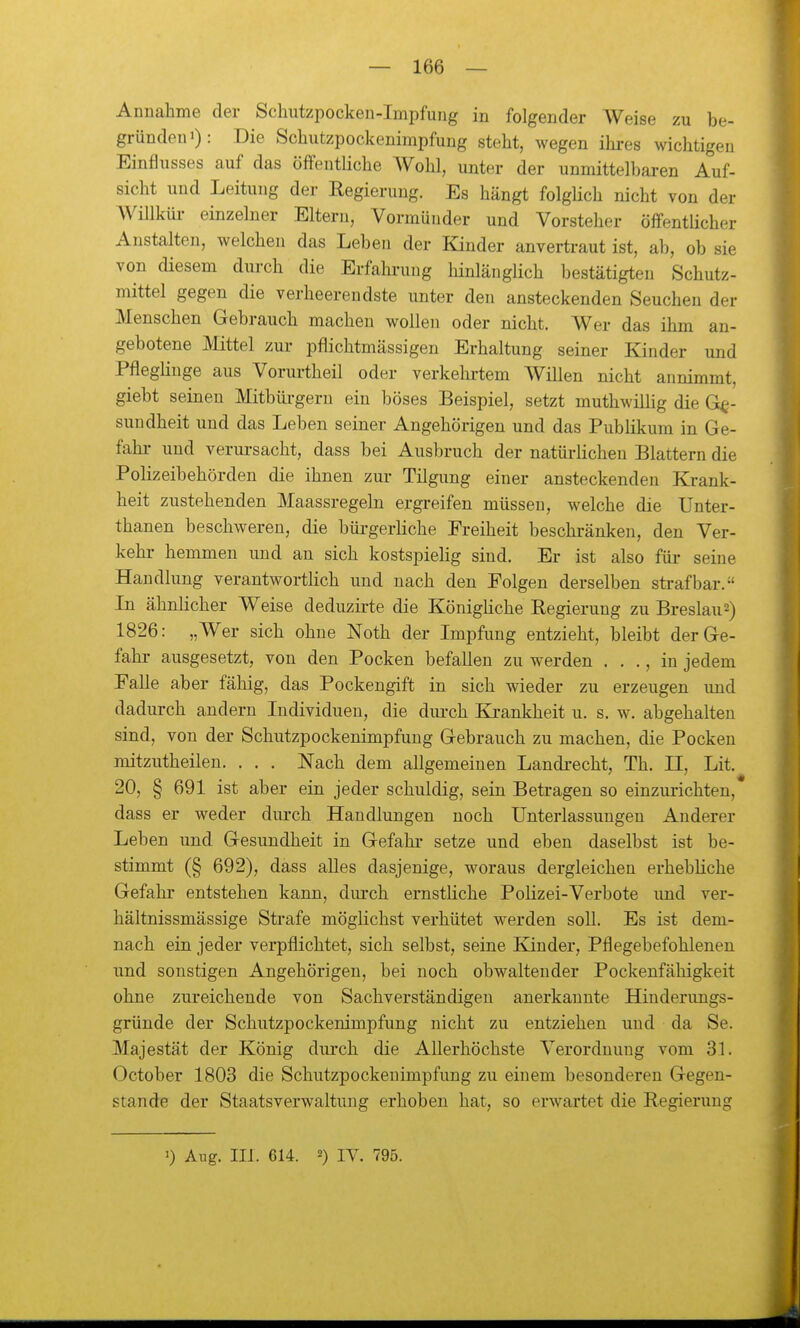 Annahme der Schutzpocken-Impfung in folgender Weise zu be- gründen i): Die Schutzpockenimpfung steht, wegen ihi-es wichtigen Einflusses auf das öffentHche Wohl, unter der unmittelbaren Auf- sicht und Leitung der Regierung. Es hängt folgHch nicht von der WiUküi- einzelner Eltern, Vormünder und Vorsteher öffentHcher Anstalten, welchen das Leben der Kinder anvertraut ist, ab, ob sie von diesem durch die Erfahrung hinlänglich bestätigten Schutz- mittel gegen die verheerendste unter den ansteckenden Seuchen der Menschen Gebrauch macheu wollen oder nicht. Wer das ihm an- gebotene Mittel zur pflichtmässigen Erhaltung seiner Kinder und Pfleglinge aus Vorurtheil oder verkehrtem Willen nicht annimmt, giebt seineu Mitbüi-geru ein böses Beispiel, setzt muthwiUig die Ge- sundheit und das Leben seiner Angehörigen und das Publikum in Ge- fahr- und verui-sacht, dass bei Ausbruch der natürlichen Blattern die Polizeibehörden die ihnen zui- Tilgung einer ansteckenden Krank- heit zustehenden Maassregeln ergreifen müssen, welche die Unter- thanen beschweren, die büi-gerliche Freiheit beschränken, den Ver- kehr hemmen und an sich kostspiehg sind. Er ist also für seine Handlung verantwortlich und nach den Folgen derselben strafbar. In ähnlicher Weise deduzirte die Königliche Regierung zu Breslaus) 1826: „Wer sich ohne Noth der Impfung entzieht, bleibt der Ge- fahr ausgesetzt, von den Pocken befallen zu werden . . ., in jedem Falle aber fähig, das Pockengift in sich wieder zu erzeugen und dadurch andern Individuen, die dui-ch Ki-ankheit u. s. w. abgehalten sind, von der Schutzpockenimpfuug Gebrauch zu machen, die Pocken mitzutheilen. . . . Nach dem allgemeinen Landrecht, Th. II, Lit. 20, § 691 ist aber ein jeder schuldig, sein Betragen so einzimchten, dass er weder durch Handlungen noch Unterlassungen Anderer Leben und Gesundheit in Gefahr setze und eben daselbst ist be- stimmt (§ 692), dass alles dasjenige, woraus dergleichen erhebliche Gefahr entstehen kann, durch ernstliche Polizei-Verbote und ver- hältnissmässige Strafe möglichst verhütet werden soll. Es ist dem- nach ein jeder verpflichtet, sich selbst, seine Kinder, Pflegebefohlenen und sonstigen Angehörigen, bei noch obwaltender Pockenfähigkeit ohne zureichende von Sachverständigen anerkannte Hinderungs- gründe der Schutzpockenimpfung nicht zu entziehen und da Se. Majestät der König durch die Allerhöchste Verordnung vom 31. October 1803 die Schutzpockeuimpfung zu einem besonderen Gegen- stande der Staatsverwaltung erhoben hat, so erwartet die Regierung 0 Aug. III. 614. 2) IV. 795.