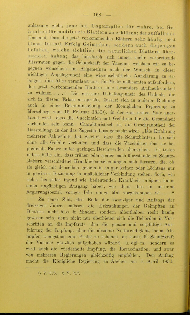 anlassung giebt, jene bei Ungeimpften für wahre, bei Ge- impften für modificirte Blattern zu erklären; der auffallende Umstand, dass die jetzt vorkommenden Blattern sehr häufig nicht bloss die mit Erfolg Geimpften, sondern auch diejenigen befallen, welche sichtlich die natürlichen Blattern über- standen haben; das hierdurch sich immer mehr verbreitende Misstrauen gegen die Schutzkraft der Vaccine, welchem wir zu hi-.- gegnen wünschen; im Allgemeinen auch der Wunsch, in dieser wichtigen Angelegenheit eine wissenschaftliche Aufklärung zu ei-- langeu: dies Alles veranlasst uns, die Medizinalbeamten aufzufordern, den jetzt vorkommenden Blattei-n eine besondere Aufmerksamkeit zu widmen ... Die grössere Unbefangenheit des Urtheils, die sich in diesem Erlass ausspricht, äussert sich in anderer Richtung auch in einer Bekanntmachung der Königüchen Regierung zu Merseburg vom 16. Februar 1830'), in der zum ersten Male aner- kannt wird, dass die Vaccination mit Gefahren für die Gesundheit verbunden sein kann. Charakteristisch ist die Geschraubtheit der Darstellung, in der das Zugestäudniss gemacht yyird: „Die Erfahrung mehrerer Jahrzehute hat gelehrt, dass die Schutzblattern für sich ohne alle Gefahr verlaufen und dass die Vaccinirten das sie be- gleitende Fieber unter geringen Beschwerden überstehen. Es treten indess Fälle ein, dass früher oder später nach überstandenen Schutz- blattern verschiedene Krankheitserscheinungen sich äussern, die, ob sie gleich mit denselben gemeinhin in gar keiner oder höchtens nur in gewisser Beziehung in ursächlicher Verbindung stehen, doch, wie sich's bei jeder irgend wie bedeutenden Krankheit ereignen kann, einen ungünstigen Ausgang haben, wie denn dies in unserem Eegierungsbezii-k voriges Jahi- einige Mal vorgekommen ist ... Zu jener Zeit, also Ende der zwanziger und Anfangs der dreissiger Jakre, müssen die Erlcrankungen der Geimpften an Blattern nicht blos in IVIinden, sondern allenthalben recht häufig gewesen sein, denn nicht nur überbieten sich die Behörden in Vor- schriften au die Impfärzte über die genaue und sorgfältige Aus- führung der Impfung, über die absolute Nothwendigkeit, beim Ab- impfen wenigstens eine Pustel zu schonen, da sonst die Schutzkraft der Vaccine gänzlich aufgehoben würde^), u. dgl. m., sondern es wird auch die wiederholte Impfung, die Revaccination, und zwar von mehi'ereu Regierungen gleichzeitig empfohlen. Den Anfang macht die Königliche Regierung zu Aachen am 7. April 1830.