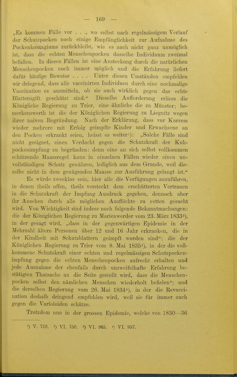 ,.Es kommen Fälle vor . . wo selbst nach regelmässigem Verlauf der Schutzpocken noch einige Empfänglichkeit zur Aufnahme des Pockenkontagiums ziu-ückbleibt, wie es auch nicht ganz unmöglich ist, dass die echten Menschenpocken dasselbe Individuum zweimal befallen. In diesen Fällen ist eine Ansteckung durch die natürlichen Menscheupocken noch immer möglich und die Erfahi'ung hefert dafüi- häufige Beweise .... Unter diesen Umständen empfehlen wir dringend, dass alle vaccinirten Individuen diu'ch eine nochmahge Vaccination es ausmitteln, ob sie auch wirklich gegen das echte Blatterngift geschützt sind. Dieselbe Aufforderung erliess die Könighche Regierung zu Trier, eine -ähnliche die zu Münster; be- merkenswerth ist die der Königlichen Regierung zu Liegnitz wegen ihrer naiven Begründung. Nach der Erklärung, dass vor Kurzem wieder mehrere mit Erfolg geimpfte Eander und Erwachsene an den Pocken erkrankt seien, heisst es weiter'): „Solche Fälle sind nicht geeignet, einen Verdacht gegen die Schutzkraft der Kuh- pockenimpfung zu begründen: denn eine an sich selbst vollkommen schützende Maassregel kann in einzelnen Fällen wieder einen un- vollständigen Schutz gewähren, lediglich aus dem Grrunde, weil die- selbe nicht in dem genügenden Maasse zur Ausführung gelangt ist. Es würde zwecklos sein, hier alle die Verfügungen anzuführen, in denen theils offen, theils versteckt dem erschütterten Vertrauen in die Schutzkraft der Impfung Ausdi'uck gegeben, dennoch aber ihr Ansehen durch alle möglichen Ausflüchte zu retten gesucht wird. Von Wichtigkeit sind indess noch folgende Bekanntmachungen: die der Königlichen Regierung zu Marienwerder vom 23. März 18332), in der gesagt wird, „dass in der gegenwärtigen Epidemie in der Mehrzahl ältere Personen über 12 und 16 Jahr erkranken, die in der Kindheit mit Schutzblattern geimpft worden sind; die der Königlichen Regierung zu Trier vom 8. Mai 18353), in der die voll- kommene Schutzkraft einer echten und regelmässigen Schutzpocken- impfung gegen die echten Menschenpocken aufrecht erhalten und jede Ausnahme der ebenfalls durch unzweifelhafte Erfahi-ung be- stätigten Thatsache an die Seite gestellt wird, dass die Menschen- pocken selbst den nämlichen Menschen wiederholt befielen; und die derselben Regierung vom 26. Mai 1834*), in der die Revacci- nation deshalb dringend empfohlen wird, weil sie für immer auch gegen die Varioloiden schütze. Trotzdem nun in der grossen Epidemie, welche von 1830—36 0 V. 718. 2) VI. 750. 3) Yi. 965. 4) yi. 957.