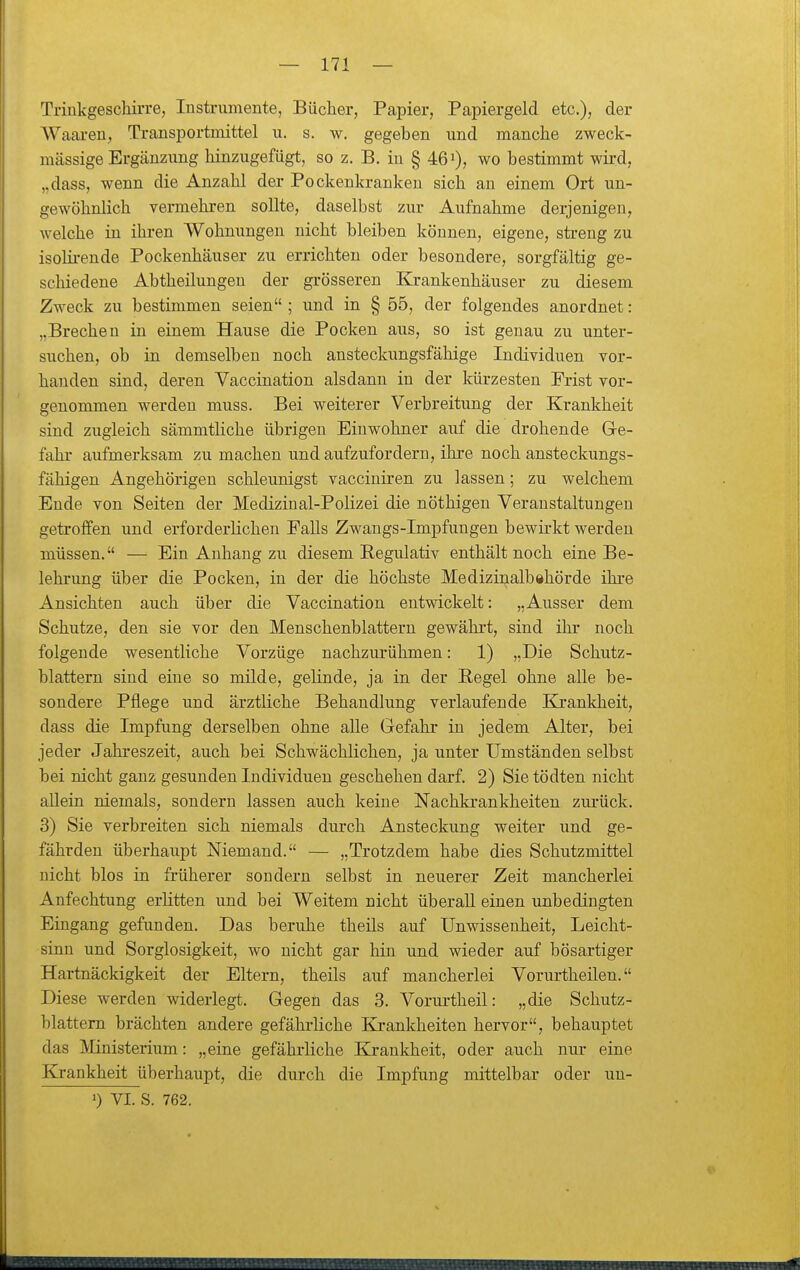 Triukgeschirre, Instrumente, Bücher, Papier, Papiergeld etc.), der Waaren, Transportmittel u. s. w. gegeben und manche zweck- mässige Ergänzung hinzugefügt, so z. B. in § 46'), wo bestimmt wird, „dass, wenn die Anzahl der Pockenkranken sich an einem Ort un- gewöhnlich vermehren sollte, daselbst zur Aufnahme derjenigen, welche in ihren Wohnungen nicht bleiben können, eigene, streng zu isolirende Pockenhäuser zu errichten oder besondere, sorgfältig ge- schiedene Abtheilungen der grösseren Krankenhäuser zu diesem Zweck zu bestimmen seien ; und in § 55, der folgendes anordnet: „Brechen in einem Hause die Pocken aus, so ist genau zu unter- suchen, ob in demselben noch ansteckungsfähige Individuen vor- handen sind, deren Vaccination alsdann in der kürzesten Frist vor- genommen werden muss. Bei weiterer Verbreitung der Krankheit sind zugleich sämmtüche übrigen Einwohner auf die drohende Ge- fahr aufmerksam zu machen und aufzufordern, ihre noch ansteckungs- fähigen Angehörigen schleunigst vacciuiren zu lassen; zu welchem Ende von Seiten der Medizinal-Polizei die nöthigeu Veranstaltungen getrolfen und erforderlichen EaUs Zwangs-Impfungen bewirkt werden müssen. — Ein Anhang zu diesem Regulativ enthält noch eine Be- lehrung über die Pocken, in der die höchste Medizinalbshörde ihre Ansichten auch über die Vaccination entwickelt: „Ausser dem Schutze, den sie vor den Menschenblattern gewährt, sind ihr noch folgende wesentliche Vorzüge nachzurühmen: 1) „Die Schutz- blattern sind eine so milde, gelinde, ja in der Eegel ohne alle be- sondere Pflege und ärztliche Behandlung verlaufende Krankheit, dass die Impfung derselben ohne alle Gefahr in jedem Alter, bei jeder Jahreszeit, auch bei Schwächlichen, ja unter Umständen selbst bei nicht ganz gesunden Individuen geschehen darf. 2) Sie tödten nicht allein niemals, sondern lassen auch keine Nachkrankheiten zurück. 3) Sie verbreiten sich niemals durch Ansteckung weiter und ge- fährden überhaupt Niemand. — „Trotzdem habe dies Schutzmittel nicht blos in früherer sondern selbst in neuerer Zeit mancherlei Anfechtung erlitten und bei Weitem nicht überall einen unbedingten Eingang gefunden. Das beruhe theils auf Unwissenheit, Leicht- sinn und Sorglosigkeit, wo nicht gar hin und wieder auf bösartiger Hartnäckigkeit der Eltern, theils auf mancherlei Vorurtheilen. Diese werden widerlegt. Gegen das 3. Vorurtheil: „die Schutz- blattern brächten andere gefährliche Krankheiten hervor, behauptet das Mnisterium: „eine gefährliche Krankheit, oder auch nur eine Krankheit überhaupt, die durch die Impfung mittelbar oder un- 0 VI. S. 762.