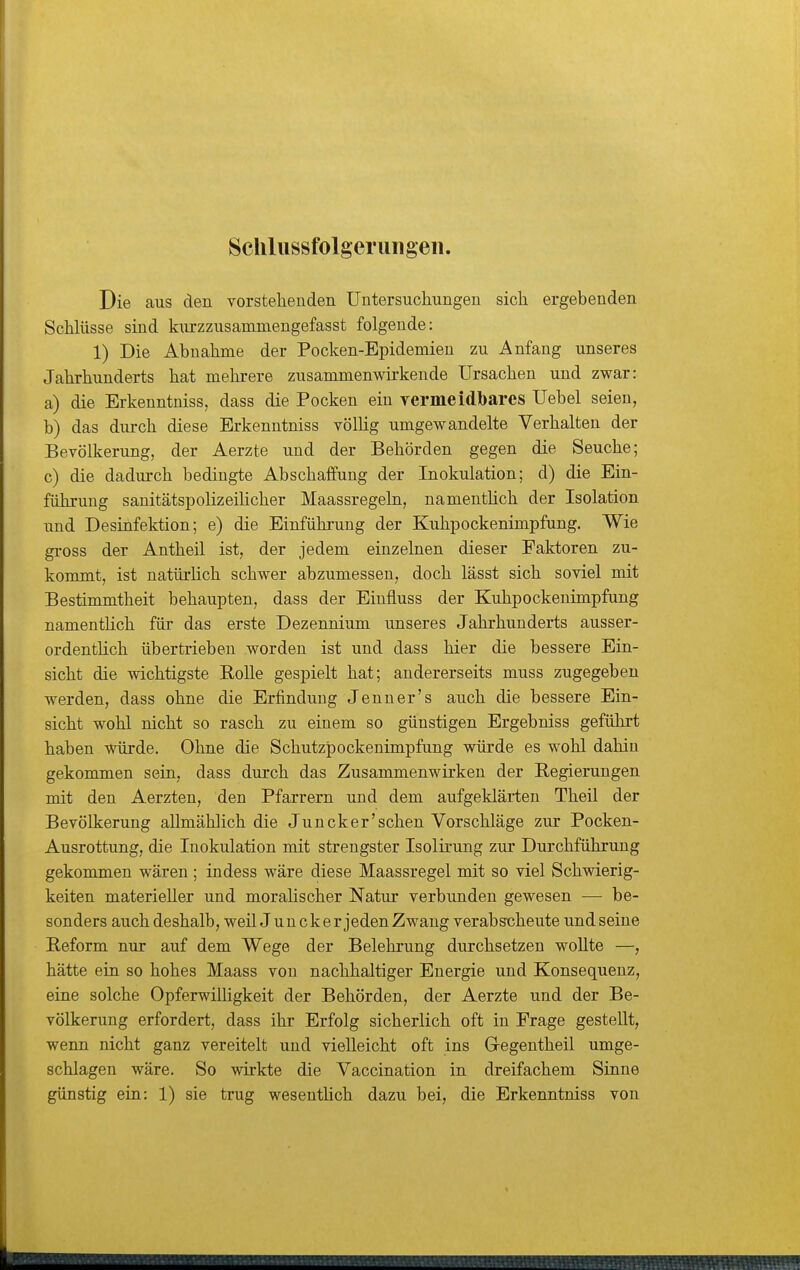 Scliliissfolgeriingeii. Die aus den vorstehenden Untersuchungen sich ergebenden SchUisse sind kiu'zzusammengefasst folgende: 1) Die Abnahme der Pocken-Epidemien zu Anfang unseres Jahrhunderts hat mehi-ere zusammenwirkende Ursachen und zwar: a) die Erkenntniss, dass die Pocken ein vermeidbarcs Uebel seien, b) das durch diese Erkenntniss völhg umgewandelte Verhalten der Bevölkerung, der Aerzte und der Behörden gegen die Seuche; c) die dadurch bedingte Abschaffung der Inokulation; d) die Ein- führung sanitätspolizeiUcher Maassregeln, namenthch der Isolation und Desinfektion; e) die Einführung der Kuhpockenimpfung. Wie gross der Antheil ist, der jedem einzelnen dieser Faktoren zu- kommt, ist natürüch schwer abzumessen, doch lässt sich soviel mit Bestimmtheit behaupten, dass der Einfluss der Kuhpockenimpfung namentlich für das erste Dezennium unseres Jahrhunderts ausser- ordentlich übertrieben worden ist und dass hier die bessere Ein- sicht die wichtigste EoUe gespielt hat; andererseits muss zugegeben werden, dass ohne die Erfindung Jenner's auch die bessere Ein- sicht wohl nicht so rasch zu einem so günstigen Ergebniss geführt haben würde. Ohne die Schutzjpockenimpfung würde es wohl dahin gekommen sein, dass durch das Zusammenwirken der Begierungen mit den Aerzten, den Pfarrern und dem aufgeklärten Theil der Bevölkerung allmählich die Juncker'schen Vorschläge zur Pocken- Ausrottung, die Inokulation mit strengster Isolirung zur Durchführung gekommen wären ; indess wäre diese Maassregel mit so viel Schwierig- keiten materieller und moralischer Natur verbunden gewesen — be- sonders auch deshalb, weil Juncker jeden Zwang verabscheute und seine Reform nur auf dem Wege der Belehrung durchsetzen woUte —, hätte ein so hohes Maass von nachhaltiger Energie und Konsequenz, eine solche OpferwiUigkeit der Behörden, der Aerzte und der Be- völkerung erfordert, dass ihr Erfolg sicherlich oft in Frage gestellt, wenn nicht ganz vereitelt und vielleicht oft ins Gregentheil umge- schlagen wäre. So wirkte die Vaccination in dreifachem Sinne günstig ein: 1) sie trug wesentlich dazu bei, die Erkenntniss von