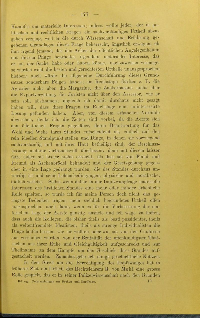Kampfes um materielle Interessen; indess, wollte jeder, der m po- litischen und rechtlichen Fragen ein sachverständiges Urtheil abzu- geben vermag, weil er die durch Wissenschaft und Erfahrung ge- gebenen G-rundlagen dieser Frage beherrscht, ängstlich erwägen, ob ihm irgend jemand, der den Acker der öffentlichen Angelegenheiten mit diesem Pfluge bearbeitet, irgendein materielles Interesse, das er an der Sache habe oder haben könne, nachzuweisen vermöge, so würden wohl die besten und gerechtesten Urtheile unausgesprochen bleiben; auch würde die allgemeine Durchführung dieses Grund- satzes souderbare Folgen haben; im Eeichstage dürften z. B. die Agi-ai-ier nicht über die Margarine, die Zuckerbarone nicht über die Exportvergütung, die Juristen nicht über den Assessor, wie er sein soll, abstimmen; obgleich ich damit durchaus nicht gesagt haben will, dass diese Fragen im Eeichstage eine uninteressirte Lösung gefunden haben. Aber, von diesem erhabenen Vorbilde abgesehen, denke ich, die Zeiten sind vorbei, da die Aerzte sich den öffentlichen Fragen gegenüber, deren Beantwortung für das AVohl und Wehe ihres Standes entscheidend ist, einfach auf den rein ideellen Standpunkt stellen und Dinge, in denen sie vorwiegend sachverständig und mit ihrer Haut betheiligt sind, der Beschluss- fassung anderer vertrauensvoll überlassen: denn mit diesem laisser faire haben sie bisher nichts erreicht, als dass sie von Feind und Freund als Aschenbrödel behandelt und der Gesetzgebung gegen- über in eine Lage gedrängt wurden, die des Standes durchaus un- würdig ist und seine Lebensbedingungen, physische und moralische, tödlich verletzt. Selbst wenn daher in der Impfzwangfrage materielle Interessen des ärztlichen Standes eine mehr oder minder erhebliche Bolle spielten, so würde ich für meine Person doch nicht das ge- ringste Bedenken tragen, mein sachlich begründetes Urtheil offen auszusprechen, auch dann, wenn es für die Verbesserung der ma- teriellen Lage der Aerzte günstig ausfiele und ich wage zu hoffen, dass auch die Kollegen, die bisher theils als beati possidentes, theils als weltentfremdete Idealisten, theils als strenge Individualisten die Dinge laufen Hessen, wie sie wollten oder wie sie von den Coulissen aus geschoben wurden, von der Brutalität der offenkundigsten That- sachen aus ihrer Ruhe und Gleichgültigkeit aufgeschreckt und zur Theilnahme an dem Kampfe um das Geschick ihres Standes auf- gestachelt werden. Zunächst gebe ich einige geschichtliche Notizen. In dem Streit um die Berechtigung des Impfzwanges hat in früherer Zeit ein Urtheil des Rechtslehrers R. von Mo hl eine grosse Rolle gespielt, das er in seiner Polizeiwisseuschaft nach den Gründen Böing. Untersucbungen zur Pocken- und Impffrage. 12