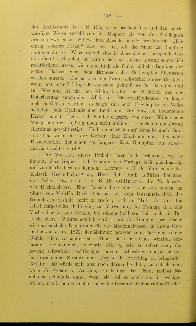 des Rechtsstaats, B. I. S. 195, ausgesprochen liat und das mork- wüi-diger Weise sowohl von den Gegnern als von den Anhängern des Impfzwangs zui- Stütze ihrer Ansicht benutzt worden ist. „Die einzig schwere Frage, sagt er, „ist, ob der Staat zur Impfung nöthigen dürfe? Wäre irgend eine in Anschlag zu bringende Ge- fahr damit verbunden, so wüi-de sich ein solcher Zwang schwerlich rechtfertigen lassen, wie namentlich die früher übliche Impfung der echten Blattern ganz dem Ermessen der Betheiligten überlassen werden musste. Ebenso wäre ein Zwang schwerlich zu rechtfertigen, wenn nm- urtheilsfäliige Erwachsene geimpft werden könnten und fiü- Niemand als füi- den Nichtgeimpften ein Nachtheil aus der Unterlassung entstünde. Allein da Blattern-Epidemien so lange nicht aufhören werden, so lange sich noch Ungeimpfte im Volke befinden, jede Epidemie aber theils dem Gemeinwesen bedeutende Kosten macht, theils auch Kinder ergreift, von deren Willen oder Weigerung die Impfung noch nicht abhing, so erscheint ein Zwang allerdings gerechtfertigt. Und namentlich darf derselbe auch dann eintreten, wenn bei der Gefahi- einer Epidemie eine allgemeine Revaccinatiou der schon vor längerer Zeit Geimpften für zweck- mässig erachtet wird. Der Wortlaut dieses Urtheils lässt leicht erkennen, wie es kommt, dass Gegner und Freunde des Zwangs sich glßichmässig auf von Mohl berufen können. Letztere, z. B. der Vorsitzende des Kaiserl. Gesundheits-Amts, Herr Geh. Eath Köhler benutzen den Schlusssatz, erstere, z. B. Dr. Oidtmann, die Vordersätze des Rechtslehrers. Eine Entscheidung aber, Aver von beiden im Sinne von Mohl's Recht hat, ist aus dem Gesammt-Inhalt des Gutachtens deshalb nicht zu treffen, weil von Mohl die von ihm selbst aufgestellte Bedingung ziu- Verwerfung des Zwangs, d. h. das Vorhandensein von Gefahr, bei seinem Schlussurtheil nicht in Be- tracht zieht. Wahrscheinlich wii-d er, wie die Königlich preussische Avissenschaftliche Deputation für das Medizinalwesen in ihrem Gut- achten vom Jahre 1872, der Meinung gewesen sein, dass eine solche Gefahr nicht vorhanden sei. Denn hätte er sie als wirklich vor- handen angenommen, so würde sich ja, wie er selbst sagt, der Zwang schwerlich rechtfertigen lassen. Allerdings macht er den besclu-änkenden Zusatz: eine „irgend in Anschlag zu bringende Gefahr. Es wm-de sich also noch darum handeln, zu entscheiden, wann die Gefahr in Anschlag zu bringen ist. Nun, meines Er- achtens jedenfalls dann, wenn sie, sei es auch nur in Avenigen Fällen, das Leben vernichtet oder die Gesundheit dauernd gefähi'det.