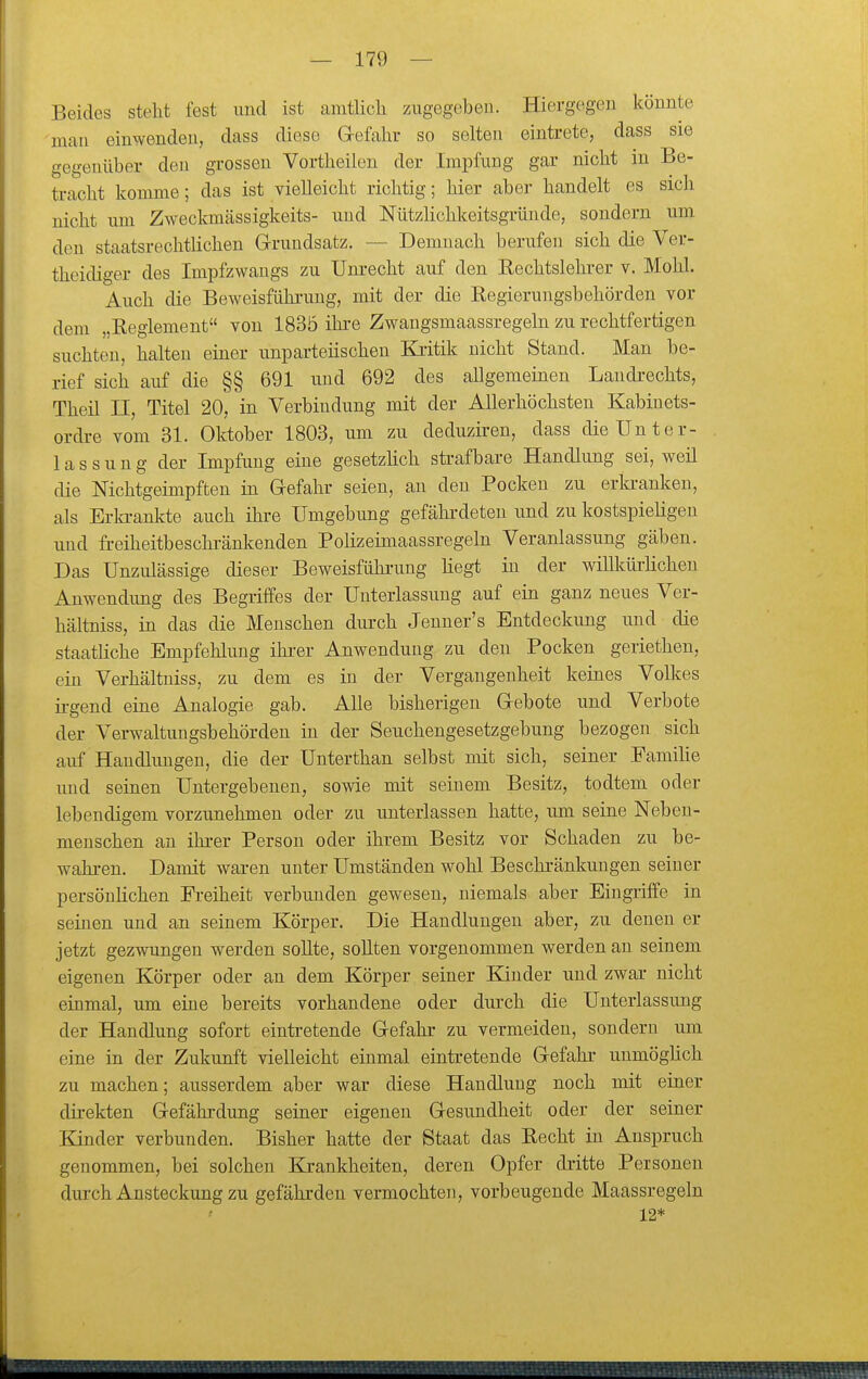 Beides steht fest imd ist amtüch zugegeben. Hiergegen könnte mau einwenden, dass diese Gefahr so selten eintrete, dass sie gegenüber den grossen Vortheilen der Impfung gar nicht in Be- ti-acht komme; das ist vielleicht richtig; hier aber handelt es sich nicht um Zweckmässigkeits- und Nützhchkeitsgründe, sondern um. den staatsrechtlichen Grundsatz. — Demnach berufen sich die Ver- theidiger des Impfzwangs zu Um-echt auf den Eechtslehi-er v. Mohl. Auch die Beweisführung, mit der die Eegierungsbehörden vor dem „Eeglement von 183Ö ihi-e Zwangsmaassregeln zu rechtfertigen suchten, halten einer unparteiischen Kritik nicht Stand. Man be- rief sich auf die §§ 691 und 692 des allgemeinen Landi-echts, Theil II, Titel 20, in Verbindung mit der Allerhöchsten Kabinets- ordre vom 31. Oktober 1803, um zu deduziren, dass dieUnter- 1 a s s u n g der Impfung eine gesetzhch strafbare Handlung sei, weil die Nichtgeimpften in Gefahr seien, au den Pocken zu erla-anken, als Erki-ankte auch ihre Umgebung gefähi-deten und zu kostspieligen und fi-eiheitbeschränkenden Polizeimaassregeln Veranlassung gäben. Das Unzulässige dieser Beweisfühi-ung hegt in der willküi-Hcheu Anwendung des Begriffes der Unterlassung auf ein ganz neues Ver- hältniss, in das die Menschen durch Jenner's Entdeckung und die staatliche Empfehlung ihi'er Anwendung zu deu Pocken geriethen, ein Verhältuiss, zu dem es in der Vergangenheit keines Volkes ii-gend eine Analogie gab. Alle bisherigen Gebote und Verbote der Verwaltungsbehörden in der Seuchengesetzgebung bezogen sich auf Handlungen, die der Unterthan selbst mit sich, seiner Famihe und seinen Untergebenen, sowie mit seinem Besitz, todtem oder lebendigem vorzunehmen oder zu unterlassen hatte, um seine Neben- menschen an ihrer Person oder ihrem Besitz vor Schaden zu be- wahi-en. Damit waren unter Umständen wohl Beschi-änkungen seiner persönHchen Freiheit verbunden gewesen, niemals aber Eingriffe in seinen und an seinem Körper. Die Handlungen aber, zu denen er jetzt gezwungen werden sollte, sollten vorgenommen werden an seinem eigenen Körper oder an dem Körper seiner Kinder und zwar nicht einmal, um eine bereits vorhandene oder durch die Unterlassung der Handlung sofort eintretende Gefahr zu vermeiden, sondern um eine in der Zukunft vielleicht einmal eintretende Gefakr unmöglich zu machen; ausserdem aber war diese Handlung noch mit einer direkten Gefährdung seiner eigenen Gesundheit oder der seiner Kinder verbunden. Bisher hatte der Staat das Kecht in Anspruch genommen, bei solchen Krankheiten, deren Opfer dritte Personen durch Ansteckung zu gefährden vermochten, vorbeugende Maassregeln 12*