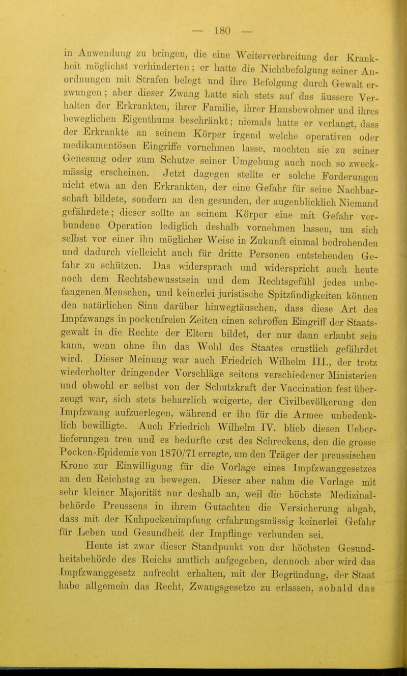 in Auweuduiig zu bringen, die eine Weiterverbreitung der Krank- heit möglichst verhinderten; er hatte die Nichtbefolgung seiner An- ordnungen nüt Strafen belegt und ihi-e Befolgung durch Gewalt er- zwungen ; aber dieser Zwang hatte sich stets auf das äussere Ver- halten der Ei-krankten, ihrer Famihe, ihrer Hausbewohner und ihi-es beweglichen Eigenthums beschränkt; niemals hatte er verfangt, dass der Erkrankte an seinem Körper ü-gend welche operativen oder medikamentösen Eingriffe vornehmen lasse, mochten sie zu seiner Genesung oder zum Schutze seiner Umgebung auch noch so zweck- mässig erscheinen. Jetzt dagegen stellte er solche Forderungen nicht etwa an den Erki-ankten, der eine Gefahr für seine Nachbar- schaft bildete, sondern an den gesunden, der augenbUckhch Niemand gefährdete; dieser sollte an seinem Körper eine mit Gefahr ver- bundene Operation lediglich deshalb vornehmen lassen, um sich selbst vor einer ihn möglicher Weise in Zukunft einmal bedrohenden und dadurch vieUeicht auch für dritte Personen entstehenden Ge- fahr zu schützen. Das widersprach und widerspricht auch heute noch dem Rechtsbewusstsein und dem Eechtsgefühl jedes unbe- fangenen Menschen, und keineriei juristische Spitzfindigkeiten können den natürlichen Sinn darüber hinwegtäuschen, dass diese Ai-t des Impfzwangs in pockenfreien Zeiten einen schi-ofFen Eingriff der Staats- gewalt in die Rechte der Eltern bildet, der niu- dann eriaubt sein kann, wenn ohne ihn das Wohl des Staates ernsthch gefährdet wii-d. Dieser Meinung war auch Friedi-ich Wilhelm III., der trotz wiederholter dringender Vorschläge seitens verschiedener IVIinisterien und obwohl er selbst von der Schutzkraft der Vaccination fest über- zeugt war, sich stets beharrlich weigerte, der Civilbevölkerung den Impfzwang aufzuerlegen, während er ihn für die Armee unbedenk- lich bewilligte. Auch Friedrich Wilhehn IV. blieb diesen Ueber- heferungen treu und es bedurfte erst des Schi'eckens, den die gi-osse Pocken-Epidemie von 1870/71 erregte, um den Träger der preussischen Krone zur Einwilligung für- die Vorlage eines Impfzwanggesetzes an den Reichstag zu bewegen. Dieser aber nahm die Vorlage mit sehr kleiner Majorität nm- deshalb an, weil die höchste Medizinal- behörde Preussens in ihrem Gutachten die Versicherung abgab, dass mit der Kuhpockeuimpfung erfahi-uugsmässig keinerlei Gefahi- für Leben und Gesundheit der Impflinge verbimden sei. Heute ist zwar dieser Standpunkt von der höchsten Gesund- heitsbehörde des Reichs amtlich aufgegeben, dennoch aber wii'd das Impfzwanggesetz aufrecht erhalten, mit der Begründung, der Staat habe allgemein das Recht, Zwaugsgesetze zu erlassen, sobald das