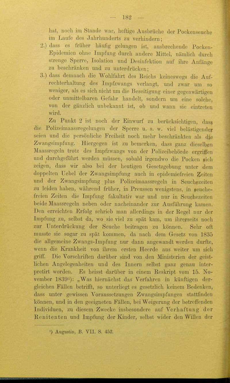 hat, noch im Stande war, heftige Aiisln-üche der Pockeuseuche im Laufe des Jahrhunderts zu verhindern; 2. ) dass es früher häufig gelungen ist, ausbrechende Pocken- Epidemien ohne Impfung durch andere Mittel, nämlich durch strenge Sperre, Isohition und Desinfektion auf ihi'e Anfänge zu beschränken und zu unterdrücken; 3. ) dass demnach die Wohlfahrt des Reichs keineswegs die Auf- rechterhaltung des Impfzwangs verlangt, und zwar um so weniger, als es sich nicht um die Beseitigung einer gegenwärtigen oder unmittelbaren Gefahr handelt, sondern um eine solche, von der gänzlich unbekannt ist, ob und wann sie eintreten wird. Zu Punkt 2 ist noch der Einwm-f zu berücksichtigen, dasg die Polizeimaassregelungen der Sperre u. s. w. viel belästigender seien und die persönliche Freiheit noch mehi- beschi'änkten als die Zwangsimpfung. Hiergegen ist zu bemerken, dass ganz dieselben Maassregeln trotz des Impfzwangs von der Polizeibehörde ergriffen und diu-chgefühi-t werden müssen, sobald ii-gendwo die Pocken sich zeigen, dass wii- also bei der heutigen Gesetzgebung unter dem doppelten Uebel der Zwaugsimpfung auch in epidemiefreien Zeiten und der Zwangsimpfuug plus Polizeimaassregeln in Seuchezeiten zu leiden haben, wähi-end früher, in Preussen wenigstens, in seuche- freieu Zeiten die Impfung fakultativ war und nur in Seuchezeiten beide Maassregeln neben oder nacheinander zur Ausführung kamen. Den erreichten Erfolg schrieb man allerdings in der Regel nur der Impfung zu, selbst da, wo sie viel zu spät kam, um ihrerseits noch zm- Unterdrückung der Seuche beitragen zu können. Sehr oft musste sie sogar zu spät kommen, da nach dem Gesetz von 1835 die allgemeine Zwangs-Impfuug nur dann angewandt werden diu-fte, wenn die Krankheit von ihi-em ersten Heerde aus weiter um sich griff. Die Vorschi'iften darüber sind von den Mnisterien der geist- lichen Angelegenheiten und des Innern selbst ganz genau inter- pretirt worden. Es heisst darüber in einem Reskript vom 15. No- vember 18391): „Was hiernächst das Verfahren in künftigen der- gleichen Fällen betrifft, so unterliegt es gesetzlich keinem Bedenken, dass unter gewissen Voraussetzungen Zwaugsimpfuugen stattfinden können, und in den geeigneten Fällen, bei Weigerung der betreffenden Individuen, zu diesem Zwecke insbesondere auf Verhaftung der Renitenten und Impfung der Kinder, selbst wider den Willen der 0 AugusÜD, ß. VII. S. 452.
