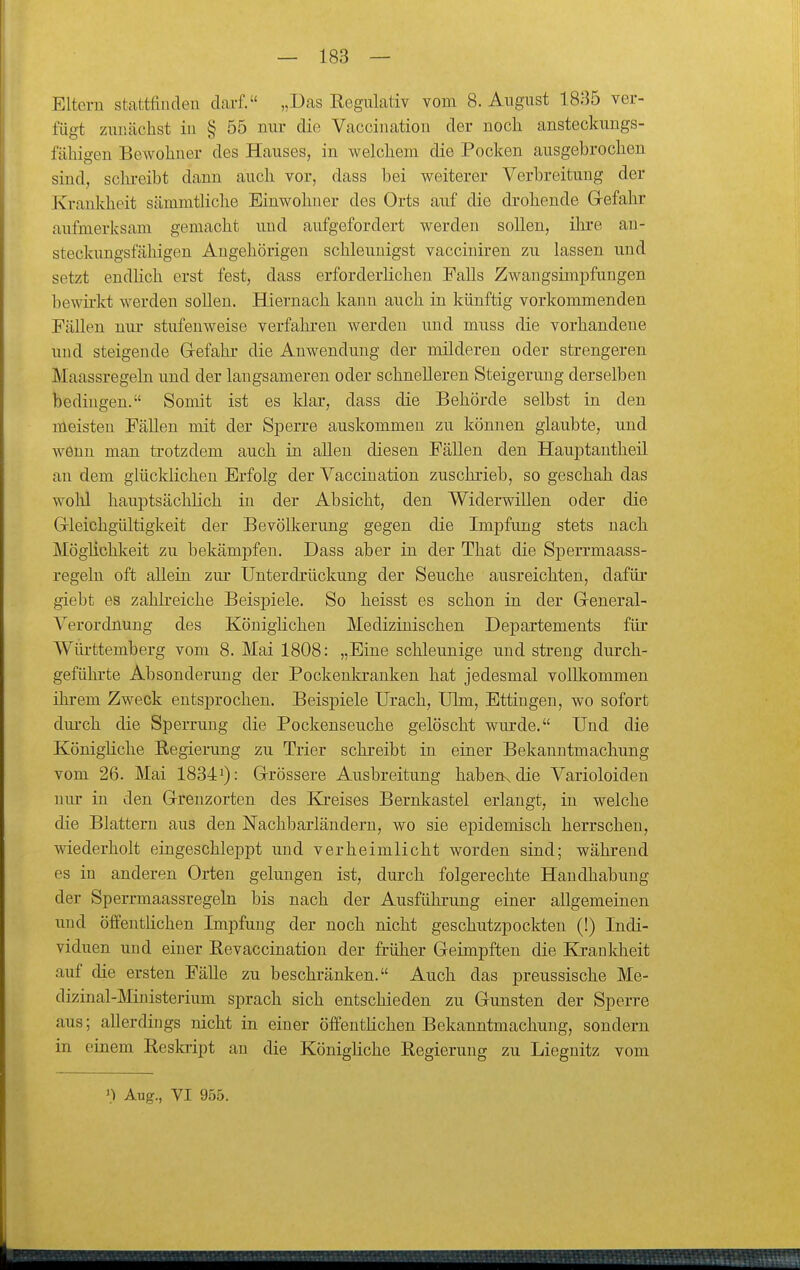 Eltern stattfinden darf. „Das Regulativ vom 8. August 1885 ver- fügt zunächst in § 55 mu- die Vaccination der noch ansteckungs- fähigen Bewohner des Hauses, in welchem die Pocken ausgebrochen sind, sclu-eibt dann auch vor, dass bei weiterer Verbreitung der Krankheit sämmtliche Einwohner des Orts auf die drohende Gefahr aufmerksam gemacht und aufgefordert werden sollen, ihre an- steckungsfähigen Angehörigen schleunigst vacciuiren zu lassen und setzt endlich erst fest, dass erforderlichen Falls Zwangsimpfuugen bewü-kt werden sollen. Hiernach kann auch in künftig vorkommenden Fällen nur stufenweise verfahren werden und muss die vorhandene und steigende Gefahr- die Auwendung der milderen oder strengeren Maassregeln und der langsameren oder schnelleren Steigerung derselben bedingen. Somit ist es klar, dass die Behörde selbst in den meisten Fällen mit der Sj^erre auskommen zu können glaubte, und wenn man trotzdem auch in aUen diesen Fällen den Hauptantheü an dem glücklichen Erfolg der Vaccination zuschrieb, so geschah das wohl hauptsächlich in der Absicht, den Widerwillen oder die Gleichgültigkeit der Bevölkerimg gegen die Impfung stets nach Möglichkeit zu bekämpfen. Dass aber in der That die Sperrmaass- regeln oft alleiu zur Unterdrückung der Seuche ausreichten, dafür giebt es zahk-eiche Beispiele. So heisst es schon in der General- Verordnung des Königlichen Medizinischen Departements für Württemberg vom 8. Mai 1808: „Eine schleunige und streng durch- geführte Absonderung der Pockenkranken hat jedesmal vollkommen ihrem Zweck entsprochen. Beispiele Urach, Ulm, Ettingen, wo sofort dm-ch die Sperrung die Pockenseuche gelöscht wurde. Und die Königliche Regierung zu Trier schreibt in einer Bekanntmachung vom 26. Mai 18341): Grössere Ausbreitung habenv die Varioloiden nur in den Grenzorten des Kreises Bernkastel erlaugt, in welche die Blattern aus den Nachbarländern, wo sie epidemisch herrschen, wiederholt eingeschleppt und verheimlicht worden sind; während es in anderen Orten gelungen ist, durch folgerechte Handhabung der Sperrmaassregeln bis nach der Ausführung einer allgemeinen und öffentüchen Impfung der noch nicht geschutzpockten (!) Indi- viduen und einer Revaccination der früher Geimpften die Krauldieit auf die ersten Fälle zu beschränken. Auch das preussische Me- dizinal-JMinisterium sprach sich entschieden zu Gunsten der Sperre aus; allerdings nicht in einer öffentlichen Bekanntmachung, sondern in einem Reskript au die Königliche Regierung zu Liegnitz vom 1) Aug., VI 955.