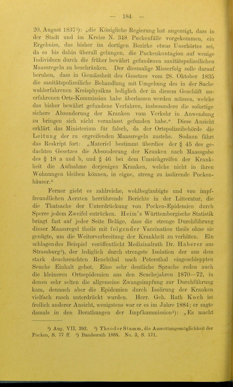 20. August 18;170: „die Königliche Regierung hat angezeigt, dass in der Stadt und im Kreise N. 348 Pockenfälle vorgekommen, ein Ergebniss, das bisher im dortigen Bezirke etwas Unerhörtes sei, da es bis dahin überall gelungen, die Pockenkontagion auf wenige Individuen durch die früher bewährt gefundenen sanitätspolizeiHchen Maassreg(4n zu beschi-änken. Der diesmalige Misserfolg solle darauf beruhen, dass in Gomässheit des Gesetzes vom 28. Oktober 1835 die sanitätspohzeiliche Behandlung mit Umgehung des in der Saclic wohlerfahrenen Kreisphysikus lediglich der in diesem Geschäft un- erfahrenen Orts-Kommission habe überlassen werden müssen, welche das bisher bewährt gefundene Verfahren, insbesondere die sofortige sichere Absonderung der Kranken vom Verkehr in Anwenduntr zu bringen sich nicht veranlasst gefunden habe. Diese Ansicht erklärt das Ministerium für falsch, da der Ortspolizeibehörde die Leitung der zu ergreifenden Maassregeln zustehe. Sodann fährt das Reskript fort: „Materiel bestimmt überdies der § 45 des ge- dachten Gesetzes die Absonderung der Kranken nach Maassgabe des § 18 a und b, und § 46 bei dem Umsichgreifen der Krank- heit die Aufnahme derjenigen Kranken, welche nicht in ihren Wohnungen bleiben können, in eigne, streng zu isolii'ende Pocken- häuser. Ferner giebt es zahlreiche, wohlbeglaubigte und von impf- freundlichen Aerzten herrülu-ende Berichte in der Litteratur, die die Thatsache der Unterdrückung von Pocken-Epidemien diu-ch Sperre jedem Zweifel entrücken. Heim's Württembergische Statistik bringt fast auf jeder Seite Beläge, dass die strenge Durchführung dieser Maassregel theils mit folgender Vaccination theils ohne sie genügte, um die Weiterverbreitung der Klranldieit zu verhüten. Ein schlagendes Beispiel veröffentlicht Medizinakath Dr. Hab er er aus Strassburg2), der lediglich durch strengste Isolation der aus dem stark deuchseuchten Beuchthal nach Petersthal eingeschleppten Seuche Einhalt gebot. Eine sehr deuthche Sprache reden auch die kleinereu Ortsepidemien aus den Seuchejahren 1870—72, in denen sehr selten die allgemeine Zwaugsimpfung zur Durchführung kam, dennoch aber die Epidemien dm'ch Isolii'uug der Kranken vielfach rasch uuterdi'ückt wui'deu. Herr. Geh. Rath Koch ist freilich anderer Ansicht, wenigstens war er es im Jahre 1884; er sagte damals in den Berathungen der Impfkommission^): „Es macht 1) Aug. VII. 392. ■) Theodor Stamm, dio Ausrottangsmöglichkeit der Pocken, S. 77 flf. •>) Bundesrath 1885. No. 3, S. 171.