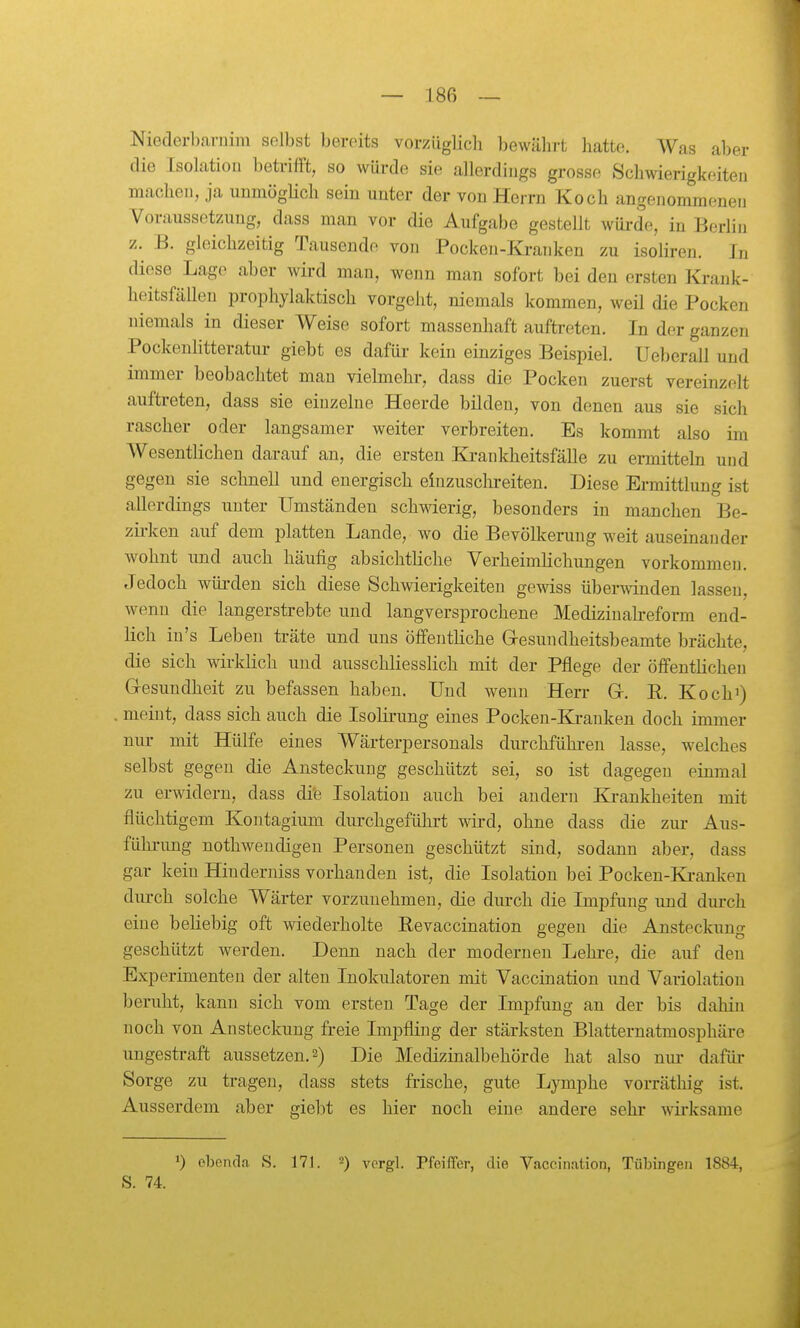 Niederbarniiii selbst bereits vorzüglich bewährt hatte. Was aber die Isolation betrifft, so würde sie allerdings grosse Schwierigkeiten machen, ja unmögHch sein unter der von Herrn Koch angenommenen Voraussetzung, dass man vor die Aufgabe gestellt wüi-de, in Berlin z. B. gleichzeitig Tausende von Pocken-Kranken zu isoliren. In diese Lage aber wird man, wenn man sofort bei den ersten Krank- heitsfällen prophylaktisch vorgeht, niemals kommen, weil die Pocken niemals in dieser Weise sofort massenhaft auftreten. In der ganzen Pockenhtteratui- giebt es dafür kein einziges Beispiel. Ueberall und immer beobachtet mau viehnehr, dass die Pocken zuerst vereinzelt auftreten, dass sie einzelne Heerde bilden, von denen aus sie sich rascher oder langsamer weiter verbreiten. Es kommt also im Wesentlichen darauf an, die ersten Krankheitsfälle zu ermitteln und gegen sie schnell und energisch einzusclireiten. Diese Ermittlung ist allerdings unter Umständeu schwierig, besonders in manchen Be- zh-ken auf dem platten Lande, wo die Bevölkerung weit auseinander wohnt und auch häufig absichtliche Verheimlichungen vorkommen. Jedoch würden sich diese Schwierigkeiten gewiss überwanden lassen, wenn die langerstrebte und langversprochene Medizinakeform end- lich iu's Leben träte und uns öffentliche Gresundheitsbeamte brächte, die sich wirklich und ausschliesslich mit der Pflege der öffentlichen Gesundheit zu befassen haben. Und wenn Herr Gr. R. Koch^) meint, dass sich auch die Isolirung eines Pocken-Kranken doch immer niu- mit Hülfe eines Wärterpersonals dm-chführeu lasse, welches selbst gegen die Ansteckung geschützt sei, so ist dagegen einmal zu erwidern, dass die Isolation auch bei andern Ki-ankheiten mit flüchtigem Kontagium durchgeführt wii-d, ohne dass die zur Aus- fühi-ung nothweudigeu Personen geschützt sind, sodann aber, dass gar kein Hiuderniss vorhanden ist, die Isolation bei Pocken-Ki-anken dm-ch solche Wärter vorzunehmen, die durch die Impfung und dui-ch eine beliebig oft wiederholte Eevaccination gegen die Ansteckung geschützt werden. Denn nach der modernen Lehre, die auf den Experimenten der alten Inokulatoren mit Vaccination und Variolation beruht, kann sich vom ersten Tage der Impfung an der bis dahin noch von Ansteckung freie Impfling der stärksten Blatternatmosphäre ungestraft aussetzen. 2) Die Medizinalbehörde hat also nur dafür Sorge zu tragen, dass stets frische, gute Lymphe vorräthig ist. Ausserdem aber gielit es hier noch eine andere sehr wii-ksame >) ebenda S. 171. 2) yprgi. Pfeiffer, die V.iccination, Tübingen 1884, S. 74.