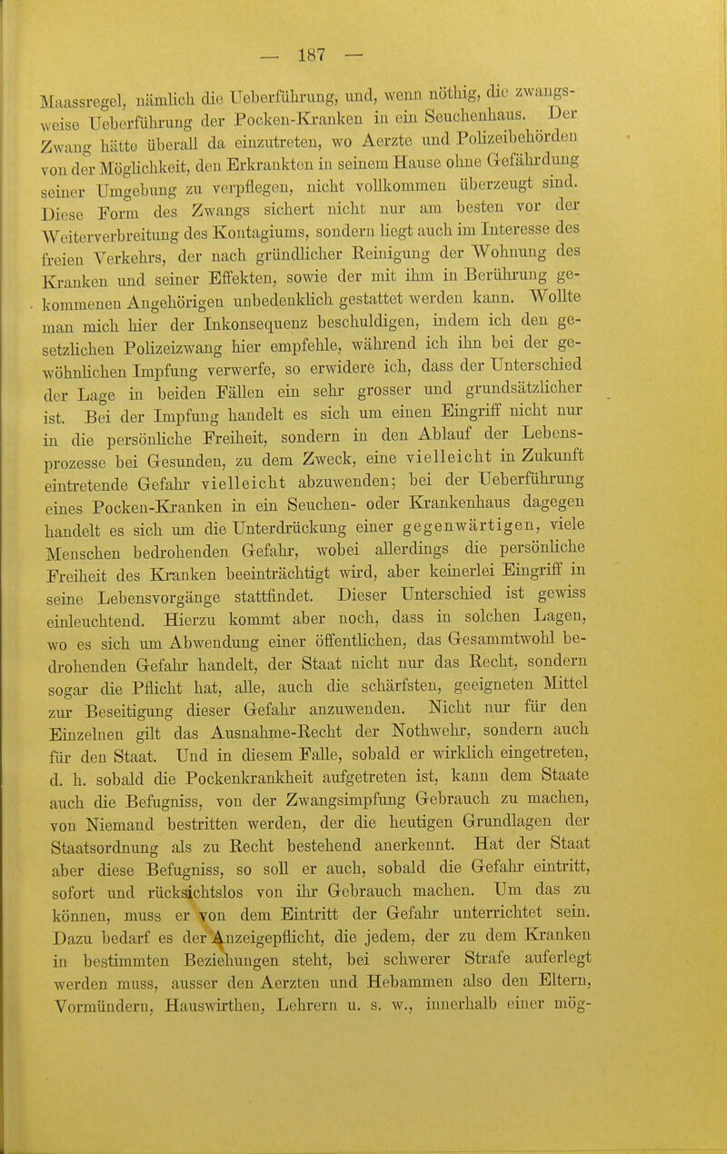 Maassregel, nämlich cUe Ueberfülu-img, und, wenn nötliig, die zwangs- weise Ueberführimg der Pocken-Kranken in ein Seuchenhaus. Der Zwang hätte überall da einzutreten, wo Aerzte und Polizeibehörden von der Möglichkeit, den Erkrankten in seinem Hause ohne Gefährdung seiner Umgebung zu verpflegen, nicht vollkommen überzeugt sind. Diese Form des Zwangs sichert nicht nur am besten vor der Weiterverbreitung des Kontagiums, sondern liegt auch im Interesse des freien Verkehi-s, der nach gründlicher Keinigung der Wohnung des Ki-anken imd seiner Effekten, sowie der mit ihm in Berühi-uug ge- kommenen Augehörigen unbedeukKch gestattet werden kann. Wollte man mich hier der Inkonsequenz beschuldigen, indem ich den ge- setzHchen Polizeizwang hier empfehle, während ich ihn bei der ge- wöhnlichen Impfung verwerfe, so erwidere ich, dass der Unterschied der Lage in beiden Fällen ein sehr grosser und grundsätzlicher ist. Bei der Impfung handelt es sich um einen Eingriff nicht nur in die persönliche Freiheit, sondern in den Ablauf der Lebens- prozesse bei Gesunden, zu dem Zweck, eine vielleicht in Zukunft eintretende Gefahr vielleicht abzuwenden; bei der Ueberfühi-ung eines Pocken-Kranken in ein Seuchen- oder Krankenhaus dagegen handelt es sich um die Unterdrückung einer gegenwärtigen, viele Menschen bedrohenden Gefahi-, wobei aUerdings die persönliche Freiheit des Ki-anken beeinträchtigt wird, aber keinerlei Eingriff in seine Lebensvorgänge stattfindet. Dieser Unterschied ist gewiss einleuchtend. Hierzu kommt aber noch, dass in solchen Lagen, wo es sich um Abwendung einer öffentlichen, das Gesammtwohl be- drohenden Gefahr handelt, der Staat nicht nur das Kecht, sondern sogar die Pflicht hat, alle, auch die schärfsten, geeigneten Mittel zur Beseitigung dieser Gefahr anzuwenden. Nicht nur für den Einzelnen gilt das Ausnahme-Recht der Nothwehr, sondern auch für den Staat. Und in diesem Falle, sobald er wirklich eingetreten, d. h. sobald die Pockenkrankheit aufgetreten ist, kann dem Staate auch die Befugniss, von der Zwangsimpfung Gebrauch zu machen, von Niemand bestritten werden, der die heutigen Grundlagen der Staatsordnung als zu Recht bestehend anerkennt. Hat der Staat aber diese Befugniss, so soll er auch, sobald die Gefahr eintritt, sofort imd rücksichtslos von ihr Gebrauch machen. Um das zu können, muss er yon dem Eintritt der Gefahr unterrichtet sein. Dazu bedarf es der ^^nzeigepflicht, die jedem, der zu dem Kranken in bestimmten Beziehungen steht, bei schwerer Strafe auferlegt werden muss, ausser den Aerzten und Hebammen also den Eltern, Vormündern, Hauswirtheu, Lehrern u. s. w., innerhalb einer mög-