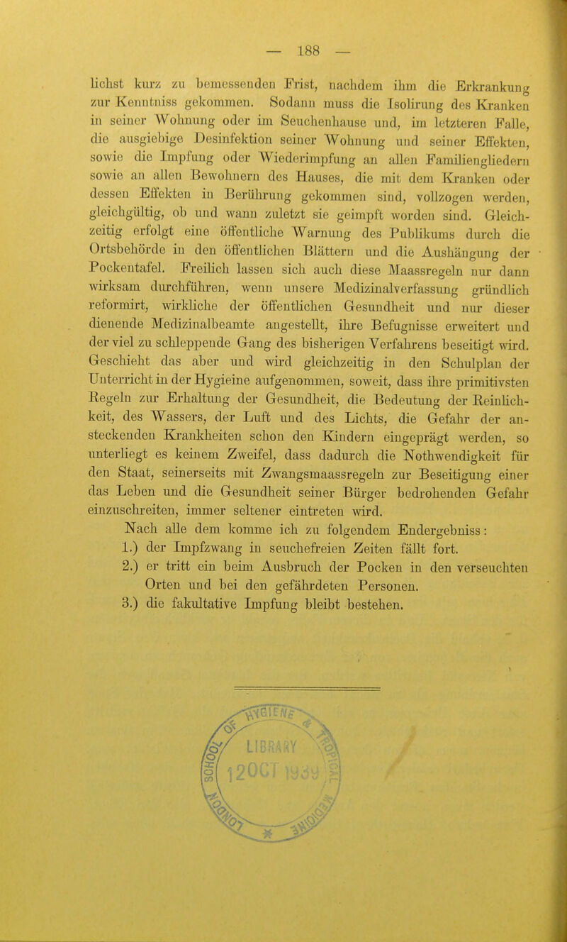 liehst kurz zu bemessenden Fiist, nachdem ihm die Erkrankung zur Kenntniss gekommen. Sodann muss die Isolirung des Kranken in seiner Wohnung oder im Seuchenhause und, im letzteren Falle, die ausgiebige Desinfektion seiner Wohnung und seiner Effekten, sowie die Impfung oder Wiederimpfung an allen Familiengliedern sowie an allen Bewohnern des Hauses, die mit dem Kranken oder dessen Effekten in Berülii-ung gekommen sind, vollzogen werden, gleichgültig, ob und wann zuletzt sie geimpft worden sind. Gleich- zeitig erfolgt eine öffentliche Warnung des Publikums durch die Ortsbehörde in den öffentlichen Blättern und die Aushängung der Pockentafel. Freilich lassen sich auch diese Maassregeln nur dann wirksam durchführen, wenn unsere Medizinalverfassung gründlich reformirt, wirkliche der öffentlichen Gesundheit und nur dieser dienende Medizinalbeamte angestellt, ihre Befugnisse erweitert und der viel zu schleppende Gang des bisherigen Verfahrens beseitigt wird. Geschieht das aber und wii'd gleichzeitig in den Schulplan der Unterricht in der Hygieine aufgenommen, soweit, dass ihi-e primitivsten Regeln zur Erhaltung der Gesundheit, die Bedeutung der Reinlich- keit, des Wassers, der Luft und des Lichts, die Gefahr der an- steckenden Krankheiten schon den Kindern eingeprägt Averden, so unterliegt es keinem Zweifel, dass dadurch die Nothwendigkeit für den Staat, seinerseits mit Zwangsmaassregeln zur Beseitigung einer das Leben und die Gesundheit seiner Bürger bedrohenden Gefahr einzuschreiten, immer seltener eintreten wird. Nach alle dem komme ich zu folgendem Endergebniss: 1. ) der Impfzwang in seuchefreien Zeiten fällt fort. 2. ) er tritt ein beim Ausbruch der Pocken in den verseuchten Orten und bei den gefährdeten Personen. 3. ) die fakultative Impfung bleibt bestehen. 1