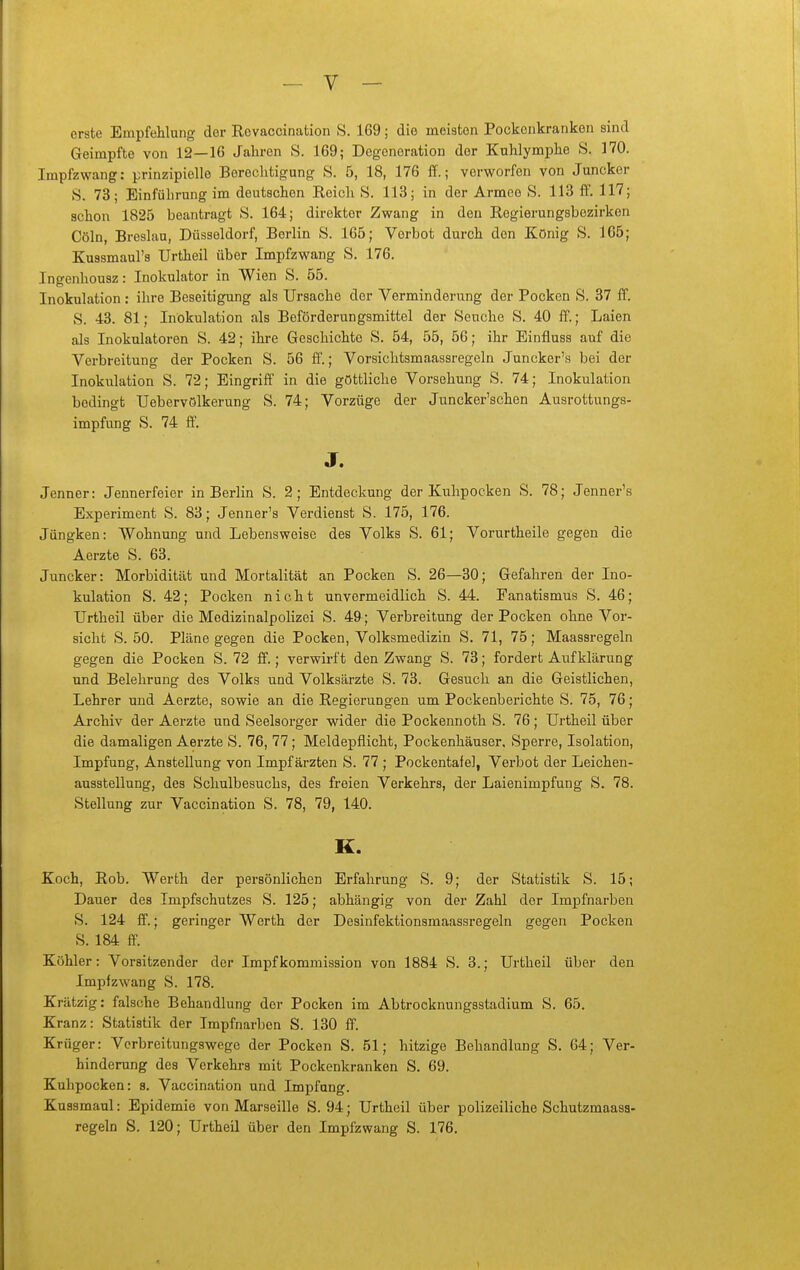 erste Empfehlung der Revaccination S. 169; die meisten Pockenkranken sind Geimpfte von 12—16 Jahren S. 169; Degeneration der Kuhlymphe S, 170. Impfzwang: prinzipielle Berechtigung S. 5, 18, 176 ff.; verworfen von Juncker S. 73; Einführung im deutschen Reich S. 113; in der Armee S. 113 ff. 117; schon 1825 beantragt S. 164; direkter Zwang in den Regierungsbezirken Cöln, Breslau, Düsseldorf, Berlin S. 165; Verbot durch den König S. 165; Kussmaul's Urtheil über Impfzwang S. 176. Ingenhousz: Inokulator in Wien S. 55. Inokulation : ihre Beseitigung als Ursache der Verminderung der Pocken S. 37 ff. S. 43. 81; Inokulation als Beförderungsmittel der Seuche S. 40 ff.; Laien als Inokulatoren S. 42; ihre Geschichte S. 54, 55, 56; ihr Einfluss auf die Verbreitung der Pocken S. 56 ff.; Vorsichtsmaassregeln Juncker's bei der Inokulation S. 72; Eingriff in die göttliche Vorsehung S. 74; Inokulation bedingt Uebervölkerung S. 74; Vorzüge der Juncker'schen Ausrottungs- impfung S. 74 ff. J. Jenner: Jennerfeier in Berlin S. 2; Entdeckung der Kuhpocken S. 78; Jenner's Experiment S. 83; Jenner's Verdienst S. 175, 176. Jüngken: Wohnung und Lebensweise des Volks S. 61; Vorurtheile gegen die Aerzte S. 63. Juncker: Morbidität und Mortalität an Pocken S. 26—30; Gefahren der Ino- kulation S. 42; Pocken nicht unvermeidlich S. 44. Fanatismus S. 46; Urtheil über die Medizinalpolizei S. 49; Verbreitung der Pocken ohne Vor- sicht S. 50. Pläne gegen die Pocken, Volksmedizin S. 71, 75; Maassregeln gegen die Pocken S. 72 ff.; verwirft den Zwang S. 73; fordert Aufklärung und Belehrung des Volks und Volksärzte S. 73. Gesuch an die Geistlichen, Lehrer und Aerzte, sowie an die Regierungen um Pockenberichte S. 75, 76; Archiv der Aerzte und Seelsorger wider die Pockennoth S. 76; Urtheil über die damaligen Aerzte S. 76, 77; Meldepflicht, Pockenhäuser, Sperre, Isolation, Impfung, Anstellung von Impf ärzten S. 77 ; Pockentafel, Verbot der Leichen- ausstellung, des Schulbesuchs, des freien Verkehrs, der Laienimpfung S. 78. Stellung zur Vaccination S. 78, 79, 140. K. Koch, Rob. Werth der persönlichen Erfahrung S. 9; der Statistik S. 15; Dauer des Impfschutzes S. 125; abhängig von der Zahl der Impfnarben S. 124 ff.; geringer Werth der Desinfektionsmaassregeln gegen Pocken S. 184 ff. Köhler: Vorsitzender der Impfkommission von 1884 S. 3.; Urtheil über den Impfzwang S. 178. Krätzig: falsche Behandlung der Pocken im Abtrocknungsstadium S. 65. Kranz: Statistik der Impfnarben S. 130 ff. Krüger: Verbreitungswege der Pocken S. 51; hitzige Behandlung S. 64; Ver- hinderung des Verkehrs mit Pockenkranken S. 69. Kuhpocken: s. Vaccination und Impfung. Kussmaul: Epidemie von Marseille S. 94; Urtheil über polizeiliche Schutzmaasa- regeln S. 120; Urtheil über den Impfzwang S. 176.