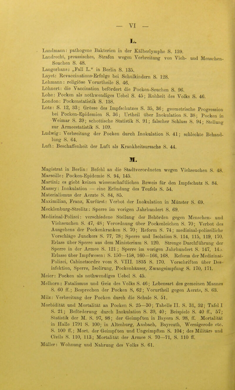L,. Landmann: pathogcno Bakterien in der Kälberlymphe S. 139. Landrecht, preussisches, Strafen wogen Verbreitung von Vieh- und Menschen- Seuchen S. 48. Langorhans: „Fall L. in Berlin S. 135. Layot: Rovaccinations-Erfolge bei Schulkindern S. 128. Lehmann: religiöse Vorurtheile S. 46. Löhnort: die Vaccination befördert die Pocken-Seuchon S. 96. Lohe: Pocken als nothwendiges Uebel S. 45; Roliheit des Volks S. 46. London: Pockenstatistik S. 188. Lötz: S. 12, 38; Grösse des Impfscliutzes S. 35, 36; geometrische Progression bei Pocken-Epidemien S. 36; Urtheil über Inokulation S. 38; Pocken in ■Weimar S. 39; schottische Statistik S. 91; falscher Schluss S. 94; Stellung zur Armeestatistik S. 109. Ludwig: Verbreitung der Pocken durch Inokulation S. 41; schlechte Behand- lung S. 64. Luft: Beschaffenheit der Luft als Krankheitsursache S. 44. M. Magistrat in Berlin: Befehl an die Stadtverordneten wegen Viehseuchen S. 48. Marseille: Pocken-Epidemie S. 94, 145. Martini: es giebt keinen wissenschaftlichen Beweis für den Impfschutz S. 84. Massey: Inokulation — eine Erfindung des Teufels S. 54. Materialismus der Aerzte S. 84, 85. Maximilian, Franz, Kurfürst: Verbot der Inokulation in Münster S. 69. Mecklenburg-Strelitz: Sperre im vorigen Jahrhundert S. 69. Medizinal-Polizei: verschiedene Stellung der Behörden gegen Menschen- und Viehseuchen S. 47, 48; Verordnung über Pockenleichen S. 70; Verbot des Ausgehens der Pockenkranken S. 70; Reform S. 74; medizinal-polizeiliche Vorschläge Junckers S. 77, 78; Sperre und Isolation S. 114, 115, 119, 170. Erlass über Sperre aus dem Ministerium S. 120. Strenge Durchführung der Sperre in der Armee S. 121 ; Sperre im vorigen Jahrhundert S. 147, 14o. Erlasse über Impfwesen: S. 150—158, 160—166, 168. Reform der Medizinal- Polizei, Cabinetsordre vom 8. VIII. 1835 S. 170. Vorschriften über Des- infektion, Sperre, Isolirung, Pockenhäuser, Zwangsimpfung S. 170, 171. Meier: Pocken als nothwendiges Uebel S. 45. Melborn: Fatalismus und Geiz des Volks S. 46; Lebensart des gemeinen Mannes S. 60 ff.; Besprechen der Pocken S, 62; Vorurtheil gegen Aerzte, S. 63. Milz: Verbreitung der Pocken durch die Schule S. 51. Morbidität und Mortalität an Pocken S. 25—30; Tabelle IL S. 31, 32; Tafel I S. 21; Beförderung durch Inokulation S. 39, 40; Beispiele S. 40 ff., 57; Statistik der M. S. 97, 98; der Geimpften in Bayern S. 98, ff. Mortalität in Halle 1791 S. 100; in Altenburg, Ansbach, Bayreuth, Wernigerode etc. S. 100 ff.; Mort. der Geimpften und Ungeimpften S. 104; des Militärs und Civils S. 110, 113; Mortalität der Armee S. 70—71, S. 110 ff. Müller: Wohnung und Nahrung des Volks S. 61.