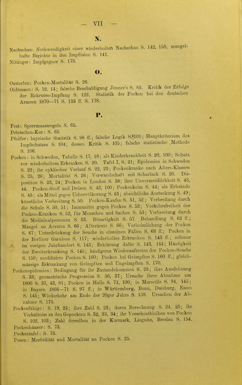 Nachschau: Nothwendigkeifc einer wiederholfceTi Nachschau S. 142, 158, mangel- hafte Berichte in den Impflisten S. 141. Nittinger: Impfgegnor S. 173. o. Oesterlen: Pocken-Mortalität S. 26. Oidtmann: S. 12, 14; falsche Beschuldigung Jenner's S. 83. Kritik der Erfolge der Kekruten-Impfnng S. 122. Statistik der Pocken bei den deutschen Armeen 1870—71 S. 133 fi. S. 178. P. Pest: Sperrmaassregeln S. 65. Petetschen-Kur: S. 65. Pfeiffer: bayrische Statistik S. 98 ff.; falsche Logik S.8101; Hauptkritenum des Impfschutzes S. 104; dessen Ki-itik S. 105; falsche statistische ,Methode S. 106. Pocken: in Schweden, Tabelle S. 17, 18; als Kinderkrankheit S. 20, 100; Schutz vor wiederholtem Erkranken S. 20. Tafel I, S. 21; Epidemien in Schweden S. 22; ihr cyklischer Verlauf S. 22, 23; Pockenkranke nach Alters-Klassen S. 25, 26; Mortalität S. 26; Verwandschaft mit Scharlach S. 26. Dis- position S.' 23, 24; Pocken in London S. 38; ihre Unvermeidlichkeit S. 43, 44. Pocken-Stoff und Drüsen S. 43, 100; Pockenkeim S. 44; als Erbsünde S. 45; als Mittel gegen Uebervölkerung S. 45 ; absichtliche Ansteckung S. 49; künstliche Verbreitung S. 50. Pocken-Kaufen S. 51, 52 ; Verbreitung durch die Schule S. 50, 51; Immunität gegen Pocken S. 52; Verkehrsfreiheit der Pocken-Kranken S. 52, für Menschen und Sachen S. 53; Verbreitung durch die Medizinalpersonen S. 53. Bösartigkeit S. 57. Behandlung S. 62 ff.; Mangel an Aerzten S. 66; Afterärzte S. 66; Verheimlichung der Pocken S. 67; Unterdrückung der Seuche in einzelnen Fällen S. 68 ff.; Pocken in der Berliner Garnison S. 117; wiederholtes Erkranken S. 143 ff.; seltener im vorigen Jahrhundert S. 143; Erklärung dafür S. 143, 144; Häufigkeit der Zweiterkrankung S. 145; häufigeres Wiederauftreten der Pocken-Seuche S. 159; modifizii-te Pocken S. 160; Pocken bei Geimpften S. 160 ff.; gleich- massige Erkrankung von Geimpften und Ungeimpften S. 170. Pockenepidemien: Bedingung für ihr Zustandekommen S. 23; ihre Ausdehnung S. 33; geometrische Progression S. 36, 37; Ursache ihrer Abnahme um 1800 S. 37, 43, 81; Pocken in Halle S. 71, 100; in Marseille S. 94, 145; in Bayern 1866—71 S. 97 ff.; in Württemberg, Bonn, Duisburg, Essen S. 145; Wiederkehr am Ende der 20ger Jahre S. 159. Ursachen der Ab- nahme S. 175. Pockenfähige: S. 19, 23; ihre Zahl S. 23; deren Berechnung S. 24, 25; ihr Verhältniss zu denGepockten S. 32, 33, 34; ihr Versohontbleiben von Pocken S. 102, 103; Zahl derselben in der Kurmark, Liegnitz, Breslau S. 154. Pockenhäuser: S. 73. Pockentafel: S. 73. Posen: Morbidität und Mortalität an Pocken S. 25.