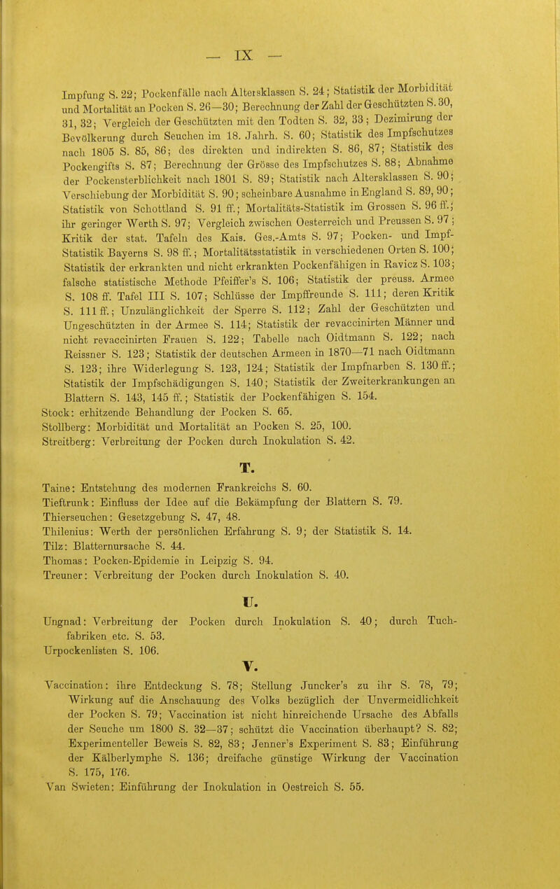 Impfung S. 22; Pockenfälle nach Altersklassen S. 24; Statistik der Morbidität und Mortalität an Pocken S. 26-30; Bereclinung der ZaH der Geschützten S. 30, 31, 32; Vergleicli der Geschützten mit den Todten S. 32, 33 ; Dezimirung der Bevölkerung durch Seuchen im 18. Jahrh. S. 60; Statistik des Impfschutzes nach 1805 S. 85, 86; des direkten und indirekten S. 86, 87; Statistik des Pockengifts S. 87; Berechnung der Grösse des Impfschutzes S. 88; Abnahme der Pockensterblichkeit nach 1801 S. 89; Statistik nach Altersklassen S. 90; Verschiebung der Morbidität S. 90; scheinbare Ausnahme in England S. 89, 90; Statistik von Schottland S. 91 ft.; Mortalitäts-Statistik im Grossen S. 96ff.5 ihr geringer Werth S. 97; Vergleich zwischen Oesterreich und Preussen S. 97 ; Kritik der stat. Tafeln des Kais. Ges.-Amts S. 97; Pocken- und Impf- Statistik Bayerns S. 98 ff.; Mortalitätsstatistik in verschiedenen Orten S. 100; Statistik der erkrankten und nicht erki-ankten Pockenfähigen in Ravicz S. 103; falsche statistische Methode Pfeiffer's S. 106; Statistik der preuss. Armee S. 108 ff. Tafel III S. 107; Schlüsse der Impffreunde S. III; deren Kritik S. III ff.; UnzulängHchkeit der Sperre S. 112; Zahl der Geschützten und Ungeschützten in der Armee S. 114; Statistik der revaccinirten Männer und nicht revaccinirten Frauen S. 122; Tabelle nach Oidtmann S. 122; nach Reissner S. 123; Statistik der deutschen Armeen in 1870—71 nach Oidtmann S. 123; ihre Widerlegung S. 123, 324; Statistik der Impfnarben S. 130ff.; Statistik der Impfschädigungen S. 140; Statistik der Zweiterkrankungen an Blattern S. 143, 145 ff.; Statistik der Pockenfähigen S. 154, Stock: erhitzende Behandlung der Pocken S. 65. Stollberg: Morbidität und Mortalität an Pocken S. 25, 100. Streitberg: Verbreitung der Pocken durch Inokulation S. 42. T. Taine: Entstehung des modernen Frankreichs S. 60. Tieftrunk: Einfluss der Idee auf die Bekämpfung der Blattern S. 79. Thierseuchen: Gesetzgebung S. 47, 48. Thilenius: Werth der persönlichen Erfahi-ung S. 9; der Statistik S. 14. Tilz: Blatternursache S. 44. Thomas: Pocken-Epidemie in Leipzig S. 94. Treuner: Verbreitung der Pocken durch Inokulation S. 40. u. Ungnad: Verbreitung der Pocken durch Inokulation S. 40; durch Tuch- fabriken etc. S. 53. TJrpockenhsten S. 106, V. Vaccination: ihre Entdeckung S. 78; Stellung Juncker's zu ihr S. 78, 79; Wirkung auf die Anschauung des Volks bezüglich der Unvermeidlichkeit der Pocken S. 79; Vaccination ist nicht hinreichende Ursache des Abfalls der Seuche um 1800 S. 32—37; schützt die Vaccination überhaupt? S. 82; Experimenteller Beweis S. 82, 83; Jenner's Experiment S. 83; Einführung der Kälberlymphe S, 136; dreifache günstige Wirkung der Vaccination S. 175, 1Y6. Van Swieten: Einführung der Inokulation in Oestreich S. 55,