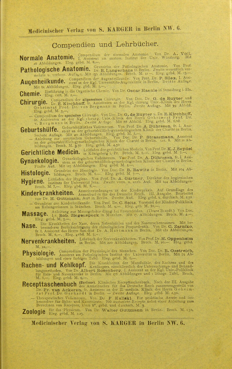 Medicinischer Yerlag von S. KABOER iu Berlin NW. 6. Compendien und Lehrbücher. Kl I n^^i-n^in Compendium der normalen Anatomie. Von Dr A. Voll. Normale Anatomie, i. Assistent am anatom. Institut der Umv. Wurzburg. Mit 26 Abbildungen. Eleg. gebd. M. 8,—. ,r r> f w> At I '^«U« Ano4nt%iio Grundriss der Pathologischen Anatomie. Von Prot. PalhOlOClISCne Anatomie. m R. Langerhans m Berlin Zweite wesentlich v< r mehrte u. verbcss. Auflat,e. Mit 13Ö Abbildungen. Broch. M. 12 -. Eleg. feebd. M. 13.-. M i.»:il,..»rl<^ CompendlvmderAugenheilkur.de. Von Prof. Dr. P. Silex. 1. Assi- AUQenneilkUntie. stent an der Kgl. Umversltäts-Augenklinik inBerlin, Dritte Auflage. Mit 61 Abbildungen. Eleg. gbd. M. 5,—. Pliomia Einführung in die Organische Chemie. Von Dr. Oscar Haenle in Strassburg i. Eis. Unemic. Eleg. cart. M. 2.—. rhi»>„^ft\a Compendium der allgemeinen Chirurgie.- Von Doc. Dr G. de Ruyter und CnirUrgie. D,-. B. KirchhOtr, fr. Assistenten an der Kgl. ch.rurg^ Umv.-Klmik de. Herrn oTheimrat Prof. Dr. von Bergmann in Berlin. Zweite Auflage. Mit 39 Abbild. Eleg. gebd. M- 5,—, _ Compendium der speciellen Chirurgie. Von Doc Dr. G. de Ruyter u. DnE. Kirchhoff, a=q;>;ieilten an der Kcl. chirurg. Lniv.-KliTiik des Herrn Geheimrat Prof. Ur. V- BeT- an in Berlin^ Z.eite Ablage. Mit 88 Abbild. Eleg. gebd. M. 6,J>0. n»k..»+<.U::ifA Geburtshülfliches Vademecum. Von Prof. Dr. A. Dührssen fr. L As.i- bebUrtSnUlte. stcnt an der geburtshülflich-gynaekologischen Klinik der Charite in Berlin. Sechste Auflace. Mit 40 Abbildungen. Eleg. gebd. M. 5,—. - AnleitLig^r aseptischen Geburtshülfe. Von Doc. Dr. P. Strassniann Assistent an der^fbiS^shüinich-gynaekologischen Klinik der Chante in Berlin. Or. 8. Mit 21 Ab- bildungen. Broch. M. 3.5O Eleg. gebd. M. 4.5° ■ WM^a:^:^ Leitfaden der gerichtlichen Medicin, Von Prof. Dr. k.J. Seydel GeriChillChe MediCm. Königsbergs Pr. Broch. M.Ö.-. Eleg. gebd. M. 7.-. Pw^onlrnlnnia Gynaekologisches Vademecum. Vw^Prof. Dr. A. DührbSsn. fr. I. As^^^^ bynaeKOlOgie. stem an der geburtshülflich-gynaekologischen Klinik der Lhante in Berlin. Fünfte Aufl. Mit 125 Abbildungen. Eleg, gebd; M. 5.—. . U-^i^t^^i^ Grundriss der Histologie. Von Doc. Dr. B. Rawitz in Berlin. Mit 204 Ab- nlStOlOQie. bildungen. Broch. M. 6.—. Eleg. gebd. M 7—. Uwnlona Leitfaden der Hygiene. Von Prof. Dr. A. Gärtner Direktor des hygienischen Hygiene. Instituts der Universität Jena. Zweite verm. u. vcrb. Aufl. Mit 144 Abbildungen- Broch. M. 7,—. Eleg. gbd. M. 8,-. ■ ■ ■ _ „1.1. Arzneiverordnuneen in der Kinderpraxis. Auf Grundlage des Kinderkrankneiten. Arzneibud es für das Deutsche Reich. III. Ausgabe. Bearbeitet von Dr. H. Guttmann. Arzt in Berlin. Zweite Aufl. Eleg. gebd. u. durchsch. M. 2,50 — Grundriss der Kinderheilkunde. Von Prof. Dr. C. SeitZ, Vorstand der Kinder-Poliklinik am Reisingerianum in München. Broch. M. g,~. Eleg. geb. M. 10,—. Mooeqno Anleitung zur Massagebeha'dlung bei Frauenleiden. (Thure Biandt.) Von Doc. iViaSSayc. Dr. Rob. Ziegeuspeck in Mür.chcn. Mit 17. Abbildungen. Broch. M. 4.—. Eleg. gebd. M. 5.—. Mooa L>ie Krankheiten der Nase, deren Nebenhöhlen und des Nasenrachenraumes. Mit be- ll aS 6. besonderer Berücksichtigune der rhinologischen Propaedeutik. Von Dr. C. Zarniko, fr. l. Assistent des Herrn San.-Rat Dr. A. H a r t m a n n in Berlin. Mit i32 Abbildungen. Broch. M. 6,—. Eleg, gebd. M. 7.-. , KlnM.fnnlrxonlrUoi'fon Lehrbuch der Nervenkrankheiten. Von Prof. Dr. H. Oppenheim nerVenKranKncllCll, in Berlin. Mit 220 Abbildungen. Broch. M, 20.—. Eleg. gebd. M. 22,— . Dhwoinlnn !a Compendium der Physiologie des Menschen. Von Doc. Dr. R. Oestreich, rnyolUlUyiC. Assistent am Pathologischen Institut der Universität in Berlin. Mit 79 Ab- bildungen und einer farbigen Tafel. Eleg. gebd. M. 6,—. Dmknn iinrl l/ahll/nnf Kranlcheiten der Mundhöhle, des Rachens und des naCncn- UIIU IVCIIIIVU{JI. i<,ehlkoptes, einschliesslich der Untersuchungs-und Behand- lungsmethoden. Von Dr. Albert Rosenberg-, 1. Assistent an der Kgl. Univ.-Poliklinik für Hals- und Nasenkr?nke in Berlin. Mit 178 Abbildungen und 1 lithogr. Tafel, Broch. M. 8,—. Eleg. gebd. M. 9,—. ■ .' Roronliacphonhlioh (Berliner). Klinisches Recepttaschenbuch, Nach der III Ausgabe ncUClJlLaoUllt/IIIJUUll des Arzneibuches für das Deutsche Reich zusammengestellt von Dr. Fr. van Ackeren, fr. Assistent an der IL medicin. Klinilc des Herrn Geheim- rat P ro f. Dr. G e r ha r d t in Berlin. — Zweite Auflage. Eleg. gebd. M. 2,50.. — Therapeutisches Vademecum. Von Dr F. Kallski. Für praktizche Aerzte nnd ins- besondere für Bahn- und Kassenärzte. 700 austaxirte Recepte nebst einer Anleitung zum Berechnen von Recepten, klein 8°, gebd. und durchsch, M. 3. 7nnlnn!o für das • Physicum. Von Dr. Walter Guitmann in Berlin. Broch. M. 150. Z.ÜOIUgie Eleg. gebd. M. 2.25. Medichiischer Yerlag von S. KABGEB in Berlin NW. 6.