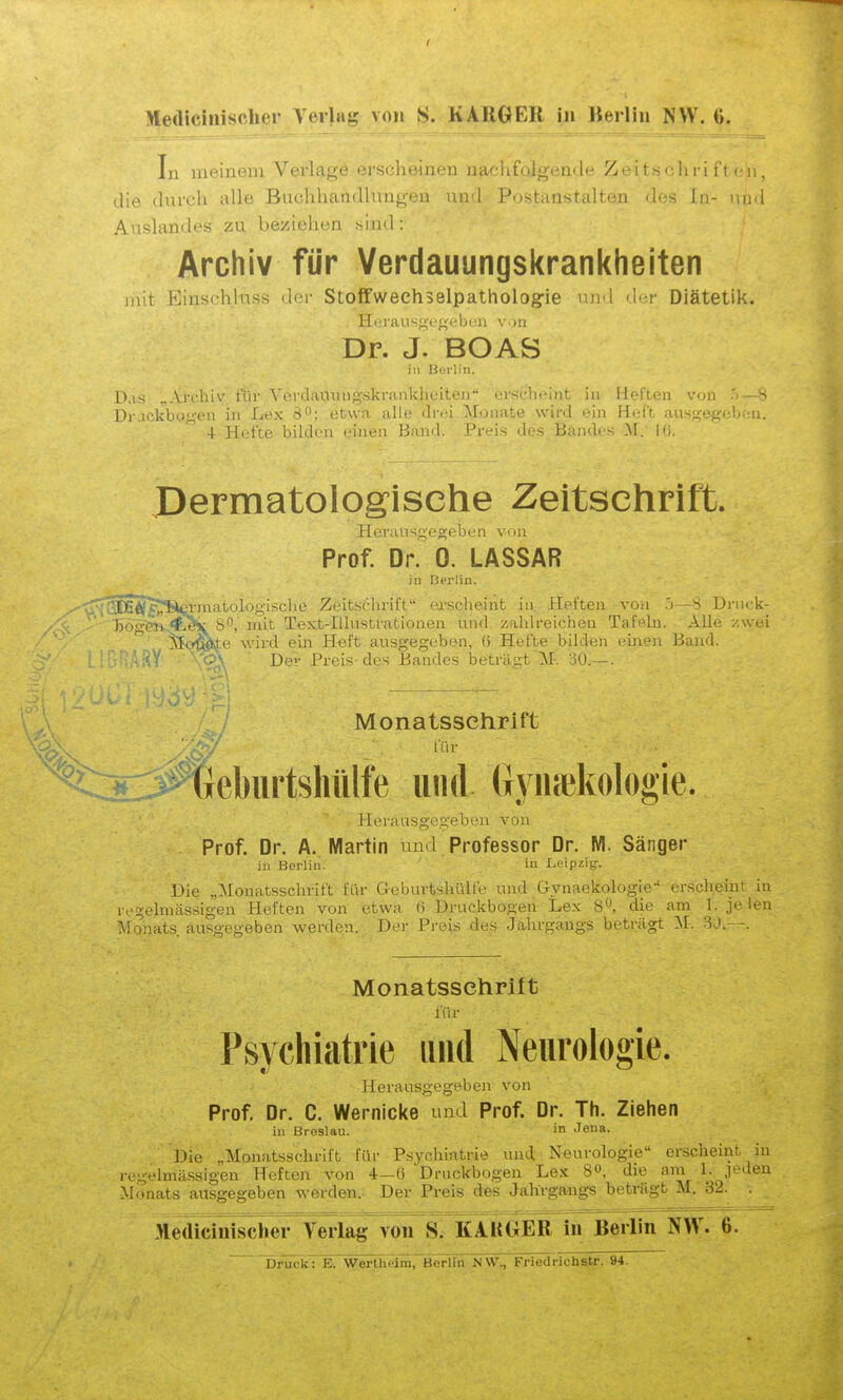 In meinem Verlage erscheinen naclifolgende Zeitschriften, die durch alle Buchhaädlimgen und Postanstalten des In- und Auslandes zu beziehen sind: Archiv für Verdauungskrankheiten mit Einschlnss dci- Stoffwechselpatholog-le luvl <l<-r Diätetik. Hi'ransp^voeb,:)! von Dr. J. BOAS in Berlin. Das „Ardliv für VerdaviiHigskrankheiteii*' cirschcint in Helteu von .')—ö Dr-ickbo.i;'(Mi in Lex d^; etwa alle drei Monate wird ein Hüft ausj^ef.'clir-ii. 4 Hefte bilden einen Band. Preis des Bandes M. Ki. Dermatologische Zeitschrift. Heransgegebon vrni Prof. Dr. 0. LASSAR iu Berlin. ^DS^^rSei'matologisclie Zeitschrift exsclieint in. Heften A'on j—S Driick- ho^'en-^j^ S^, mit Text-Illustrationen und zahlreichen Tafeln. Alle zwei  iKte wird ein Heft ausgegeben, 6 Hefte bilden einen Band. ■ ' Der Preis-des Bandes l3eti'§.gt M-. 30.—. Monatsschrift ^t:*:.:Äebiirtshülte und Gyiuekologie. für Herausgegeben von Prof. Dr. A. Martin und Professor Dr. M. Sänger iu Berlin. ' in Leipzig. t Ul Die „Monatsschrift für Geburtshülfe und Gynaekologie erschein l egelmässigen Heften von 'etwa 6 Druckbogen Lex 8^, die am 1. je len Monats, ausgegeben Averden. Der Preis des Jahrgangs beträgt :\r. 30.—. Monatsschrift für Psychiatrie und Neurologie. Herausgegeben von Prof. Dr. C. Wernicke und Prof. Dr. Th. Ziehen in Breslau. in Jena. Die „Monatsschrift für Psychiatrie und,' Neurologie erscheint in regelmässigen Heften von 4-6 Druckbogen Lex 8«, die am 1. jeden Monats ausgegeben werden.. Der Preis des Jahrgangs beträgt M. 32. . Medicinisclier A^erlag von S. KAKGER in Berlin NW. 6. Druck: E. Wertheim,~Berlin MW., Frledrichstr. 94.