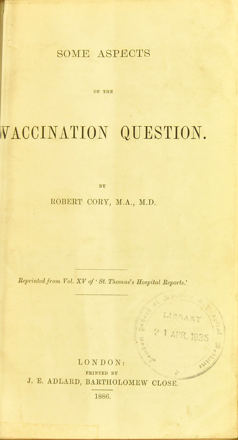 SOME ASPECTS OF TUE iVACCINATION QUESTION. BY ROBERT CORY, M.A., M.D. Bep)-intedfrom Vol. XV of' St. Thomas's Hospital Reports.' .'j LONDON: *^ PBINTED DY i J. E. ADLARD, BARTHOLOMEW CLOSED 1886.