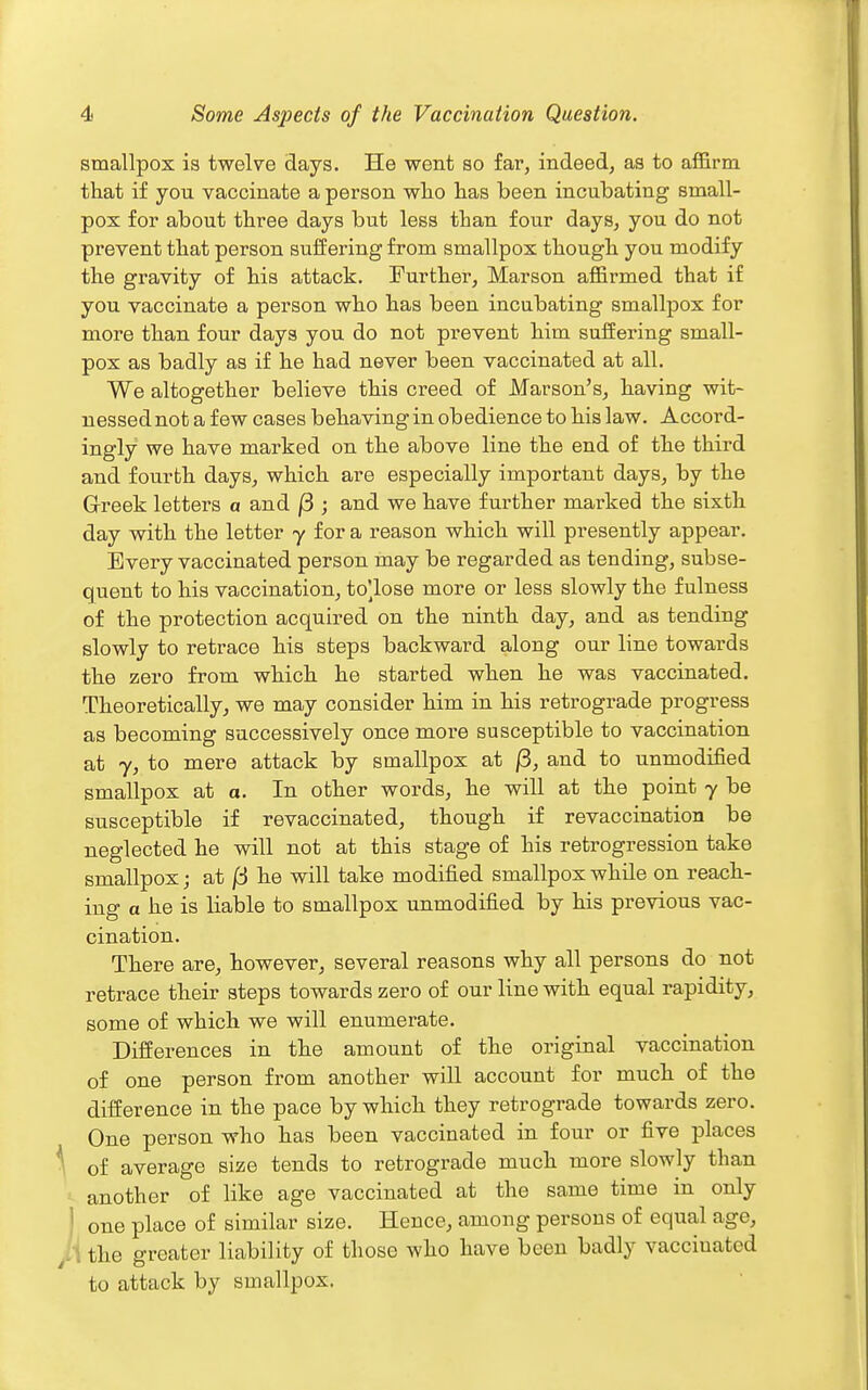 smallpox is twelve days. He went so far, indeed, as to affirm that if you vaccinate a person who has been incubating small- pox for about three days but less than four days, you do not prevent that person suffering from smallpox though you modify the gravity of his attack. Further, Marson affirmed that if you vaccinate a person who has been incubating smallj)ox for more than four days you do not prevent him suffering small- pox as badly as if he had never been vaccinated at all. We altogether believe this ci-eed of Marson's, having wit- nessed not a few cases behaving in obedience to his law. Accord- ingly we have marked on the above line the end of the third and fourth days, which are especially important days, by the Grreek letters a and j3 ; and we have further marked the sixth day with the letter y for a reason which will presently appear. Every vaccinated person may be regarded as tending, subse- quent to his vaccination, to^lose more or less slowly the fulness of the protection acquired on the ninth day, and as tending slowly to retrace his steps backward along our line towards the zero from which he started when he was vaccinated. Theoretically, we may consider him in his retrograde progress as becoming successively once more susceptible to vaccination at 7, to mere attack by smallpox at /3, and to unmodified smallpox at a. In other words, he will at the point y be susceptible if revaccinated, though if revaccination be neglected he will not at this stage of his retrogression take smallpox; at /3 he will take modified smallpox while on reach- ing a he is liable to smallpox unmodified by his previous vac- cination. There are, however, several reasons why all persons do not retrace their steps towards zero of our line with equal rapidity, some of which we will enumerate. Differences in the amount of the original vaccination of one person from another will account for much of the difference in the pace by which they retrograde towards zero. One person who has been vaccinated in four or five places ^ of average size tends to retrograde much more slowly than another of like age vaccinated at the same time in only J one place of similar size. Hence, among persous of equal age, /I the greater liability of those who have been badly vaccinated to attack by smallpox.