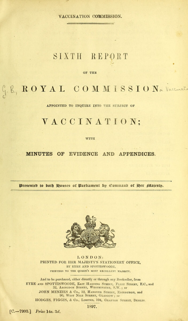 VACCINATION COMMISSION. SIXTH REPORT OF THE g EOYAL C O M M I S S I O N«K v..c^-t^ APPOINTED TO INQUIRE INTO THE SUBJECT OF Y A C C I N A T I O N; WITH MINUTES OF EVIDENCE AND APPENDICES. PmenteJ! to fiotfi H^oxm^ of ^avliummt t>v ©ommanlr of i^er Mstrntv* LONDON: PRINTED FOR HER MAJESTY'S STATIONERY OFFICE, BY EYRE AND SPOTTISWOODE, PRINTERS TO THE QUBEN's MOST EXCELLENT MAJESTY. And to be purchased, either directly or through auy Bookseller, from EYRE AND SPOTTISWOODE, East Harding Street, Fleet Street, E.G., and 32, Abingdon Street, Westminster, S.W. ; or JOHN MENZIES & Co., 12, Hanover Street, Edinburgh, and 90, West Nile Street, Glasgow; or HODGES, FIGGIS, & Co., Limited, 104, Grafton Street, Dublin. 1897. [C—7993.] Price Us. Sd.