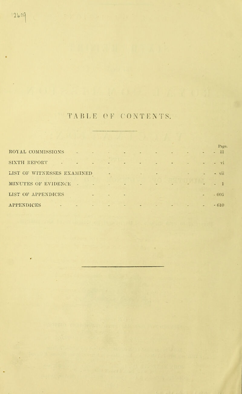 TABLE OF CONTENTS, Page. ROYAL OOMMISSIOXS - - - iii SIXTH EEPORT - - - - . . vi LIST OF WITNESSES EXAMINED - - ■ - - - vii MINUTES OF EVIDENCE - - - - - - - - - - 1 LIST OF APPENDICES . - - . . 605 APPENDICES - - - - - - - - - - -610