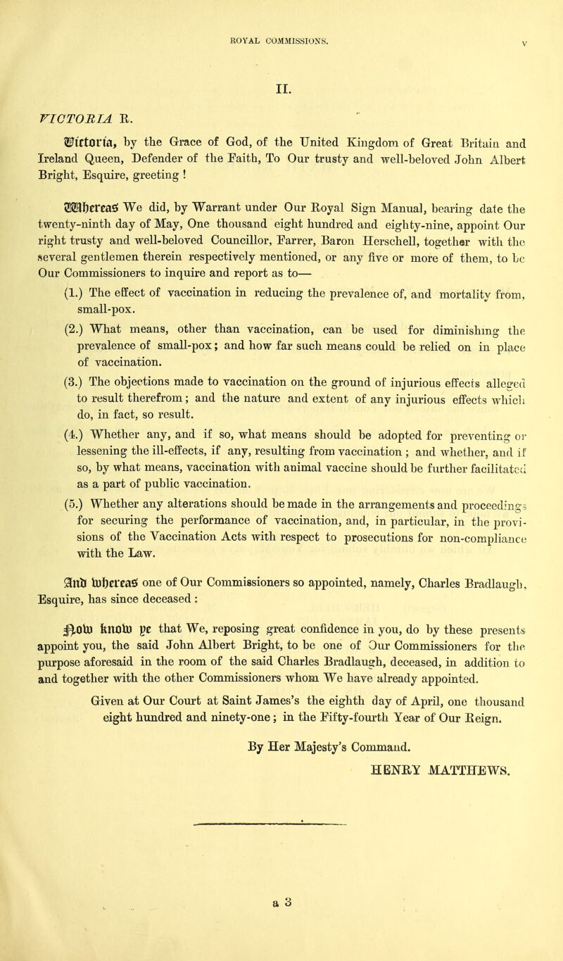 V II. VICTORIA R. ^irton'a, by the Grace of God, of the United Kingdom of Great Britaia and Ireland Queen, Defender of the Faith, To Our trusty and well-beloved John Albert Bright, Esquire, greeting ! Wi\)tXtSi^ We did, by Warrant under Our Eoyal Sign Manual, bearing date the twenty-ninth day of May, One thousand eight hundred and eighty-nine, appoint Our right trusty and well-beloved Councillor, Parrer, Baron Herschell, together with the several geDtlemen therein respectively mentioned, or any five or more of them, to be Our Commissioners to inquire and report as to— (1.) The effect of vaccination in reducing the prevalence of, and mortality from, small-pox. (2.) What means, other than vaccination, can be used for diminishing the prevalence of small-pox; and how far such means could be relied on in place of vaccination. (3.) The objections made to vaccination on the ground of injurious effects allee-ed to result therefrom; and the nature and extent of any injurious effects which do, in fact, so result. (4.) Whether any, and if so, what means should be adopted for preventing or lessening the ill-effects, if any, resulting from vaccination ; and whether, and if so, by what means, vaccination with animal vaccine should be further facilitated as a part of public vaccination. (5.) Whether any alterations should be made in the arrangements and proceedings for securing the performance of vaccination, and, in particular, in the provi- sions of the Vaccination Acts with respect to prosecutions for non-compliance with the Law. 91ni( Inljereasi one of Our Commissioners so appointed, namely, Charles Eradlaugh, Esquire, has since deceased : ^Oio fencib) pe that We, reposing great confidence in you, do by these presents appoint you, the said John Albert Bright, to be one of Our Commissioners for the purpose aforesaid in the room of the said Charles Bradlaugh, deceased, in addition to and together with the other Commissioners whom We have already appointed. Given at Our Court at Saint James's the eighth day of April, one thousand eight hundred and ninety-one; in the Eifty-fourth Year of Our Eeign. By Her Majesty's Command. HENEY MATTHEWS.