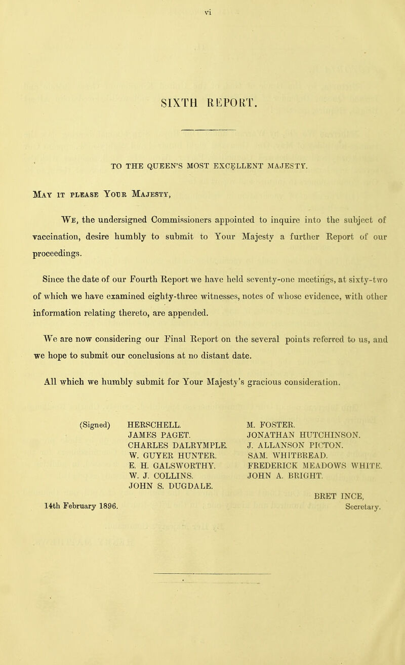 SIXTH REPORT. TO THE QUEEN'S MOST EXCELLENT MAJESTY. May it please Yotje, Majesty, We, the undersigned Commissioners appointed to inquire into the subject of vaccination, desire humbly to submit to Your Majesty a further Report of our proceedings. Since the date of our Fourth Report we have held seventy-one meetings, at sixty-two of which we have examined eighty-three witnesses, notes of whose evidence, with other information relating thereto, are appended. We are now considering our Final Report on the several points referred to us, and we hope to submit our conclusions at no distant date. All which we humbly submit for Your Majesty's gracious consideration. (Signed) HERSCHELL. JAMES PAGET. CHARLES DALRYMPLE. W. GUYER HUNTER. E. H. GALSWORTHY. W. J. COLLINS. JOHN S. DUGDALE. 14th February 1896. M. FOSTER. JONATHAN HUTCHINSON. J. ALLANSON PIOTON. SAM. WHITBREAD. FREDERICK MEADOWS WHITE. JOHN A. BRIGHT. BRET INCE, Secretary.
