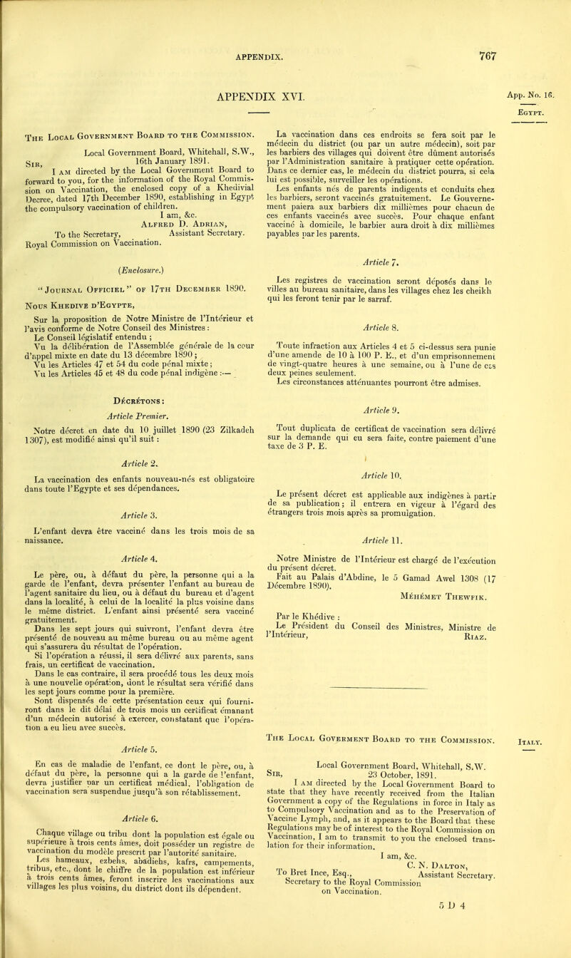APPENDIX XVI. App. Mo. Ifi. Egypt. The Local Government Board to the Commission. Local Government Board, Whitehall, S.W., gjjj 16th January 1891. I AM directed by the Local Government Board to forward to you, for the information of the Royal Commis- sion on Vaccination, the enclosed copy of a Kheuivial Decree, dated 17th December 1890, establishing in Egypt the compulsory vaccination of children. I am, &c. Alfred D. Adrian, To the Secretary, Assistant Secretary. Royal Commission on Vaccination. (Enclosure.) Journal Officiel of 17th December 1890. Nous Khedive d'Egypte, Sur la proposition de Notre Ministre de I'lntcrieur et I'avis conforme de Notre Oonseil des Ministres: Le Conseil legislatif entendu ; Vu la deliberation de I'Assemblee generale de la cour d'appel mixte en date du 13 decembre 1890 ; Vu les Articles 47 et 54 du code penal mixte; Vu les Articles 45 et 48 du code penal indigene :— ^ Dl^CR^TONS : Article Premier. Notre decret en date du 10 juillet 1890 (23 Zilkadeh 1307), est modifie ainsi qu'il suit: Article 2. La vaccination des enfants nouveau-nes est obligatoire dans toute I'Egypte et ses dependances. Article 3. L'enfant devra etre vaccine dans les trois mois de sa naissance. Article 4. Le pere, ou, a dcfaut du pere, la personne qui a la garde de l'enfant, devra presenter l'enfant au bureau de I'agent sanitaire du lieu, ou a defaut du bureau et d'agent dans la localite, a celui de la localite la plus voisine dans le meme district. L'enfant ainsi presente sera vaccine gratuitement. Dans les sept jours qui suivront, l'enfant devra etre presente de nouveau au meme bureau ou au meme agent qui s'assurera du resultat de I'operation. Si I'operation a reussi, il sera dehvre aux parents, sans frais, un certificat de vaccination. Dans le cas contraire, il sera procode tous les deux mois a une nouvelie operation, dent le resultat sera verifie dans les sept jours comme pour la premiere. Sont dispenses de cette presentation ceux qui fourni- ront dans le dit delai de trois mois un certificat emanant d'un medecin autorise a exercer, constatant que i'opera- tion a eu lieu avec succos. Article 5. En cas de maladie de l'enfant, ce dont le pore, ou, a defaut du pere, la personne qui a la garde de l'enfant. devra justifier par un certificat medical, I'obligation de vaccination sera suspendue jusqu'a son retablissement. Article 6. Chaque village ou tribu dont la population est ogale ou superieure a trois cents n,mes, doit posseder un registre de vaccination du modele present par I'autorite' sanitaire. Les hameaux, ezbehs, abaTdiehs, kafrs, campements, tribus, etc., dont le chiffre de la population est inferieur a trois cents ames, feront inscrire les vaccinations aux villages les plus voisins, du district dont ils dependent. La vaccination dans ces endroits se fera soit par le medecin du district (ou par un autre medecin), soit par les barbiers des villages qui doivent etre dument autorises par I'Administration sanitaire a pratiquer cette operation. Dans ce dernier cas, le medecin du district pourra, si cela lui est possible, surveiller les operations. Les enfants nes de parents indigents et conduits chez les barbiers, seront vaccines gratuitement. Le Gouverne- ment paiera aux barbiers dix milliemes pour chacun de ces enfants vaccines avec succes. Pour chaque enfant vaccine a domicile, le barbier aura droit a dix milliemes payables par les parents. Article 7. Les registres de vaccination seront deposes dans le villes au bureau sanitaire, dans les villages chez les cheikh qui les feront tenir par le sarraf. Article 8. Toute infraction aux Articles 4 et 5 ci-dessus sera punie d'une amende de 10 a 100 P. E., et d'un emprisonnemeni de vingt-quatre heures a une semaine, ou a I'une de ess deux peines seulement. Les circonstances atte'nuantes pourront etre admises. Article 9. Tout duplicata de certificat de vaccination sera delivre sur la demande qui eu sera faite, contre paiement d'une taxe de 3 P. E. Article 10, Le present decret est applicable aux indigenes k partir de sa publication; il entrera en vigeur a I'egard des etrangers trois mois apres sa promulgation. Article 11. Notre Ministre de I'Interieur est charge de I'exe'cution du present decret. Fait au Palais d'Abdine, le 5 Gamad Awel 1308 (17 Decembre 1890). Mehemet Thewfik. Par le Khedive : Le President du Conseil des Ministres, Ministre de I'Interieur, Rj^z. The Local Goveement Board to the Commission. Italy. Local Government Board. Whitehall, S.W. Sir, 23 October, 1891. I AM directed by the Local Government Board to state that they have recently received from the Italian Government a copy of the Regulations in force in Italy as to Compulsory Vaccination and as to the Preservation of Vaccine Lymph, and, as it appears to the Board that these Regulations maybe of interest to the Royal Commission on Vaccination, I am to transmit to you the enclosed trans- lation for their information. I am, &c. C. N. Dalton, io Bret Ince, Esq., Assistant Secretary. Secretary to the Royal Commission on Vaccination.