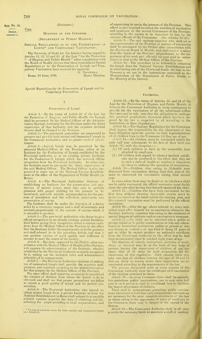 App. No. 16. (Enclosure.) ' Ministry of the Interior. (Department of Public Health.) Special Regulations as to the Preservation of Lymph* and Compulsory Vaccination. The Secretary of State for the Interior having regard to Articles 51, 52. 53 and C2 of the Law  for the Protection  of Hygiene and Public Health  after consultation with the Board of Health decrees that these consolidated Special Regulations as to the Preservation of Lymph and Com- pulsory Vaccination have received his approval. G. Nicotera, Rome, 18 June, 1891. Home Minister. of supervising its use in the interests of the Province. This officer is also required to collect the statistics of vaccination and siiiall-pox in the several Communes of the Province, according to the reports to be furnished to iiim Ijv the sanitary officials of the Communes. (See Articles 19-22.) Article 9.—The said sanitary inspector who shall act as the representative of the Province in matters of vaccination shall be nominated by the Prefect after consultation with the Provincial Board of Health, and shall recen-e a salary from the lunds of the Province proportionate to the im'- portance of his work and officially his post shall be subor- dinate to that of the Medical Officer of the Province. Article 10.—The procedure to be followed in obtainino- the lymph from the National Vaccine Establishment and in reimbursing out of the Provincial funds the cost to the Treasury is set out in the instructions contained in the Memorandum of the Department of Public Health to the Ministry of the Interior. Special Regulations for the Preservation of lAjmph and for Compulsory Vaccination. I. Preservation of Lijmpli. Article 1.—By the terms of Article 52 of the Law for the Protection of Hygi'jiie and Public Health the Lymph shall be preserved by the Medical Officer of the Adminis- trative Sanitary Authority for the Province under the direct super\'ision of that Authority and the expenses incident thereto shall be charged to the Province. Article 2.—-The provincial authorities are empowered to preserve and provide both animal and humanised lymph to the Communal Authorities and to private medical practi- tioners. Article 3.—Animal lymph may be preserved by the aforesaid Medical Officer of the Province, either at an Institute for the Production of Lymph established by the Provincial Authority, or at an existing private Institute for the Production of Lymph which has received official recognition from the Provincial Authority. In either case the Institute must be put under the direct supervision of the said Medical Officer. The Medical Officer is also em- powered to make use of the National Vaccine Establish- ment at the office of the Department of Public Health (in Rome). Article 4.—The Provincial Authorities desirous of estabhshing an Institute for the preservation and pro- duction of animal lymph must take care to provide premises with proper stabling for the animals to be inoculated, and with suitable accommodation for the pro- cess of inoculation and the collection, preparation ana nreservation of vaccine. The Institute shall be under the direction of a doctor aided by a veterinary surgeon and a staff of assistants and servants proportionate to the amount of vaccine \vhich it is intended to produce. Article 5.—The provincial authoi'ities who desire to give official recognition to an already existing private Institute, shail before giving their recognition obtain a written certi- ficate from the Medical Officer of the Province to the effect that the Institute fulfils the requirements as to the premises and staff referred to in the preceding Article, and that ir, can produce vaccine of good quality and sufficient in amount to meet the wants of the locality. Article 6.—Bye-laws approved by the Prefect, after con- sultation with the Medical Officer of Health of the Province, will regulate the administration of the Institute, whether established by the Provincial Authority or merely recognised by it, setting out the technical rules and administrative principles of its management. Article 7-—The Provincial Authorities desirous of making use of humanised lymjjh shall provide the requisite staff, premises, and materials according to the instructions given for that purpose by the Medical Officer of the Province. The same officer shall supervise or cause to be supervised the selection of children from whom the lymph is to be obtained, and shall see that proper precautions are taken to ensure a good quality of lymph and its perfect pre- servation. /irfieZe 8.—The Provincial Authorities who intend to obtaiti animal lymph from a private Institute or from the National Establishment in Rome shall entrust to a specially selected sanitary inspector the duty of obtaining and dis- tributing the ymph according to local requirements, and 'sL Artide 'ii^imal and liuinaniaetl lymph II. Vaccination. Article 11.—By the terms of Articles 51 and 52 of the Law for the Protection of Hygiene and Public Health, it behoves the Communal Authority in every contingency to jirovide for the vaccination of all the inhabitants within their area and to take care that the obligation to undergo this practical jirophylactic treatment which has bcpn im- posed by the law is respected by all according to the instructions in these Regulations. Article 12.—The Sanitary Regidations for the Commune shall impose the resjionsibility for the observance of this legal obligation upon the parents (or their representatives) of all children born in the Commune till they are of age. Jrficle 13.—All children must be vaccinated within the solar half year subsequent to the date of their birth (see Article 18), with the exception :— (1.) Of such children as have in the meanwhile been attacked by small-pox. (2.) Of children with regard to whom a medical certifi- cate can be produced to the effect that they are in such a state of health as renders it dangerous for them to undergo the operation of vaccination. Article 14.—Children who owing to ill-health were dispensed from vaccination during their first year of life must be submitted for vaccination during their second year. In cases where there may he doubt as to whether a child can be safely vaccinated, the official vaccinator must decide upon the case after having first him.self examined the child. Article 15.—Children who have been vaccinated for the first time without showing favourable results must be agjim \'ac. mated at the latest within the ensuing year, and this repeated ^/accination must be performed by the official vaccinator. Article 16.—After the age above referred to, every indi- vidual must offer himself for re-\accination whenever the Sanitary Authority considers that owing to the existence of special dangers of epidemic such re-vaccination is necessary. Article 1/.—No child can be admitted into a public or private school or to public examinations or into any educa- tional or benevolent institutions public or private or into any factory or v/orkshop of any kind if being 11 years of age Or older he cannot produce an authentic certificate from the Communal Authority to the effect that he had been re-vaccinated since he reached eight years of age. The directors of schools, institutions, factories, or work- sho]}s or whoever may be at the head of any body of jjersons having the superv'ision of children of any age above that of 11 must be held responsible for the observance of this regulation. Such ]iersons must also take care that all children between the ages of 10 and 11 that are likely to remain under their supervision are rc- vaccinated according to the requirements of the law. The ])ersons designated must at every request of the Communal Authority show the certificates of re-vaccination of the children entrusted to them. Article 18.—In every Commune there shall be annually two gratuitous public vaccinations, one in each solar half year at such jjeriod as shall be considered best to facilitate the largest attendance of children. There shall be extraordinary gratuitous public vaccina- tions wherever it is held that such extraordinary vaccinations are necessary for the more complete oi.iservance of the law or where owing to the appearance of cases of small-pox in the Commu'oe, there may be danger of the spread of the disease. Article 19.—The Communal Authority shall in all cases provide the necessary funds to maintain a staff of sanitary