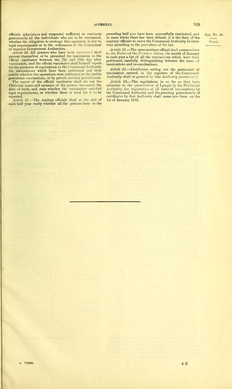 officials (physicians and surgeons) sufficient to vaccinate gratuitously all the individuals who are to be vaccinated, whether the obligation to undergo this operation is due to legal requirements or to the ordinances of the Communal or superior Government Authorities. Article 20. All persons who have been vaccinated shall present themselves or be presented for vaccination to the official vaccinator between the 7th and 10th day after vaccination, and the official vaccinator shall himself report for the purposes of registration to the (Communal Authority the vaccinations which have been performed and their results whether the operations were performed at the public gratuitous vaccinations, or by private medical practitioners. The report of the official vaccinator shall set out the Christian name and surname of the person vacciiiateii, the date of birth, and state whether the vaccination satisfied legal requirements, or whether there is need for it to be repeated. Article 21.—The sanitary officials shall at the end of each half year verify whether all the persons born in the preceding half year have been successfully vaccinated, and in cases where there has been default, it is the duty of the sanitary officials to move the Communal Authority to inter- vene according to the provisions of the law. Article 22.—The same sanitary official shall communicate to the Prefect of the Province during the month of January in each year a list of all the vaccinations which have been performed, carefully distinguishing between the cases of vaccinations and re-vaccinations. Article 23.—Certificates setting out the particulars of vaccination entered in the registers of the Communal Authority shall oe granted by that Authority gratuitously Article 24.—The regulations in so far as they have reference to the preservation of Lymph by the Provincial Authority, the registration of all cases of vaccinations by the Communal Authority and the granting gratuitously of certificates by that Authority shall come into force on the 1st of January 1892. o 79800.