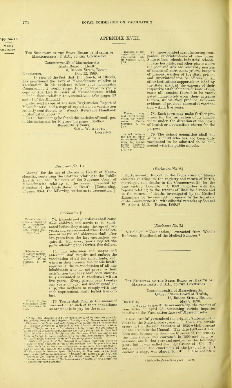 APPENDIX XVIII. The Secretary of the State Boabd of Health of MASsACHtrsETTS, U.S.A., to the Commission. Common-wealtli of Massachusetts. State Board of Health. 13, Beacon Sti-eet, Boston, Gentlemen, Dec. 12, 3889. In -view of the fact that Dr. Ranch, of Illinois, has mentioned the laws of Massachusetts relative to vaccination, in his evidence before your honourable Commission, I would respectfully forward to you a copy of the Health Laws of Massachusetts, which include those relating to vaccination. {See pages 33 and 34 of the Manual.) I also send a copy of the 47th Registration Report of Massachusetts, and a copy of my article on vaccination recently contributed to''Wood's Reference Handbook of Medical Sciences.* In the former may be found the statistics of small-pox in Massachusetts for 40 years (on pages 350-352). Respectfully yours, Saml. W. Abbott, Secretary. Inmates of fac- tories, etc., to be vaocinai;ed. Pub- lic Satutes, c. 80, §54. Towns may make lurther pro- vision for vacci- nation. Public Statutes, c. 80, §55. School commit- tee not to allow unvaccinated chil- dren to ^ attend public i schools. Public Statutes, c. 47, § 9. 77. Incorporated manufacturing com- panies, superintendents of almshouses, State reform schools, industi'ial schools, lunatic hospitals, and other places where the poor and sick are received; masters of houses of correction, jailers, keepers of prisons, warden of the State prison, and superintendents or officers of all other institutions supported or aided by the State, shall, at the expense of their respective establishments or institutions, cause all inmates thereof to be vacci- nated immediately upon their entrance thereto, unless they produce sufficient evidence of previous successful vaccina- tion within five years. 78. Each town may make further pro- vision for the vaccination of its inhabi- tants, under the direction of the board of health or a committee chosen for the purpose. 79. The school committee shall not allow a child who has not been duly vaccinated to be admitted to or con- nected with the public schools. {Enclosure No. 1.) Manual for the use of Boards of Health of Massa- chusetts, containing the Statutes relating to the Public Health and the Decisions of the Supreme Court of Massachusetts relating to the same: prepared by direction of the State Board of Health. [Containing, at pages 33-4, the following section as to vaccination :] {Enclosure No. 2.) Forty-seventh Report to the Legislature of Massa- chusetts relating to the registry and return of births, marriages, and deaths in the Commonwealth, for the year ending December 31, 1888; together with the reports relating to the returns of libels for divorce and to the returns of deaths investigated by the Medical Examiners for the year 1888 : prepared by the Secretary of the Commonwealth : with editorial remarks by Samuel W. Abbott, M.D. (Boston, 1889.)* Vaccination.f 74. Parents and guardians shall cause their children and waoi-ds to be vacci- nated before they attain the age of two years, and re-vaccinated when the select- men or mayor and aldermen shall, after five years from the last vaccination, re- quire it. For every year's negkct the party offending shall forfeit five dollars. 75. The selectmen and mayor and aldermen shall require and enforce the vaccination of all the inhabitants, and, when in their opinion the public health requires it, the re-vaccination of all the inhabitants who do not prove to their satisfaction that they have been success- fully vaccinated or re-vaccinated within five years. Every person over twenty- one years of age, not under guardian- ship, who neglects to comply with any such requirement, shall forfeit five dol- lars. pro- 76. Towns shall furnish the means of l?c StauSIs, c!f(), vaccination to such of their inhabitants § 53. ' ' as are unable to pay for the same. Parents, etc., to cause children to be vaccinated. Penalty for neg- lect. Public Sta- tutes, c. 80, § 51. Selectmen, etc., to enforce vaccina- tion. Penalty for neglect. Public Statutes, c. 80, §52. Towns to * Note.—See Appendix XV., at pages 760-2, ^ollere extracts given hi: Dr. Abbott from the 'Mh Registration Report of Massachusetts and, with some corrections and additions, from tlie article on vaccination in  Wood's Reference handbook of the 3Iedical Sciences, will be found. The former extract contains a table, giving the statistics of .imnU-poA- in. Slassnchusetts during the fortyyears WHO-fii) {to which Jjr. Alibiilthos added the figures for the year 1990), similar to the table referred to above contained in tlie ilth Registration Report; the latter table, however, deals with the forty years 184,9-88. t Note.—At page 3 of the Manual it is stated that  the dates m  heavier type opposite a few of the sections are tlie years in which  those statutes, or laws essentially the same, toere first enacted; and at page 33, opposite the section given above as to vaccination, is the date 1809 in heavier type. Referring to that date, on the same page, is the following foot-note;  Chapter 117, section 2, Acis «/1809, ■' provided for ' inoculation of the inhabitants with the cow-pox,  ' under the direction of the town board of health, or of a committee  ' chosen for that purpose'  {Enclosure No. 3.) Article on Vaccination, extracted from Wood's Reference Handbook of the Medical Sciences.* The Secketaey of the State Boaed of Health op Massachttsetts, U.S.A., to the Commission. Commonwealth of Massachusetts. Office of State Board of Health, 13, Beacon Street, Boston. Deak Sie, May 8, 1890. I would respectfully acknowledge the receipt of your letter of April 25, containing certain inquiries relative to the Vaccination Laws of Massachusetts. I have carefully examined the original Statutes of the State in the State Library, and find there are certain errors in the Revised Statutes of 1836 which account for the errors in the Manual. The date 1809 must have been used because in those early years of the century the Legislature was convened in 1809 and held two sessions, one in that year and another in the following year, but it was called the Legislature of 1809. Thn actual date of the enactment of the Law, of which I enclose a copy, was March 6, 1810. I also enclose a • Note.—See footnote on page ante.