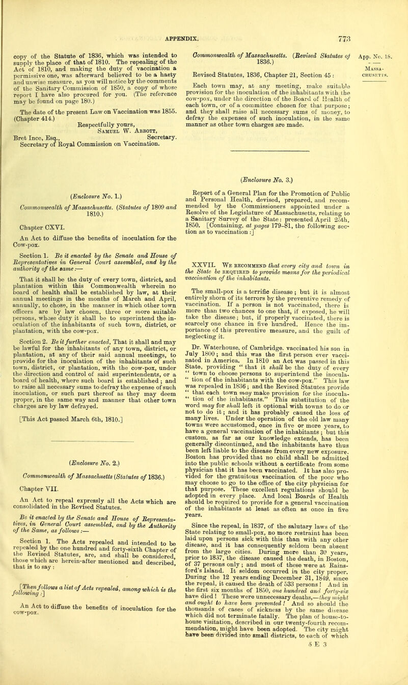 copy of the Statute of 1836, which was intended to supply the place of that of 1810. The repealing of the Act of 1810, and making the duty of vaccination a permissive one, was afterward believed to be a hasty and unwise measure, as you will notice by the comments of the Sanitary Commission of 1850, a copy of whose report I have also procured for you. (The reference may be found on page 180.) The date of tbe present Law on Vaccination was 1856. (Chapter 414.) Respectfully yours, Samuel W. Abbott, Bret Ince, Esq., _ Secretary. Secretary of Royal Commission on Vaccination. Oommonwealth of Massachusetts. (Revised Statutes of Anp No 18 1836.) —■ Massa- Eevised Statutes, 1836, Chapter 21, Section 45 : chusetis. Each town may, at any meeting, make suitable provision for the inoculation of the inhabitants with the cow-pox, under the direction of the Board of Health of each town, or of a committee chosen for that purpose; and they shall raise all necessary sums of money, to defray the expenses of such inoculation, in the same manner as other town charges are made. (Enclosure No. 1.) Commonwealth of Massachusetts. (Statutes of 1809 and 1810.) Chapter CXVI. An Act to diffuse the benefits of inoculation for the Cow-pox. Section 1. Be it enacted by the Senate and House of Representatives in General Court assembled, and by the authority of the same:— That it shall be the duty of every town, district, and plantation within this Commonwealth wherein no board of health shall be established by law, at their annual meetings in the months of March and April, annually, to chose, in the manner in which other town officers are by law chosen, three or more suitable persons, whose duty it shall be to superintend the in- oculation of the inhabitants of such town, district, or plantation, with the cow-pox. Section 2. Beit further enacted, That it shall and may be lawful for the inhabitants of any town, district, or plantation, at any of their said annual meetings, to provide for the inoculation of the inhabitants of such town, district, or plantation, with the cow-pox, under the direction and control of said superintendents, or a board of healthy where such board is established ; and to raise all necessary sums to defray the expense of such inoculation, or such part thereof as they may deem proper, in the same way and manner that other town charges are by law defrayed. [This Act passed March 6th, 1810.] (^Enclosure No. 2.) Commonwealth of Massachnetts (Statutes of 1836.) Chapter VII. An Act to repeal expressly all the Acts which are consolidated in the Revised Statutes. _ Be it enacted ly the Senate and House of Representa- tives, in General Court assembled, and by the Authority of the Same, as follows :— Section 1. The Acts repealed and intended to be repealed by the one hundred and forty-sixth Chapter of the Revised Statutes, are, and shall be considered those which are herein-after mentioned and described' that is to say : ' folhwing°f°^ ^ ^^^^ o/.4c<s repealed, among which is the An Act to diffuse the benefits of inoculation for the cow-pox. (Enclosu/re No. 3.) Report of a General Plan for the Promotion of Public and Personal Health, devised, prepared, and recom- mended by the Commissioners appointed under a Resolve of the Legislature of Massachusetts, relating to a Sanitary Survey of the State : presented April 25th, 1860. [Containing, at pages 179-81, the following sec- tion as to vaccination:] XXVIL We eecommend that every city and totvn in the State 6e required to provide means for the periodical vaccination of the inhabitants. The small-pox is a terrific disease ; but it is almost entirely shorn of its terrors by the preventive remedy of vaccination. If a person is not vaccinated, there is more than two chances to one that, if exposed, he will take the disease; but, if properly vaccinated, there is scarcely one chance in five hundred. Hence the im- portance of this preventive measure, and the guilt of neglecting it. Dr. Waterhouse, of Cambridge, vaccinated his son in July 1800; and this was the first person ever vacci- nated in America. In 1810 an Act was passed in this State, providing  that it shall be the duty of every '' town to choose persons to superintend the inocula-  tion of the inhabitants with the cow-pox. This law was repealed in 1836 ; and the Revised Statutes provide that each town may make provision for the inocula-  tion of the inhabitants. This substitution of the word may for shall left it optional with towns to do or not to do it; and it has probably caused the loss of many lives. Under the operation of the old law many towns were accustomed, once in five or more years, to have a general vaccination of the inhabitants ; but this custom, as far as our knowledge extends, has been generally discontinued, and the inhabitants have thus been left liable to the disease from every new exposure. Boston has provided thab no child shall be admitted into the public schools without a certificate from some physician that it has been vaccinated. It has also pro- vided for the gratuitous vaccination of the poor who may choose to go to the ofiice of the city physician for that purpose. These excellent regulations should be adopted in every place. And local Boards of Health should be required to provide for a general vaccination of the inhabitants at least as often as once in five years. Since the repeal, in 1837, of the salutary laws of the State relating to small-pox, no more restraint has been laid upon persons sick with this than with any other disease, and it has consequently seldom been absent from the large cities. During more than 30 years, prior to 1837, the disease caused the death, in Boston, of 37 persons only ; and most of these were at Rains- ford's Island. It seldom occurred in the city proper. During the 12 years ending December 31, 1849, since the repeal, it caused the death of 533 persons ! And in the first six months of 1850, one hundred and forty-six have died ! These were unnecessary deaths,—/7ie?/ might and ought to have been prevented ! And so should the thousands of cases of sickness by the same disease Which did not terminate fatally. The plan of house-to- house visitation, described in our twenty-fourth recom- mendation, might have been adopted. The city might hare been divided into small districts, to each of which E .3