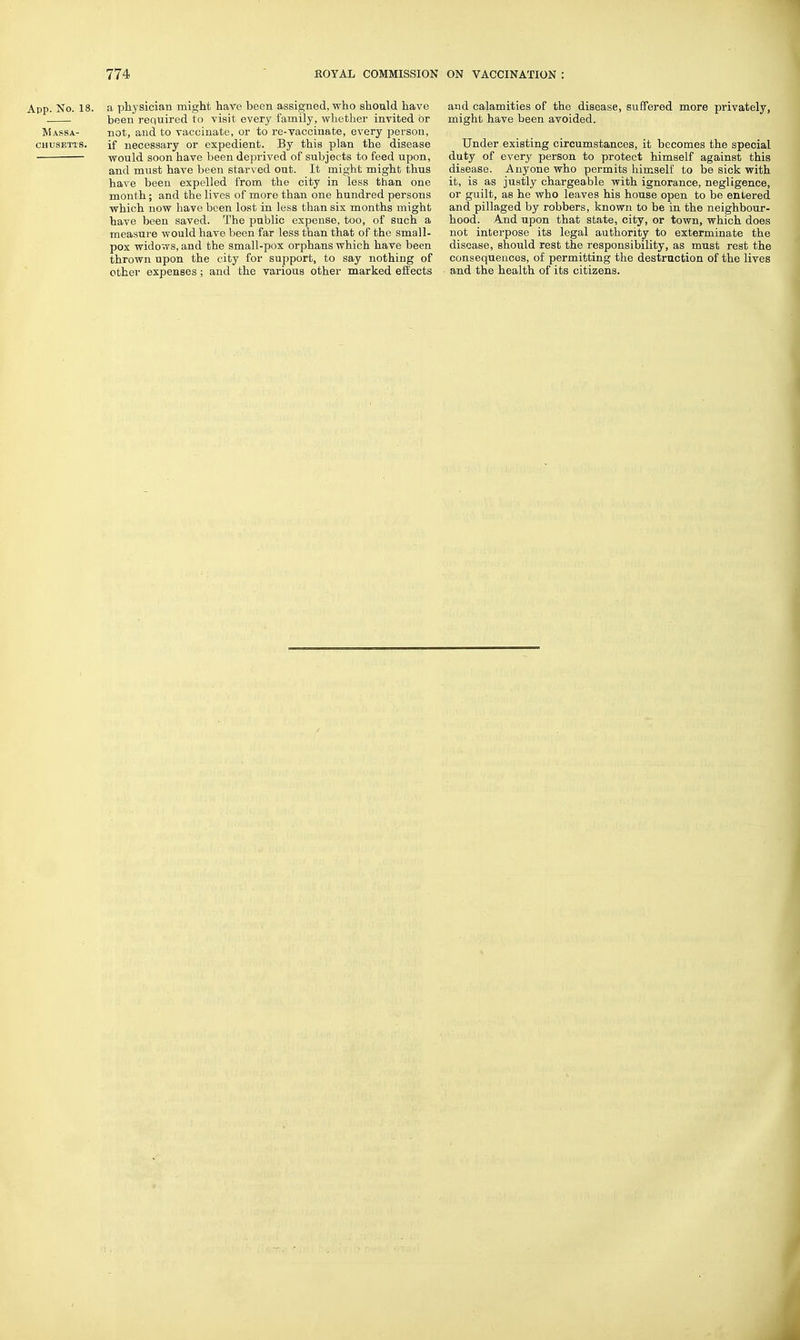App. No. 18. a physician might have been assigned, who should have been required to visit every family, whether invited or Massa- not, and to vaccinate, or to re-vaccinate, every person, CHUSETTS. if necessary or expedient. By this plan the disease • would soon have been deprived of subjects to feed upon, and must have been starved out. It might might thus have been expelled from the city in less than one month; and the lives of more than one hundred persons which now have been lost in less than six months might have been saved. The public expense, too, of such a measure would have been far less than that of the small- pox widows, and the small-pox orphans which have been thrown upon the city for support, to say nothing of other expenses; and the various other marked effects and calamities of the disease, suffered more privately, might have been avoided. Under existing circumstances, it becomes the special duty of every person to protect himself against this disease. Anyone who permits himself to be sick with it, is as justly chargeable with ignorance, neglLgence, or guilt, as he who leaves his house open to be entered and pillaged by robbers, known to be in the neighbour- hood. And upon that state, city, or town, which does not interpose its legal authority to exterminate the disease, should rest the responsibility, as must rest the consequences, of permitting the destraction of the lives and the health of its citizens.