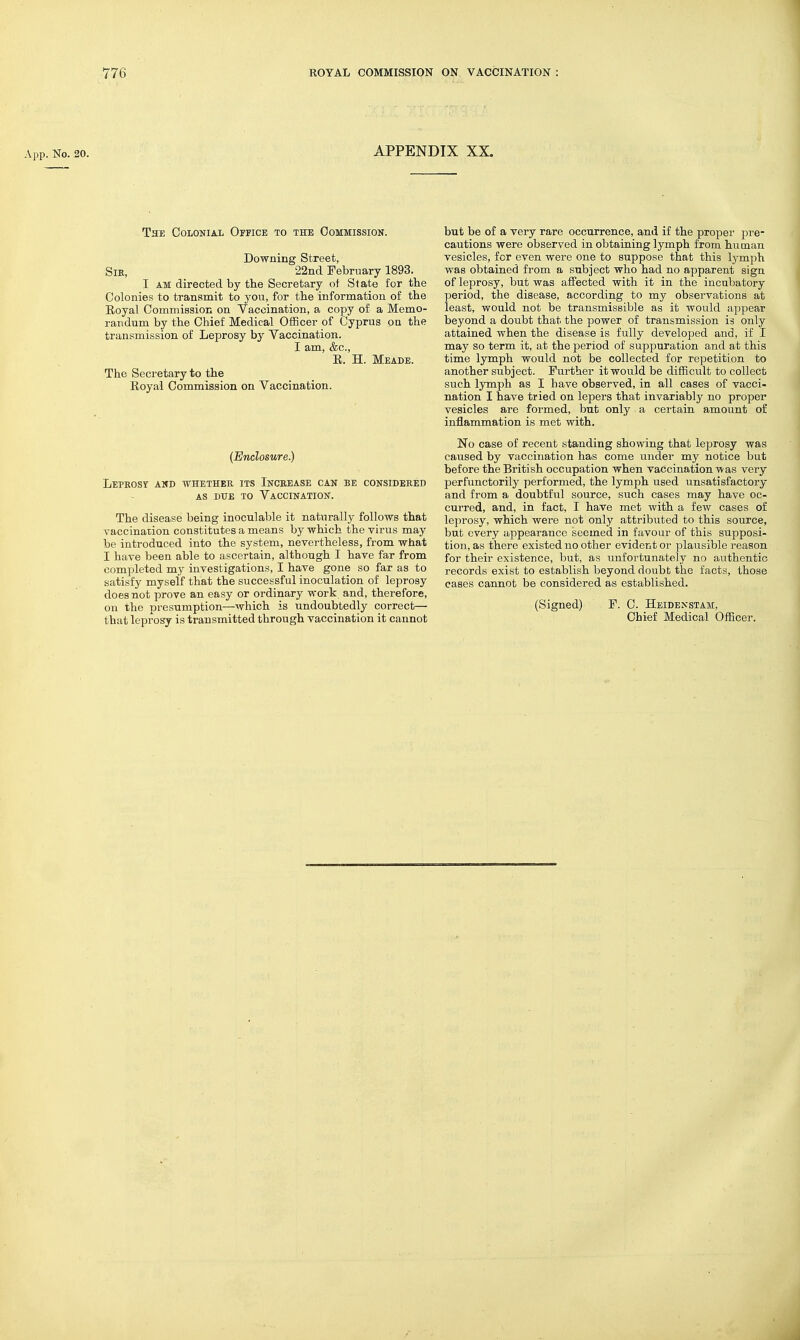 App. No. 20. APPENDIX XX. The Colonial Office to the Commission. Downing Street, Sir, 22nd February 1893. I AM directed by tbe Secretary of Slate for tbe Colonies to transmit to you, for the information of tbe Eoyal Commission on Vaccination, a copy of a Memo- randum by the Chief Medical Officer of Cyprus on the transmission of Leprosy by Yaccination. I am, &c., R. H. Meade. The Secretary to the Eoyai Commission on Vaccination. (Enclosure.) Leprosy and whether its Increase can be considered AS due to Vaccination. The disease being inoculable it naturally follows that vaccination constitutes a means by which the virus may be introduced into the system, nevertheless, from what I have been able to ascertain, although I have far from completed my investigations, I have gone so far as to satisfy myself that the successful inoculation of leprosy does not prove an easy or ordinary work and, therefore, on the presumption—which is undoubtedly correct— that leprosy is transmitted through vaccination it cannot but be of a very rare occurrence, and if the proper pre- cautions were observed in obtaining lymph from human vesicles, for even were one to suppose that this lymph was obtained from a subject who had no apparent sign of leprosy, but was affected with it in the incubatory period, the disease, according to my observations at least, would not be transmissible as it would appear beyond a doubt that the power of transmission is only attained when the disease is fully developed and, if I may so term it, at the period of suppuration and at this time lymph would not be collected for repetition to another subject. Further it would be difficult to collect such lymph as I have observed, in all cases of vacci- nation I have tried on lepers that invariably no proper vesicles are formed, but only a certain amount of inflammation is met with. No case of recent standing showing that leprosy was caused by vaccination has come under my notice but before the British occupation when vaccination was very perfunctorily performed, the lymph used unsatisfactory and from a doubtful source, such cases may have oc- curred, and, in fact, I have met with a few cases of leprosy, which were not only attributed to this source, but every appearance seemed in favour of this supposi- tion, as there existed no other evident or plausible reason for their existence, but, as unfortunately no authentic records exist to establish beyond doubt the facts, those cases cannot be considered as established. (Signed) F. 0. Heidenstam, Chief Medical Officer.