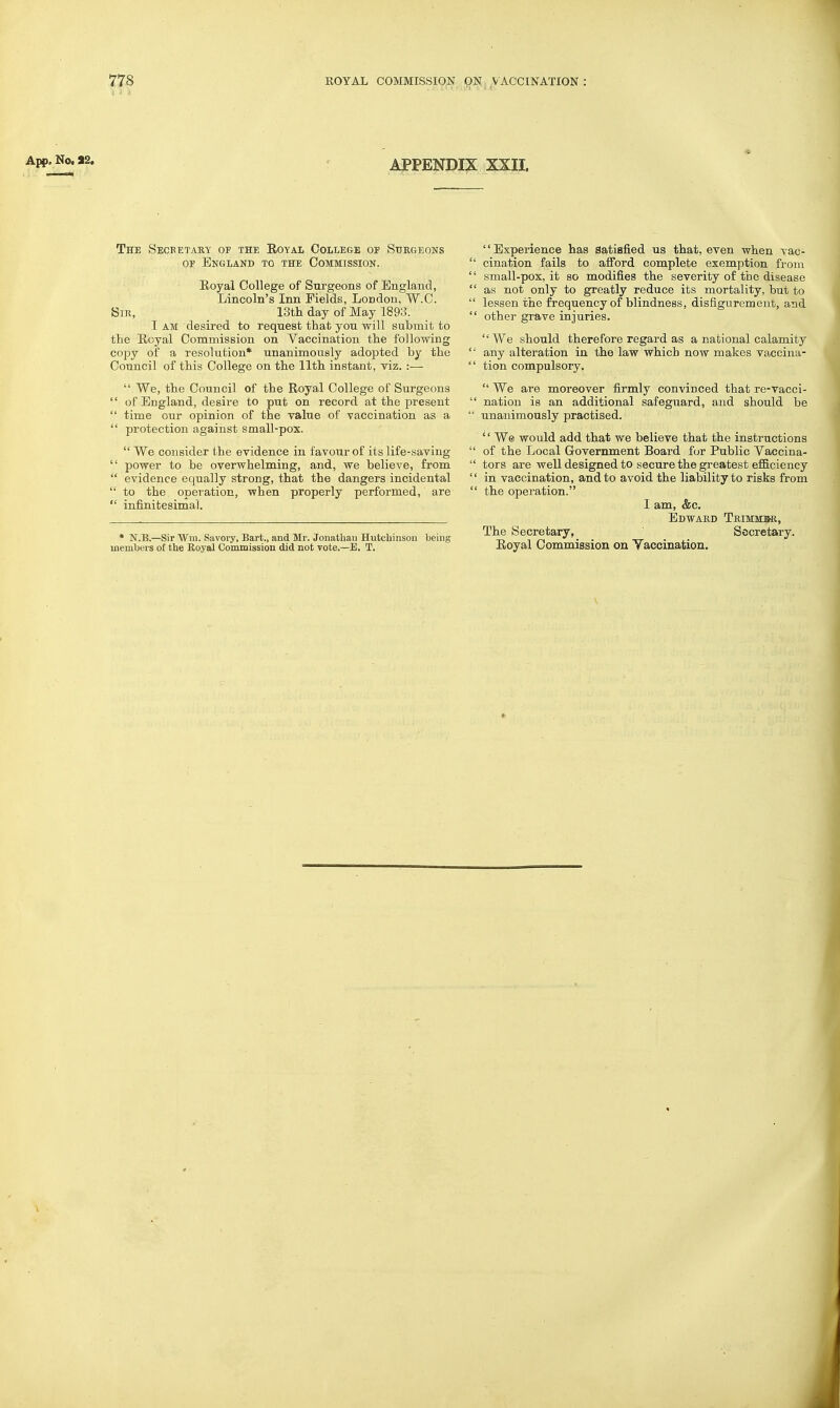 App. No. S2. APPENDIX XXII. The Secbetahy of the Eoyal College of Surgeons OE England to the Commission. Royal College of Surgeons of England, Lincoln's Inn Fields, London, W.C. Sir, ISth day of May 1893. I AM desired to request that you will submit to the Royal Commission on Vaccination the following copy of a resolution* unanimously adopted by the Council of this College on the 11th instant, viz. :—  We, the Council of the Royal College of Surgeons  of England, desire to put on record at the present  time our opinion of the value of vaccination as a  protection against small-pox. We consider the evidence in favour of its life-saving  power to be overwhelming, and, we believe, from  evidence equally strong, that the dangers incidental  to the operation, when properly performed, are  infinitesima]. • N.B.—Sir Wm. Savory, Bart., and Mr. Jonathan Hutcbinson being members of the Royal Commission did not vote.—E. T. '' Experience has satisfied us that, even when vac- cination fails to afford complete exemption from small-pox, it so modifies the severity of the disease as not only to greatly reduce its mortality, but to lessen the frequency of blindness, disfigurement, and other grave injuries. We should therefore regard as a national calamity any alteration in the law which now makes vaccina- tion compulsory.  We are moreover firmly convinced that re-vacci- nation is an additional safeguard, and should be unanimously practised. ^' We would add that we believe that the instructions of the Local Government Board for Public Vaccina- tors are well designed to secure the greatest efiB.ciency in vaccination, and to avoid the liability to risks from ' the operation. I am, &c. Edward Trimmbr, The Secretary, Secretary. Eoyal Commission on Yaccination. J