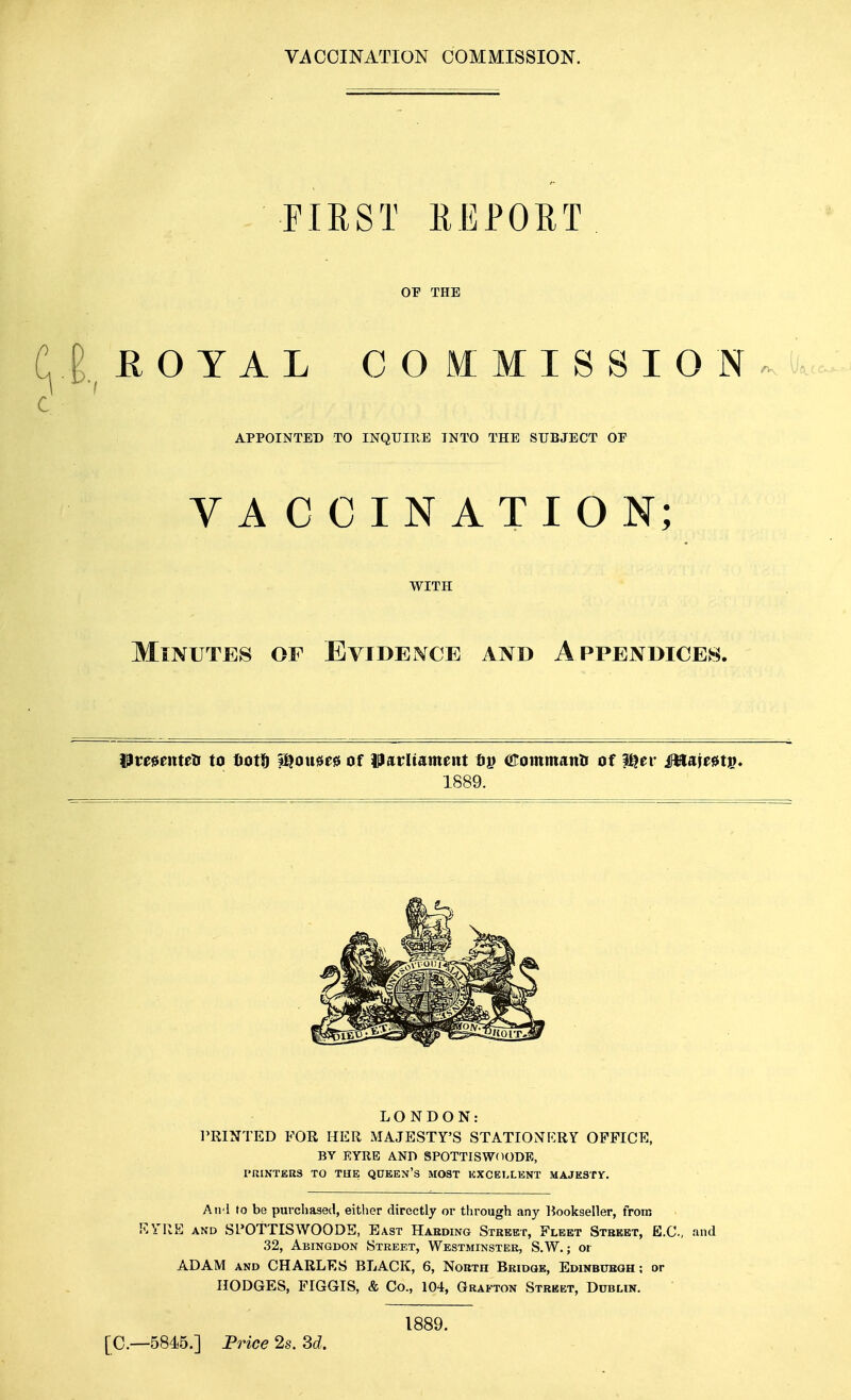 VACCINATION COMMISSION. FIRST REPORT OF THE E. EOYAL COMMISSION ^u. APPOINTED TO INQUIRE INTO THE SUBJECT OP VACCINATION; WITH Minutes of EviDEisrcE and Appendices. Pmenteti to liof^ i^ou$e0 of ipatrUament (iirommanti of i^er MsLienv* 1889. LONDON: PRINTED FOR HER MAJESTY'S STATIONERY OFFICE, BY EYRE AND SPOTTISWdODE, PRINTERS TO THE QUEEX'S MOST EXCELLENT MAJESTY. Aii l to be purchased, either directly or through any Bookseller, from KYRE AND Sl'OTTISWOODE, East Haeding Street, Fleet Stbeet, E.G., and 32, Abingdon Street, Westminster, S.W. ; or ADAM AND CHARLES BLACK, 6, North Bridge, Edinbubqh ; or HODGES, FIGGIS, & Co., 104, Grafton Street, DnnLiN. 1889. [C—5845.] Price 2s. Sd.