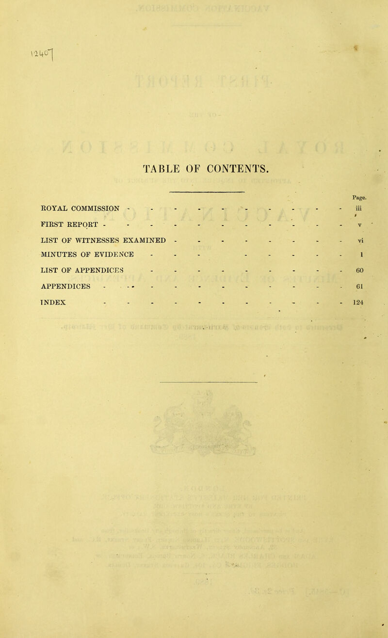 TABLE OF CONTENTS. Page. EOYAL COMMISSION iii FIRST REPORT - - - - - - - - - - - v LIST OF WITNESSES EXAMINED - - - vi MINUTES OF EVIDENCE - - - 1 LIST OF APPENDICES 60 APPENDICES - , - - - . - - - - - 61 INDEX - - 124