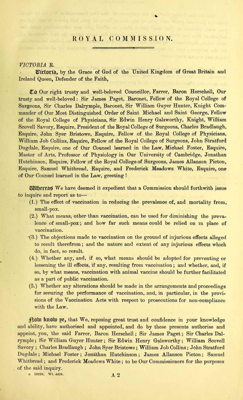 ■VICTORIA R. 2Fl'Cton'a, by the Grace of God of the United Kingdom of Great Britain and Ireland Queen, Defender of the Faith, Co Our right trusty and well-beloved Councillor, Farrer, Baron Herschell, Our trusty and well-beloved: Sir James Paget, Baronet, Fellow of the Royal College of Surgeons, Sir Charles Dalrymple, Baronet, Sir William Guyer Hunter, Knight Com- mander of Our Most Distinguished Order of Saint Michael and Saint George, Fellow of the Royal College of Physicians, Sir Edwin Henry Galsworthy, Knight, William Scovell Savory, Esquire, President of the Royal College of Surgeons, Charles Bradlaugh, Esquire, John Syer Bristowe, Esquire, Fellow of the Royal College of Physicians, William Job Collins, Esquire, Fellow of the Royal College of Surgeons, John Stratford Dugdale, Esquire, one of Our Counsel learned in the Law, Michael Foster, Esquire, Master of Arts, Professor of Physiology in Our University of Cambridge, Jonathan Hutchinson, Esquire, Fellow of the Royal College of Surgeons, James Allanson Picton, Esquire, Samuel Whitbread, Esquire, and Frederick Meadows White, Esquire, one of Our Counsel learned in the Law, greeting ! nasi We have, deemed it expedient that a Commission should forthwith issue to inquire and report as to— (1.) The effect of vaccination in reducing the prevalence of, and mortality from, small-pox. (2.) What means, other than vaccination, can be used for diminishing the preva- lence of small-pox; and how far such means could be relied on m place of vaccination. '(3.) The objections made to vaccination on the ground of injurious effects alleged to result therefrom; and the nature and extent of any injurious effects which do, in fact, so result. (4.) Whether any, and, if so, what means should be adopted for preventing or lessening the ill effects, if any, resulting from vaccination; and whether, and, if so, by what means, vaccination with animal vaccine should be further facilitated as a part of public vaccination. (5.) Whether any alterations should be made in the arrangements and proceedings for securing the performance of vaccination, and, in particular, in the provi- sions of the Vaccination Acts with respect to prosecutions for non-compliance with the Law. ^Obj knofaj pe, that We, reposing great trust and confidence in your knowledge and ability, have authorised and appointed, and do by these presents authorise and appoint, you, the said Farrer, Baron Herschell; Sir James Paget; Sir Charles Dal- rymple ; Sir William Guyer Hunter; Sir Edwin Henry Galsworthy; William Scovell Savory ; Charles Bradlaugh ; John Syer Bristowe; William Job Collins; John Stratford Dugdale ; Michael Foster ; Jonathan Hutchinson ; James Allanson Picton; Samuel Whitbread ; and Frederick Meadows White; to be Our Commissioners for the purposes of the said inquiry. o 5922C. Wt. 4426. AO