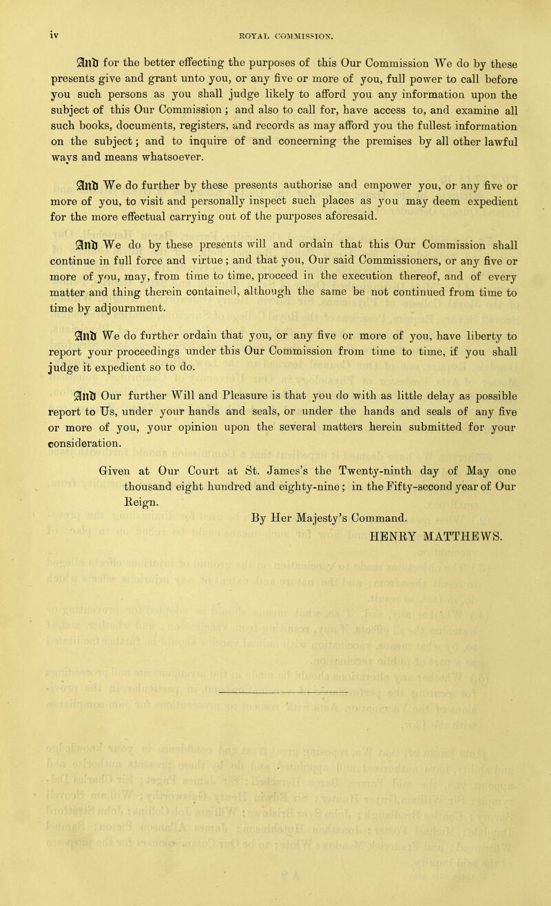 ^nti for the better effecting tlie purposes of this Our Commission We do by these presents give and grant unto you, or any five or more of you, full power to call before you such persons as you shall judge likely to afford you any information upon the subject of this Our Commission; and also to call for, have access to, and examine all such books, documents, registers, and records as may afford you the fullest information on the subject; and to inquire of and concerning the premises by all other lawful ways and means whatsoever. ^nlj We do further by these presents authorise and empower you, or^ any five or more of you, to visit and personally inspect such places as you may deem expedient for the more effectual carrying out of the purposes aforesaid. ^nti We do by these presents will and ordain that this Our Commission shall continue in full force and virtue; and that you, Our said Commissioners, or any five or more of you, may, from time to time, proceed in the execution thereof, and of every matter and thing therein containei-l, although the same be not continued from time to time by adjournment. 9[nlJ We do further ordain that you, or any five or more of you, have liberty to report your proceedings under this Our Commission from time to time, if you shall judge it expedient so to do. 9[nlJ Our further Will and Pleasure is that you do with as little delay as possible report to Us, under your hands and seals, or under the hands and seals of any five or more of you, your opinion upon the several matters herein submitted for your consideration. Given at Our Court at St. James's the Twenty-ninth day of May one thousand eight hundred and eighty-nine; in the Fifty-second year of Our K-eign. By Her Majesty's Command. HBNEY MATTHEWS.