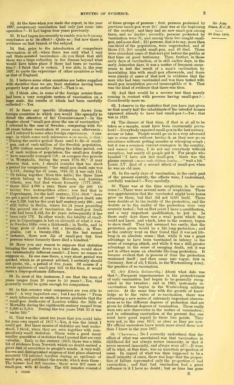 52. At the time when you made the report, in the year 1857, compulsory vaccination had only just come into operation —It had begun four years previously. 53. It had begun too recently to enable you to f crm uny conclusion as to its effect .f—Quite so ; but now there is evidence on that branch of the subject. 54. But, prior to the introduction of compulsory vaccination at all—when there was only what I may call State-assisted vaccination —do you think that still there was a large reduction in the disease beyond what would have taken place if there had been no vaccina- tion ?—I think that is certain. I was able, in the year 1857, to quote the experience of other countries as well as that of England. 56. I believe some other countries are better supplied with statistics than we axe, their statistics having been properly kept at an earlier date ?—That is so. 66. I think, also, in some of the foreign armies there had been a very complete system of vaccination on a large scale, the results of which had been carefully collected ?—Yes. 57. Is there any specific illustration drawn from foreign countries to which you would like specially to direct the attention of the Commissioners ?—In the chapter about  small-pox since the use of vaccination  I referred to the case of Sweden; comparing with the 28 years before vaccination 40 years soon afterwards ; and I referred to some other foreign experiences. A pas- sage, in which some such references were mode, i.s this :  During the earlier period there used to die of small-  pox, out of each million of the Swedish population,  2,050 victims annually ; dtiring the latter period, out  of each million of population, the small-pox deaths  have annually averaged l.SB ; or compare two periods  in Westphalia, during the years 1776-80, (I may observe that, now, I should consider that too short a period for comparison)  the small-pox death rate was  2.G43 ; during the 35 years, 1816-50, it was only 114, '' Or taking together | from this table] the three lines  which belong to Bohemia, Moravia, and Austrian  Silesia, you find that where formerly (1777-1806).  there died 4,000 a year, there now die 200. Or '■ taking two metropolitan cities; you find that in  Copenhagen, for the half century, 1751-18uO. (here we get a good term of years) '■ the small-pox death rate  was 3,128, but for the next half century only 286 ; and  still better in Berlin, where for 24 years preceding  the geueral use of vaccination, the small-pox death  rate had been 3,422, for 40 years subsequently it has '• been only 176. In other words, the fatality of small-  pox in Copenhagen is but an eleventh of what it was ;  in SAveden little over a thirteenth ; in Berlin, and in  large parts of Austria, but a twentieth ; in Wesr,-  phaha, but a twenty-fifth In the last named  instance, there now die of small-pox but four  persons where formerly there died a hundred. 58. Have you any reason to suppose that statistics bringing the matter down to a later date, would show any substantially different result ?—I have no reason to suppose so. In one case there, a very short period was quoted, which as at present advised, I certainly should not quote, viz., a period of five years. Of course if a severe epidemic of small-pox fell in the time, it would make a disproportionate difference. 59. In most of the instances, I see that the term of years ranges from 20 years to hO years ?—Yes, that generally would be quite enough for compai-ison. 60. In this country what comparison are you able to make F - A very imperfect one ; but I say there : From '' such inforrtiation as exists, it seems probable that the  small-pox death-rate of London within the Bills of  Mortality during the eighteenth century ranged from  3,000 to 5,0u0. During the ten years 1846-55 it was  under 340. 61. That was the latest ten years tbat you could take for yoiu- own report of 18.57 Yes, it was the latest I could get. But these masses of statistics are best under- stood, I think, when they are seen together with com- paratively small statistics. There were a good many smaller quantities of statistics that I quoted that are very valuable. Early in the century (1819) there was a little bit of evidence from Norwich which no doubt carried a great deal of conviction to people's minds. A very well- known and distinguished surgeon of that place observed minutely 112 infected families during an epidemic of small-pox, and published the results, which were these : The houses had 603 inmates ; there were 202 cases of small-pox, with 46 deaths. The 603 inmates consisted O .')9226. of three groups of persons : first, persons protected by Sir John previous small-pox were 297 (that was at the beginning Sinion, K.C.B. of the century,, and they had no new small-pox among them, and no deaths ; secondly, persons protected by 26 June I8t<9. vaccination were 91, and among them two caught small- pox, and none died ; 215 persons, that is to say, more than one-third of the population, were unprotected, and of those 215, 2u0 caught small-pox, and 46 died. There were abundant cases o'f that sort put before the public at that time on good testimony. Then, further, in those early days of vaccination, or in still earlier days, in the early Jennerian days, it was a matter of frequent occur- rence to test the result of a man's vaccination by inoculating him with small-pox afterwards, and there were plenty of cases of that sort in evidence that the man who had been vaccinated and was then tested with small-pox inoculation proved insusceptible of it. That was the land of evidence that there was then. 62. And that would be a severer test than merely coming in contact with persons having small-pox ?—■ Considerably more so. i 63. I observe in the statistics that you have just given us that nearly half the inhabitants of the infected houses appeared already to have had small-pox ?—Yes ; that was in 1819. 64. The disease at that time, if that is at all to be taken as a sample, must have been enormously preva- lent ?—Everybody expected small-pox in the last century, sooner or later. People would go on to a very advanced age in some cases without having- it, as they now go on sometime.s without getting measles or whooping cough ; but it was a common current contagion in the country, and sooner or later, I do not say everybody without exception, but nearly all people got it. For people who boasted I have not had small-pox, there was the phrase current—nemn ante oliittmi hcatus,—wait abit. Louis XV. died of a second attack of small-pox when he was an old man. 65. In the early days of vaccination, in the early part of the present century, the effects were, I understand, carefully watched ?—Very carefully. 66. There was at the time scepticism to be over- come ?—There were several sorts of scepticism There was apprehension that the vaccinated might have horns grow on them, but that did not fulfil itself. There were doubts as to the reality of the protection, and the doubts as to the reality of the protection were very severely tested ; but on that point I have a qualification, and a very important quahfication, to put in. In those early days there was a weak point which they could not know, and which, later in the century, began to show itself. They had assumed too easily, that the protection given would be a life long protection ; and as the century went on they found that it was not life- long in an absolute sense; that, while it was a great advantage to have been vaccinated in infancy in the sense of escaping attack, and while it was a still greater advantage in the sense of escaping death, yet it was not in either sense an absolute life-long protection. It became evident that in process of time the protection weakened itself ; and then came into vogue, first in Germany, first of all, I think, in the Wurtemburg Army, the practice of re-vaccination. 67. (Sir Edwin Galsworthy.) About what date was that ?—Frequent impermanence in the protectiveness of early vaccination had begun to be generally recog- nised in the twenties; and in 1829, systematic re- vaccination was begun in the Wurtemburg military service. At the same time with the growth of know- ledge as to the value of re-vaccination, there was advancing a new series of extremely important observa- tions as to the different degrees of protection that are given by different degi'ees of vaccination. These really were two new discoveries in the matter of vaccination ; and in estimating vaccination at the present day, one must have great regard to these two points. They were not, in the year 18.j7, as clear as they are now. My official successors know much more about them now than I knew in the year 1857. G8. <Chairman.) Do I correctly understand that the effect of what was ascertained was that vaccination in childhood did not always secure immunity, or that it never secured immunity, and always wore off?—It wore off in what, at that time, was an uncertain proportion of cases. In regard of what was then supposed to be a small minority of cases, there was hope that the propor- tion of failure represented only the proportion of bad vaccination; and that bad vaccination had a great influence in it I have no doubt; but as time has gone B