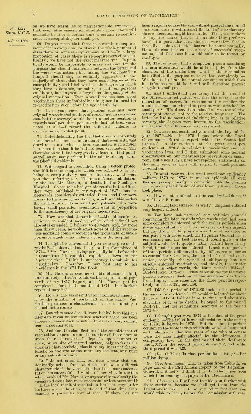 Sir John Simon, X.C.B. 26 June 1889. on we have learnt, as of unquestionable experience, that, even after vaccination aLsolutely good, there will generally be after a certain time a certain re-acquire- ment of susceptibiUty for small-jjox. 69. Do you mean that there is a certain re-acquire- ment of it in every case, or that in the whole number of cases there is some re-acquirement of it ?—In a large proportion of cases there is re-acquirement of suscep- tibiUty ; we have not the exact measure yet. It prac- tically would be impossible to make statistics for the purpose that should distinguish between the better and the worse vaccination ; but taking the vaccinated in lump, I should say, as certainly applicable to the majority of them, that they have some degree of re- susceptibility ; and I believe that the degree in which they have it depends, probably, in part, on personal conditions, but in greater degree on the quality of the original vaccination. Even where there has been good vaccination there undoubtedly is in general a need for re-vaccination at or before the age of puberty. 70. Is it your view that persons who had been originally vaccinated (taking, of course, not an individual case but the average) would be in a better position as regards smallpox than persons who had not been vacci- nated at all.P—I regard the statistical evidence as overwhelming on that point 71. Notwithstanding the fact that it is not absolutely permanent ?—There is not a doubt that even with that drawback a man who has been vaccinated is in a much better position than if he had not been vaccinated. The Commission will find very good evidence on that point, as well as on many others in the admirable report on the SheflEield epidemic. 72. With regard to vaccination being a better protec- tion if it is more complete, which you referred to as also being a comparatively modem discovery, what were you then referring to ?—There is a famous tabulation, by the late Mr. Marson, of deaths in the Small-pox Hospital. So far as he had got his results in the fifties, they were published in my report of 1857; but he afterwards considerably extended them, and they were always to the same general effect, which was this,—that the death-rate of those small-pox patients who were having small-pox after vaccination went in proportion to the insufficiency of the original vaccination. 73. How was that determined ?—Mr. Marson's ex- perience as resident medical officer of the Small-pox Hospital extended I believe to 40 years, and, for more than thirty years, he took exact notes of all the vaccina- tion-marks iie could discover in the thousands of small- pox cases which came under his care in the hospital. 74. It might be convenient if you were to give us the results?—I obsei-ve that I say to the Committee of 1871— Mr. Marson having personally laid before the  Committee his complete experience down to the  present time, I think it unnecessary to subjoin his  particulars. Therefore, I may best refer to his  evidence in the 1871 Blue Book. 75. Mr. Marson is dead now ?—Mr. Marson is dead, unfortunately. I refer to his earher experience at page xxviii of my 1857 Eeport, and Mr. Marson put his completed before the Committee of 1871. It is in their report at page 23C. 76. How is the successful vaccination ascertained ; is it by the number of marks left on the arm?—Vac- cination produces a characteristic vesicle, running a characteristic course. 77. But what trace does it leave behind it so that at a later date it can be ascertained whether there has been successful vaccination or not p—It leaves a very definite scar—a peculiar scar. 78. And does the classification of the completeness of vaccination depend upon the number of those scars or upon their character?—It depends upon number of scars, or on size of scarred surface, only so far as the scars are characteristic ; that is to say, scars not charac- teristic on the arm might mean any accident, any burn or any cut with a knife. 79. I do not mean that, but does a scar that un- doubtedly arises from vaccination show a different characteristic if the vaccination has been more success- ful or less successfiil. I want to know what is the test which enabled Mr. Marson or anyone else to classify the vaccinated cases into more successful or less successful ? If the local result of vaccination has been regular for its three weeks duration, at the end of that time there remams a particular soi-t of scar. If there has not been a regular course the scar will not joresent the normal characteristics ; it will present the kind of scar that any chance ulceration might have made. Then, where there are say five marks (that is the number they prefer to have) of a particular sort, the observer infers that at those five spots vaccination has run its course normally. He would class that case as a case of successful vacci- nation, and that case he would offer to be tested by small-pox. 80. That is to say, that a competent person examining the arm afterwards would be able to judge from the character of the marks there whether the vaccination had effected its purpose more or less completely ?— Whether it had run its normal course; on which then his inference would be and will therefore protect '* against small-pox. 81. And I understand you to say, that the result of Mr. Marson's investigations was that the more clear the indication of successful vaccination the smaller the number of cases in which the persons were attacked by small-pox ?—His observations related only to the relative severity of attacks, not to the relative frequency. The latter he had no means of judging; but as to relative severity, the degrees were inverse to the vaccination- marks, and the differences were very great. 82. You have not continued your statistics beyond the year 1857 ?—No. In 1875 I put before the Local Government Board a report which Dr. Seaton had prepared, on the statistics of the great small-pox epidemic of 1870-3 in relation to vaccination and the vaccination laws, and I then submitted some general observations on our measui'es for prevention of small- pox ; but since 1857 I have not reported statistically on the same scale as then with regard to small-pox and vaccination. 83. In what year was the great small pox epidemic? —Prom 1870 to 1873 ; it was an epidemic all over Europe, perhaps partly in connexion with the German war when a great diffusion of small-pox by French troops took place. 84. It was not confined to this country ? —Oh no, it was all over Europe. 85. But England suffered as well ?—England suffered very largely indeed. 86. You have not prepared any statistics yourself comparing the later periods when vaccination had been more completely enforced with the earlier periods when it was only voluntary ?—I have not prepared any myself, but any that I could prepare would be of no value as compared with those which the Registrar-General has at command; and the best answer I could give on the subject would be to quote a table, which I have in my hand, founded upon his material. It makes comparison of three periods differentiated by differences of law as to compulsion : i.e., first, the period of optional vacci- nation, secondly, the period of obligatory hut not strictly enforced vaccination, and thirdly, the stricter period; in other words, the three periods 1847-53, 1854-71, and 1872-80. That table shows for the three periods succesive decHnes of the small-pox death-rate for all ages. The rates for the three periods respec- tively are : 305, 223, and 156. 87. Did the period of 1872-80 include the period of the small-pox epidemic ?—The epidemic lasted for about 24 years. About half of it as to time, and about six- elevenths of it as to deaths, belonged to the period 1854-71 : and the remainder belonged to the period 1872-80. 88. I thought you gave 1872 as the date of the gi-eat epidemic ?—The tail of it was still existing in the spring of 1873; it began in 1870. But the more important column in the table is that which shows what happened as to children under five years of age who of course were the class chiefiy affected by the differences of compulsory law. In the first period their death-rate was 1,617, in the second period it was 817, and in the third period it was 323. 89. (Dr. Collins.) Is that per milKon living?—Per million living. 90. {Mr. Bradlaugh.) That is taken from Table L, on page xxii of the 43rd Annual Report of the Registrar- General, is it not ?—I think it is, but the paper from which I am reading is a paper of Dr. Buchanan's. 91. {Chairman.) I will not trouble you further with those statistics, because we shall get them from the Registrar-General. Is there any other fact that you would wish to bring before the Commission with refe-