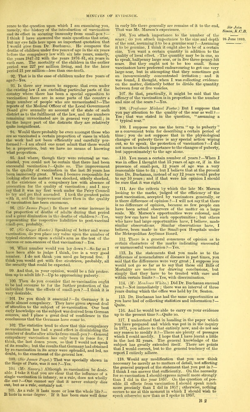 rence to tlie question upon -whicli I am examining jou, namoly, tlie history of the introduction of vaccination and its effect in securing immunity from small-pox r— I think I have answered the main questions that arise, but my eye falls here upon an important quotation that I would give from Dr. Buchanan. He compares the deaths of children under five years of age in the six years b of ore the compulsory law with six late years, namely, the years 1847-52 with the years 1876-81, six years in each case. The mortality of the children in the earlier period was 227 per million living, and for the later period 21 i^er million—less than one-tenth. 92. That is in the case of children under five years of age ?—Yes. 93. Is there any reason to suppose that even under the existing law (I am excluding particular parts of the country where there has been a special opposition to vaccination) there are in some parts of the country a large number of people who are unvaceinated ?—The reports of the Medical Officer of the Local Government Board give annually an- account of the state of each district as to the fulfilment of the law, and the numbers remaining unvaceinated are in general very small; in far the larger pai-t of the districts they are relatively quite insignificant. 94. Would there probably be even amongst those who are so vaccinated a certain proportion of cases in which the work had not been efficiently and carefully psr- formed ?—I am afraid one must admit that there would be a proportion, but we have no means of knowing what proportion. 95. And where, though they were returned as vac- cinated, you could not be certain that there had been successful vaccination ?—Quite so. The improvement in the quality of vaccination in the last 30 years has been immensely great. When I became responsible for looking after the matter I was shocked, utterly shocked, at the existence of a compulsory law with absence of precaation for the quality of vaccination ; and I may say that it was my first work under the Privy Council to try and get that amended. I took the greatest pains •with it, and the improvement since then in the quality of vaccination has been enormous. 96. (Sir James Paget.) Is there not some increase in the proportion of deaths of adults during that period and a great diminution in ths deaths of children ?—Yes, representing the respective liabilities to post-vaccinal Rniall-pox, probably. 97. {Sir Gnycr Hii-ntor.) Speaking of better and worse vaccination, do you place any value upon the number of typical cicatrices upon a cliild's arm as the test of the success or non-success of that vaccination ? —Yes. 98. What number would you lay down ?—So far as I have been able to .judge I think, five is a very good number. I do not think you need go beyond iive. I think you would get with'five cicatrices, probably, all the security that could be expected. 99. And that, in your opinion, would be a fair protec- tion up to adult life ?—Up to approaching puberty. 100. Then do you consider that re-vaccination ought to be had recourse to for the further protection of the individual from the effects of small-pox ?—I think it is very desirable. ' 101. Do you think it essential ?—In Germany it is made almost compulsory. They have given a'great deal of attention to the subject of re-vaccination. Our best early knowledge on the subject was derived from German sources, and I place a great deal of confidence in the conclusions that the Germans have come to. 102. The statistics tend to show that this compulsory re-vaccination has liad a good effect in diminishing the number of deaths after attacks from small-pox ?—General compulsory vaccination has only been in force for, I think, the last dozen years, so tliat I would not speak of its results ; but the results that Germany had obtained by re-vaccination in its army were splendid, and led, no doubt, to the enactment of the general law. 103. {Sir James Paget.) That was specially shown in the Siege of Paris, Avas it not ?—Yes. 104. (Mr. 8a.vory.) Although re-vaccination be desir- able. I-take it that you are clear that the inflirence of a single vaccination in infancy, as a rule, does not wholly die out ?—One cannot say that it never entirely dies out, but as a rule, certainly not. 105. As a rule it lasts more or less the whole life ?— It lasts in some degree. If it has been once well done in early life there generally are remains of it to the end. ^-^ j^j^^^ That was Mr. Marson's experience. Simon I< C B 106. You attach imjiortance to the number of the scars ; do you attach importance to the size and depth 26 June 1889. of the scar, assuming it to be a genuine scar ?—Assuming it to be genuine, I think it ought also to be of a certain size. You want a certain quantity in addition to the quality of local effect. The quantity may be in one, so to speak, halfpenny large scar, or in five three-penny-bit scars. But they ought not to be too small. Some vaccinators have prefei-red endeavouring to get one very large scar, but in attempting that they sometimes got an inconveniently concentrated irritation; and it was found, I thought, when I was collecting evidence on the matter, distinctly better to divide the quantity between four or five vesicles. 107. So that, practically, it might be said that the efficacy of the vaccination is in proportion to the number and size of the scars ?—Yes. 108. (Professor Michael Foster.) But I suppose that you pay attention to the quality of the scar as well r*— Yes; that was stated in the question, assuming a  typical scar. 109. I suppose you use the term up to puberty as a convenient term for describing a certain period of time ; you do not suppose that in the physiological changes of puberty there is any special action wiping out, so to speak, the protection of vaccination ?—I did not mean to attach importance to the changes of puberty, but (approximately) to the age alone. 110. You mean a certain number of years ?—When I was in office I thought that 15 years of age or, if in the presence of small-pox, 12 years of age was a very reasonable time to fix ; but I believe that at the present time Dr. Buchanan, instead of my 12 years would prefer to say 10 years ; and if that were his opinion I should be sure that it was right. 111. Are the criteria by which the late Mr. Marson looking to the marks, judged of the efficiency of the past vaccination, accepted by vaccinators generally, or is there difi'erence of opinion ?—I will not say that there is no difference of opinion, because so few people can have been actual observers of the matter on a large scale. Mr. Marson's opportunities were colossal, and very few can have had such opportunities ; but others who have had large opportunities have, I believe, made similar observations. Similar observations have, I believe, been made in the Small-pox Hospitals under the Metropolitan Asylums Board. 112. There is a general consensus of opinion as to certain characters of the marks indicating successful or unsuccessful vaccination ?—Yes. 113. In the statements that you made as to the difference of nomenclature of diseases in past times, you said that the differences were very great; I suppose you would not go so far as to say that these old Bills of Mortality are useless for drawing conclusions, but simply that they have to be treated with care and within certain limits ?—Yes, with discrimination. 114. (Mr. Meadows White.) Did Dr. Buchanan succeed you ?—Not immediately ; there was an interval of three years during which the office was held by Dr. Seaton. 115. Dr. Buchanan has had the same opportunities as you have had of collecting statistics and information ?— Quite. 116. And he would be able to carry on yom* evidence up to the present time ?—Quite so. 117. I understand that in handing in the paper which you have prepared and which was put in in the inquiiy in 1871, you adhere to that entirely now, and do not see any reason to modify it P—There are plenty of passages which I could modify. I hope that I have learnt a little in the last 32 years. The general knowledge of the subject has greatly extended itself. There are points that I would correct, but to the general tendency of the report I entirely adhere. 118. Would any modification that you now think necessary be merely as to matters of detail, not affecting the general purport of the statement that you put in ?— I think I can answer that sufficiently. On the necessity for re-vaccination I should express myself more strongly than I did in the year 1857. On the question of pos- sible ill effects from vaccination I should speak much more precisely than I did in 1857; otherwise, nothing occurs to me at this moment in which I should wish to speak othervrise now than as I spoke in 1857. B 2