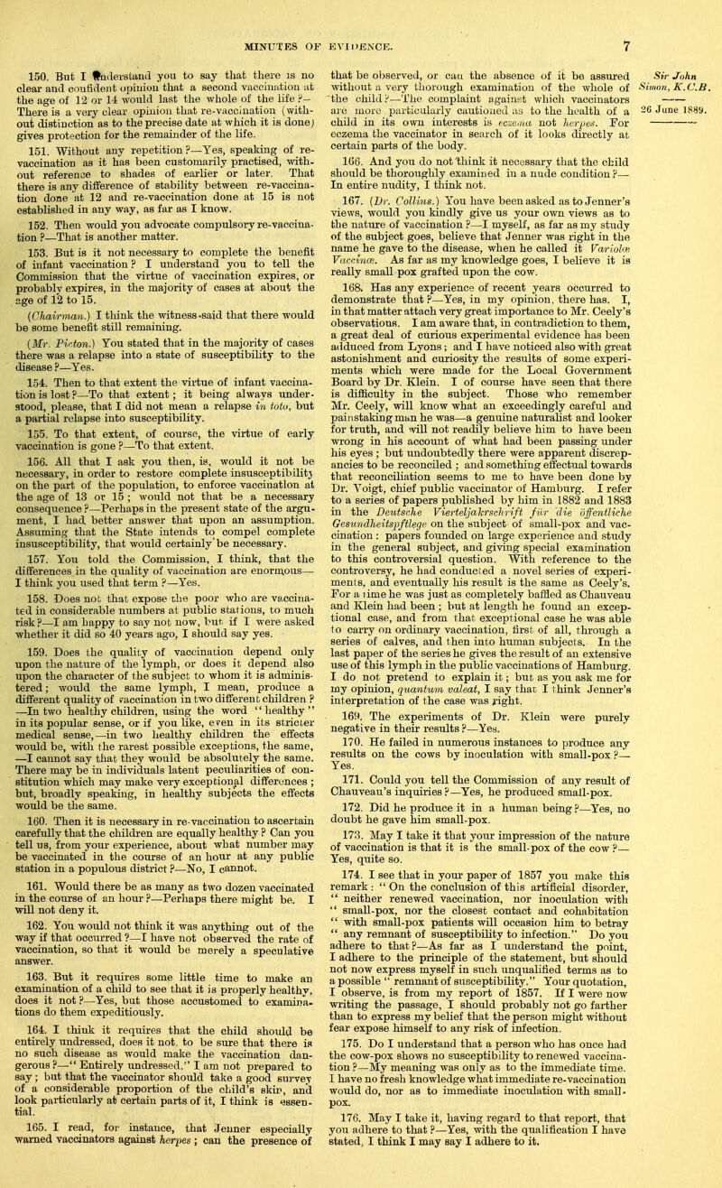 150. But I •otlersfcand you to say that there is no clear and confident opinion that a second vaccination at the age of 12 or 14 would last the whole of the life There is a very clear opinion that re-vaccination (with- out distinction as to the precise date at which it is done) gives protection for the remainder of the life. 151. Without any repetition?—Yes, speaking of re- vaccination as it has been customarily practised, with- out reference to shades of earlier or later. That there is any difference of stability between re-vaccina- tion done at 12 and re-vaccination done at 15 is not established in any way, as far as I know. 152. Then would you advocate compulsory re-vaccina- tion ?—That is another matter. 153. But is it not necessary to complete the benefit of infant vaccination ? I understand you to tell the Commission that the virtue of vaccination expires, or probablv expires, in the majority of cases at about the age of 12 to 15. (Chairman.) I think the witness-said that there would be some benefit still remaining. {Mr. Pii-ton.) You stated that in the majority of cases there was a relapse into a state of susceptibility to the disease ?—Yes. 154. Then to that extent the virtue of infant vaccina- tion is lost?—To that extent; it being always under- stood, please, that I did not mean a relapse in totu, but a partial relapse into susceptibility. 155. To that extent, of course, the virtue of early vaccination is gone ?—To that extent. 156. All that I ask you then, is, would it not be necessary, in order to restore complete insusceptibility on the part of the population, to enforce vaccination at the age of 13 or 15 ; would not that be a necessary consequence ?—Perhaps in the present state of the argu- ment, I had better answer that upon an assumption. Assuming that the State intends to compel complete insusceptibility, that would certainly'be necessary. 157. You told the Commission, I think, that the differences in the quality of vaccination are enornious— I think you used that term ?—Yes. 158. Does not that expose die poor who are vaccina- ted in considerable numbers at public stations, to much risk?—I am happy to say not now, but if I were asked whether it did so 40 years ago, I should say yes. 159. Does the quality of vaccination depend only upon the nature of the lymph, or does it depend also upon the character of the subject to whom it is adminis- tered ; would the same lymph, I mean, produce a different quality of vaccination in two different children ? —In two healthy children, using the word healthy in its popular sense, or if you like, even in its stricter medical sense,—in two healthy children the effects would be, with the rarest possible exceptions, the same, —I cannot say that they would be absolutely the same. There may be in individuals latent peculiarities of con- stitution which may make very exceptional differences ; but, broadly speaking, in healthy subjects the effects would be the same. 160. Then it is necessary in re-vaccination to ascertain careftdly that the children are equally healthy ? Can you tell us, from your experience, about what number may be vaccinated in the course of an hour at any public station in a populous district ?—No, I cannot. 161. Would there be as many as two dozen vaccinated in the course of an hour ?—Perhaps there might be. I will not deny it. 162. You would not think it was anything out of the way if that occurred ?—I have not observed the rate of vaccination, so that it would be merely a speculative answer. 163. But it requires some little time to make an examination of a child to see that it is properly healthv. does it not ?—Yes, but those accustomed to examina- tions do them expeditiously. 164. I think it requires that the child shotdd be entirely undressed, does it not. to be sure that there is no such disease as would make the vaccination dan- gerous?— Entirely undressed, I am not prepared to say; but that the vaccinator should take a good sui-ve^ of a considerable proportion of the child's skit?, and look particularly at certain parts of it, I think is essen- tial. 165. I read, for instance, that Jenner especially warned vaccinators against herpes ; can the presence of that be observed, or caa the absence of it be assured Sir John without a very thorough examination of the whole of Simon, K.C.B. the child !^—The complaint againt't which vaccinators are more particularly cautioned as to the health of a 26 June 1889. child in its own interests is eczeiiai not herjjes. For eczema the vaccinator in search of it looks directly at certain parts of the body. 166. And you do not'think it necessary that the child should be thoroughly examined in a nude condition?— In entire nudity, I think not. 167. [Dr. Collins.) You have been asked as to Jenner's views, would you kindly give us your own views as to the nature of vaccination ?—I myself, as far as my study of the subject goes, believe that Jenner was right in the name he gave to the disease, when he called it Varioke, VaccincB. As far as my knowledge goes, I believe it is really small pox grafted upon the cow. 168. Has any experience of recent years occurred to demonstrate that?—Yes, in my opinion, there has. I, in that matter attach very great importance to Mr. Ceely's observations. I am aware that, in contradiction to them, a great deal of curious experimental evidence has been adduced from Lyons; and I have noticed also with great astonishment and curiosity the results of some experi- ments which were made for the Local Government Board by Dr. Klein. I of course have seen that there is difficulty in the subject. Those who remember Mr. Ceely, will know what an exceedingly careful and painstaking man he was—a genuine naturalist and looker for truth, and m)l not readily believe him to have been wrong in his account of what had been passing under his eyes ; but undoubtedly there were apparent discrep- ancies to be reconciled : and something effectual towards that reconciliation seems to me to have been done by Dr. Voigt, chief public vaccinator of Hamburg. I refer to a series of papers published by him in 1882 and 1883 in the Deutsche Vierteljalcrschrift filr die dffentliche Gesundheitspftlege on the subject of small-pox and vac- cination : papers founded on large experience and study in the general subject, and giving special examination to this controversial question. With reference to the controversy, he had conducted a novel series of experi- ments, and eventually his result is the same as Ceely's. For a lime he was just as completely baffled as Chauveau and Klein had been ; but at length he found an excep- tional case, and from that exceptional case he was able to carry on ordinary vaccination, first of all, through a series of calves, and then into human subjects. In the last paper of the series he gives the result of an extensive use of this lymph in the pubhc vaccinations of Hamburg. I do not pretend to explain it; but as you ask me for my opinion, quantum valeat, I say that I think Jenner's interpretation of the case was right. 169. The experiments of Dr. Klein were purely negative in their results ?—Yes. 170. He failed in numerous instances to produce any results on the cows by inoculation with small-pox ?— Yes. 171. Could you tell the Commission of any result of Chauveau's inquiries?—Yes, he produced small-pox. 172. Did he produce it in a human being ?—Yes, no doubt he gave him small-pox. 173. May I take it that your impression of the nature of vaccination is that it is the small-pox of the cow ?— Yes, quite so. 174. I see that in your paper of 1857 you make this remark : On the conclusion of this artificial disorder, neither renewed vaccination, nor inoculation with small-pox, nor the closest contact and cohabitation with small-pox patients will occasion him to betray any remnant of susceptibility to infection. Do you adhere to that?—As far as I understand the point, I adhere to the principle of the statement, but should not now express myself in such unqualified terms as to a possible remnant of susceptibility. Your quotation, I observe, is from my report of 1857. If I were now writing the passage, I should probably not go farther than to express my belief that the person might without fear expose himself to any risk of infection. 175. Do I understand that a person who has once had the cow-pox shows no susceptibility to renewed vaccina- tion ?—My meaning was only as to the immediate time. I have no fresh knowledge what immediate re-vaccination would do, nor as to immediate inoculation with small - pox. 176. May I take it, having regard to that report, that you adhere to that ?—Yes, with the qualification I have stated, I think I may say I adhere to it.
