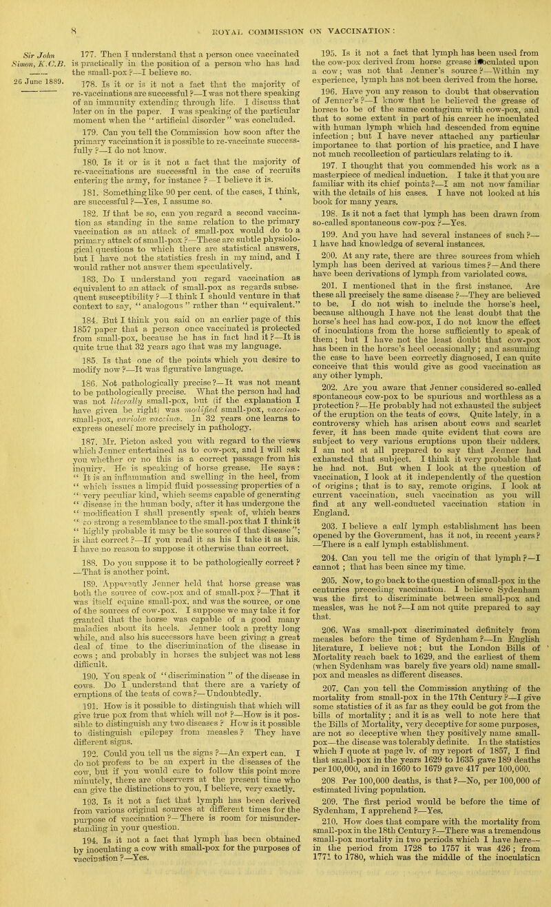 Sir John 177. Then I understand that a ijerson once vaccinated Siimm, KJ^.B. is practically in the position of a person who has had the small-pox ?—I believe so. 2G June 1889. -^.^S. Is it or is it not a fact that the majority of re-vaccinations are successful ?—I was not there speaking of an immunity extending through life. I discuss that later on in the paper. I was speaking of the particular moment when the artificial disorder was concluded. 179. Can you tell the Commission how soon after the primary vaccination it is possible to re-vaccinate success- fully ?—I do not know. 180. Is it or is it not a fact that the majority of re-vaccinations are successful in the case of recruits entering the army, for instance ?—I believe it is. 181. Something like 90 per cent, of the cases, I think, are successful ?—Yes, I assume so. 182. If that be so, can you regard a second vaccina- tion as standing in the same relation to the primary vaccination as an attack of small-pox would do to a primary attack of small-pox ?—These are subtle physiolo- gical questions to which there are statistical answers, but I have not the statistics fresh in my mind, and I would rather not answer them speculatively. 183. Do I understand you regard vaccination as equivalent to an attack of small-pox as regards subse- quent susceptibility ?—I think I should venture in that context to say,  analogous  rather than  equivalent. 184. But I think you said on an earlier page of this 1857 paper that a person once vaccinated is protected from small-pox, because he has in fact had it ?—It is quite true that 32 years ago that was my language. 185. Is that one of the points which you desire to modify now ?—It was figurative language. 186. Not pathologically precise?—It was not meant to be pathologically precise. What the person had had was not literally small-pox, bxit (if the explanation I have given be right) was modified small-pox, vaccino- small-pox, variolce vaccince. In 32 years one learns to express oneself more precisely in pathology. 187. Mr. Pioton asked you with regard to the views which Jenner entertained as to cow-pox, and I will ask you whether or no this is a correct passage from his inquiry. He is speaking of horse grease. He says :  It is an inflammation and swelling in the heel, from '' which issiies a limpid fluid possessing properties of a ■ very peculiar land, which seems capable of generating '' disease in the human body, after it has undergone the '' modification I shall presently speak of, which bears '' EO strong a resemblance to the small-pox that I think it  highly probable it may be the source of that disease is that correct ?•—If you read it as his I take it as his. I have no reason to suppose it otherwise than correct. 188. Do you suppose it to be pathologically correct ? —That is another point. 189. Apparsiatly Jenner held that horse grease was both the source of cow-pox and of small-pox ?—That it was itself equine small-pox, and was the soui'ce, or one of the sources of cow-pox. I suppose we may take it for granted that the horse was capable of a good many maladies about its heels. Jenner took a pretty long- while, and also his successors have been giving a great deal of time to the discrimination of the disease in cows ; and probably in horses the subject was not less difficult. 190. Tou speak of discrimination  of the disease in cows. Do I understand that there are a variety of eruptions of the teats of cows?—Undoubtedly. 191. How is it possible to distinguish that which will give true pox from that which will no^ p—How is it pos- sible to distinguish any two diseases ? How is it possible to distinguish epilepsy from measles ? They have different signs. 192. Could you tell us the signs ?—An expert can. I do not profess to be an expert in the diseases of the cov/, but if you would care to follow this point more minutely, there are observers at the present time who can give the distinctions to you, I believe, very exactly. 193. Is it not a fact that lymph has been derived from various original sources at different times for the purpose of vacciaation ?—There is room for misunder- standing in your question. 194. Is it not a fact that lymph has been obtained by inoculating a cow with small-pox for the purposes of vaccination ?—Yes. 195. Is it not a fact that lymph has been used from the cow-pox derived from horse grease iibculated upon a cow; was not that Jenner's source ?—Within my experience, lymph has not been derived from the horse. 196. Have you any reason to doubt that observation of Jenner's ?—I know that he believed the grease of horses to be of the same contagium with cow-pox, and that to some extent in part of his career he inoculated with human lymph which had descended from equine infection ; but I have never attached any particular importance to that portion of his practice, and I have not much recollection of pai-ticulars relating to it. 197. I thought that you commended his work as a masterpiece of medical induction. I take it that you are familiar with its chief points ?—I am not now familiar with the details of his cases. I have not looked at his book for many years. 198. Is it not a fact thai lymph has been di-awn from so-called spontaneous cow-pox's'—Yes. 199. And you have had several instances of such ?— I have had knowledge of several instances. 200. At any rate, there are thi-ee sources from which lymph has been derived at various times?—And there have been derivations of lymph from variolated cows. 201. I mentioned that in the first instance. Are these all precisely the same disease ?—They are believed to be. I do not wish to include the horse's heel, because although I have not the least doubt that the horse's heel has had cow-pox, I do not know the effect of inoculations from the horse sufficiently to speak of them; but I have not the least doubt that cow-pox has been in the horse's heel occasionally ; and assuming the case to have been correctly diagnosed, I can quite conceive that this would give as good vaccination as any other lymph. 202. Axe you aware that Jenner considered so-called spontaneous cow-pox to be spurious and worthless as a protection ?—He probably had not exhausted the subject oi* the eruption on the teats of cows. Quite lately, in a controversy v/^hich has arisen about cows and scarlet fever, it has been made quite evident that cows are subject to very various eruptions upon their udders. I am not at all prepared to say that Jenner had exhausted that subject. I think it very probable that he had not. But when I look at the question of vaccination, I look at it independently of the question of origins; that is to say, remote origins. I look at current vaccination, such vaccination as you will find at any well-conducted vaccination station in England. 203. I believe a calf lymph establishment has been opened by the Government, has it not, in recent years ? —There is a calf lymph estabhshment. 204. Can you tell me the origin of that lymph?—I cannot ; that has been since my time. 205. Now, to go back to the question of small-pox in the centuries preceding vaccination. I believe Sydenham Avas the first to discriminate between small-pox and measles, was he not ?—I am not quite prepared to say that. 206. Was small-pox discriminated definitely from measles before the time of Sydenham ?—In English literature, I believe not; but the London Bills of Mortality reach back to 1629, and the earliest of them (when Sydenham was barely five years old) name small- pox and measles as different diseases. 207. Can you tell the Commission anything of the mortality from small-pox in the 17th Century ?—I give some statistics of it as far as they could be got from the bills of mortality ; and it is as well to note here that the Bills of Mortality, very deceptive for some purposes, are not so deceptive when they positively name small- pox—the disease was tolerably definite. In the statistics which I quote at page Iv. of my report of 1857, I find that small-pox in the years 1629 to 1635 gave 189 deaths per 100,000, and in 1660 to 1679 gave 417 per 100,000. 208 Per 100,000 deaths, is that?—No, per 100,000 of estimated living population. 209. The first period would be before the time of Sydenham, I apprehend ?—Yes. 210. How does that compare with the mortality from small-pox in the 18th Century ?—There was a tremendous small-pox mortality in two periods which I have here— in the period from 1728 to 1757 it was 426 ; from 1771 to 1780, which was the middle of the inoculaticn