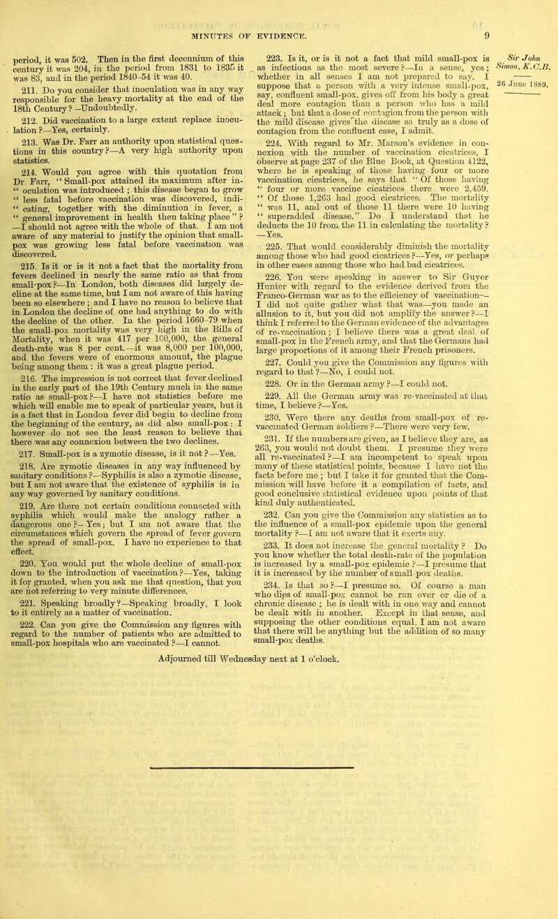 period, it was 502. Then in the first decenniiim of this century it was 204, in the period from 1831 to 1835 it was 83, and in the period 1840-54 it was 40. 211. Do you consider that inoculation was in any way responsible for the heavy mortality at the end of the 18th Century? -Undoubtedly. 212. Did vaccination to a large extent replace inocu- lation ?—Yes, certainly. 213. Was Dr. Farr an authority upon statistical ques- tions in this country?—A very high authority upon statistics. 214. Would you agree with this quotation from Dr. Farr,  Small-pox attained its maximum after in-  oculation was introduced ; this disease began to grow  less fatal before vaccination was discovered, indi-  eating, together with the diminution in fever, a  general improvement in health then taking place  ? —I should not agree with the whole of that. I am not aware of any material to justify the opinion that small- pox was growing less fatal before vaccination was discovered. 215. Is it or is it not a fact that the mortality from fevers declined in nearly the same ratio as that from small-pox?—In London, both diseases did largely de- cline at the same time, but I am not aware of this having been so elsewhere ; and I have no reason to believe that in London the decline of one had anything to do with the decline of the other. In the period 1660-79 when the small-pox mortality was very high in the Bills of Mortality, when it was 417 per 1C0,000, the general death-rate was 8 per cent.—it was 8,000 per 100,000, and the fevers were of enormous amount, the plague being among them : it was a great plag^^e period. 216. The impression is not correct that fever declined in the early part of the 19th Century much in the same ratio as small-pox?—I have not statistics before me which will enable me to speak of particular years, but it is a fact that in London fever did begin to decline from the beginning of the century, as did also small-pox : I however do not see the least reason to believe that there was any connexion between the two declines. 217. Small-pox is a zymotic disease, is it not P—Yes. 218. Are zymotic diseases in any way influenced by sanitary conditions ?—Syphilis is also a zymotic disease, but I am not aware- that the existence of syphilis is iu any way governed by sanitary conditions. 219. Are there not certain conditions connected with syphilis which would make the analogy rather a dangerous one ?— Yes; but I am not aware that the circumstances which govern the spread of fever govern the spread of small-pox. I have no experience to that effect. 220. Y^ou would put the whole decline of small-pox down to the introduction of vaccination?—Yes, taking it for granted, when you ask me that question, that you are not referring to very minute differences. 221. Speaking broadlyV—Speaking broadly, I look to it entirely as a matter of vaccination. 222. Can you give the Commission any figures with regard to the number of patients who are admitted to small-pox hospitals who are vaccinated ?—I cannot. 223. Is it, oris it not a fact that mild small-pox is Sir John , as infectious as the most severe?—In a sense, yes; Simon, K.C.B. whether in all senses I am not prepared to say. I suppose that a person with a very intense smali-jjox, 26 June 1889. say, confluent small-pox, gives off from his body a great deal more contagion than a person who has a mild attack ; but that a dose of contagion from the person with the mild disease gives''the disease as truly as a dose of contagion from the confluent case, I admit. 224. With regard to Mr. Marson's evidence in con- nexion with the number of vaccination cicatrices, I observe at page 237 of the Blue Book, at Question 4122, where he is speaking of those having four or more vaccination cicatrices, lie says that  Of those having  four or more vaccine cicatrices there were 2,459.  Of those 1,263 had good cicatrices. The mortality  was 11, and out of those 11 there were 10 having  superadded disease. Do I understand that he deducts the 10 from the 11 in calculating the mortality ? —Yes. 225. That would considerably diminish the mortality among those TN'ho had good cicatrices ?—Yes, oi- perhaps in other cases among those who had bad cicatrices. 226. You were speaking in answer to Sir Guyer Hunter with regard to the evidence derived from the Franco-German war as to the efficiency of vaccination-- I did not quite gather what that was—you made an allusion to it, but you did not amplify the answer?—I think I referred to the German evidence of the advantages of re-vaccination; I believe there was a great deal of small-pox in the French army, and that the Germans had large proportions of it among their French prisoners. 227. Could you give the Commission any figures with regard to that'?—No, I could not. 228. Or in the German army ?—I could not. 229. All the German army was re-vacciuated at that time, I believe ?—Yes. 230. Were there any. deaths from small-pox of re- vaccmated German soldiers ?—-There were very few. 231. If the numbers are given, as I believe they are, as 263, you would not doubt them. I presume they were all re-vaccinated ?—I am incompetent to speak upon many of these statistical points, because I have not the facts before me ; but I take it for granted that the Com- mission will have before it a compilation of facts, and good conclusive statistical evidence upon points of .that kind duly authenticated. 232. Can you give the Commission any statistics as to the influence of a small-pox epidemic upon the general mortality ?—I am not aware that it e.^erts any. 233. It does not increase the general mortality ? Do you know whether the total death-rate of the population is increased by a small-pox epidemic ?—I presume that it is increased by the number of small-pox deaths. 234. Is that so ?—I presume so. Of course a man who dies of small-pox cannot be run over or die of a chronic disease ; he is dealt with in one way and cannot be dealt with in another. Except in that sense, and supposing the other conditions equal, I am not aware that there ^vill be anything but the addition of so many small-pox deaths. Adjourned till Wednesday next at 1 o'clock.