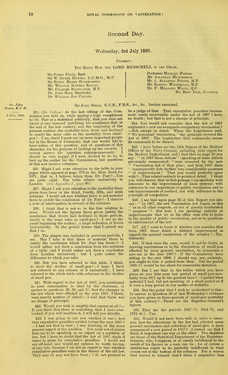 Second Day. Wednesday, 3rd July 1889. Present : The Eight Hon. the LOBD HERSCHELL in the Chajb, Sir James Paget, Bart. Sir W. Guyek Hunteu, K.C.M.G.: Sir Edwin Henry Galsworthy. Mr. William Scovell Savouy. Mr. Charles Bkadlaugh, M.P. Dr. John Syer Bristowe. Dr. William Job Collins. M.P. Professor Michael Foster. Mr. Jonathan Hutchinson. Mr. J. Allanson Picton, M.P. Mr. Samuel Whitbread, M.P. Mr. F. Meadows White, QC. Mr. Bret Ince, Secrehiry. Sir John Siumii, K.C.B. 3 July 1889. Sir John Simon, K.C.B., F.E.S., &c., &c., further examined. 235. (Dr. Collins.) At the last sitting of the Com- mission you told us, while paying a high compUment to Dr. Farr as a statistical authority, that you were not aware of any material justifying hiss conclusion that at the end of the last century, and the beginning of the present century, the mortality from fever had declined in nearly the same ratio as the mortality from small- pox ?—I am afraid I must say (as more important people say in the House of Commons) that one would like to have notice of this question, and of questions of this character, for the purpose of looking up the records, I cannot answer the question extemporaneously. I should be very happy, if I were desired to do so, to look up the matter for the Commission, but questions of this sort involve reference. 236. Might I ask your attention to the table in your paper which appears at page 379 in the Blue Book for 1871 ; that is, I believe, taken from Dr. Farr ?—You are quite right. The table relates exclusively to London. {See Apiiendvx, I., pai,e 88 ) 237. Might I ask your attention to the mortality there given from fever in the third, fourth, fifth, and sixth columns. I would ask you whether there is not material there to justify the conclusion of Dr. Farr ?—I observe a note of interrogation in several of the columns. 238. I think that is not so in the line relating to fever. Would not the figures there given justify the conclusion that fevers had declined in those periods, nearly in the same ratio as small-pox?—I see in the years beginning the century, a large reduction of fevers undoubtedly. In the period before that I cannot say that I do. 239. The plague was included in previous periods, I see. May I take it that there is material there to justify the conclusion which Dr. Farr has drawn ?—I would rather not draw a conclusion from two columns of a table, and I would rather not draAV a conclusion from London exclusively; but I quite notice the difference to which you refer. 240. But you have referred to this table, I think, to show the decline of small-pox?—T hope I have not referred to any column of it exclusively ; I have referred to the whole table with reference to the decline of small-pox. 241. With regard to the Act of 1867, you mentioned in your examination in chief by the chairman, in answer to questions 29, 30, and 31, that the changes in the law which were effected in the year 1867. I think, were merely matters of detail ?—I said that there was no change of principle. 242. Would you wish to amplify that answer at all ?— If you think that there is something that I have over- looked, if you will mention it, I will tell you directly. 243. I was going to ask you whether it was a fact that cumulative penalties existed before the year 1867 ? ,—I had not that in view ; I was thinking of the more general aspect of the question. You must not of course take me to be speaking as an expert on a question of Jaw, but I have no doubt that the Act of 1867, made it easier to press for cumulative penalties. I would not say off-hand (nor would my opinion be worth having, at any rate, because I am not an expert in law) whether cumulative penalties were in the theory of the old law. They may or may not have been ; 1 do not pretend to be a judge of that. That cumulative penalties became more easily recoverable under the Act of 1867 I have no doubt; but that is not a change of principle. 244. You would not consider that the Act of 1867 originated a new era as regards compulsory vaccination ? —Not, except in detail. When the Legislature said,  We command vaccination, the principle covered the Act of 1867. The Legislature that commands, means its commands to be obeyed. 245. I have before me the 12th Keport of the Medical Officer of the Privy Council, including your report for the Medical Department, and I find that on page 50 you say: In 1867 these defects  (spealdng of some defects previously enumerated) were removed by the new Vaccination Act of that year; and from 1867 there ' 'consequently date further very considerable measures  of improvement. That you would perfectly agree with ?—That related entirely to points of detail. I think you will observe, that in that passage I am speaking with reference to the improvement of local systems, with 3-eference to our inspections of public vaccination and to our improvements of method, not with reference to the principle of compulsion. 246. I see that upon page 52 of this Keport you also say :  In 1867, the new Vaccination Act began, in this  as in all other respects, an era of greatly accelerated  progress?—But here I am speaking entirely of improvements that we in the office were able to make in the quality of public vaccination, not as to questions of enforcement of the law. 2-1-7. All I want to know is whether you consider that from 1867 there dated a distinct improvement as regards the general vaccination of the country ?—Yes, distinctly. 248. If that were the case, would it not be faifer, in drawing conclusions as to the diminution of small-pox effected by more general vaccination, to commence a new era in the year 1867 ?—If the Commission were sitting in the year 1989, I should say, yes, certainly, you ought to date a period from then. But the period 1868-71 would be too short for reasonable statistics. 249. But I see that in the tables which you have given us, you date your last period of small-pox mor- tality from 1871 up to the present time ? —I quoted what material I had, but not speaking of a short period as if it were a long period in any matter of statistics. 250. But the point that I wish to understand is this: In answer to Question 86 of last Wednesday's evidence you have given us three periods of small-pox mortality of this century ?—Those are the Kegistrar-General's figures. 251. They are the periods 1847-.53, 1854-71, and 1872-80 ?—Yes. 252. Would it not have been well, in order to ascer- tain how far alterations in the law had effected more general vaccination and reduction of small-pox, to have commenced a new period in 1867 ?—I cannot say that I think it important one way or the other The statistics are those of the Statistical Department of the Eegistrar- General, who, I suppose, is as nearly indifferent to the result of his figures as a man can be ; for of course a statistician ought to be perfectly indifierent to what comes out at the bottom of his columns. For a reason best known to himself (but I think I remember that