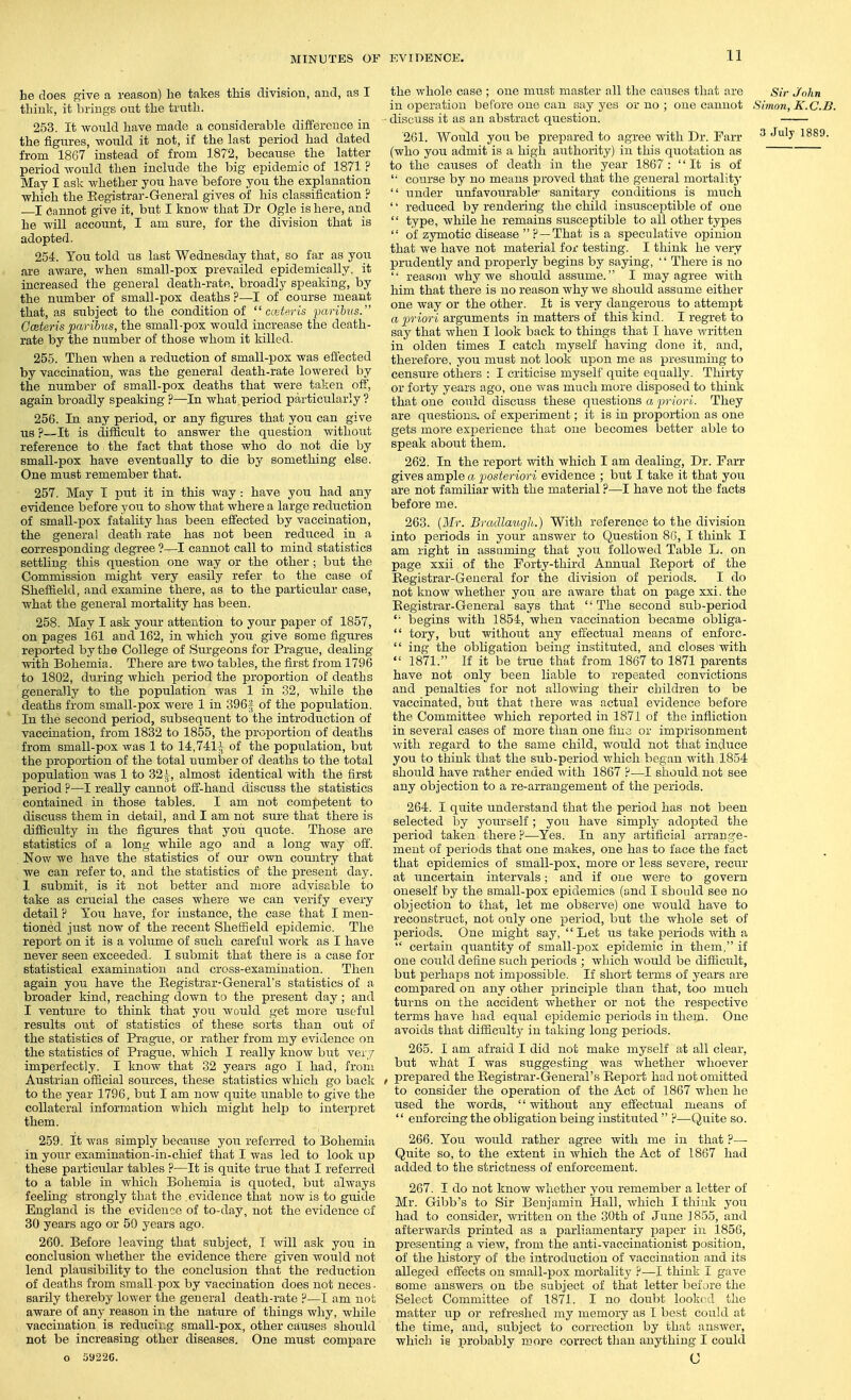he does give a reason) he takes this division, and, as I thinlv, it brings out the truth. 253. It wonld have made a considerable difference in the figures, would it not, if the last period had dated from 1867 instead of from 1872_, because the latter period would then include the big epidemic of 1871 ? May I ask whether you have before you the explanation which the Eegistrar-General gives of his classification ? I Cannot give it, but I know that Dr Ogle is here, and he will account, I am sure, for the division that is adopted. 254. You told us last Wednesday that, so far as you are aware, when small-pox prevailed epidemically, it increased the general death-rate, broadly speaking, by the number of small-pox deaths ?—I of course meant that, as subject to the condition of centerLs farihus. Gceteris paribiis, the small-pox would increase the death- rate by the number of those whom it killed. 255. Then when a reduction of small-pox was effected by vaccination, was the general death-rate lowered by the number of small-pox deaths that were taken off, again broadly speaking ?—In what period particularly ? 256. In any period, or any figures that you can give us ?—It is difficult to answer the qiiestion without reference to the fact that those who do not die by small-pox have eventually to die by something else. One must remember that. 257. May I put it in this way : have you had any evidence before you to show that where a large reduction of small-pox fatality has been effected by vaccination, the general death rate has not been reduced in a corresponding degree ?—I cannot call to mind statistics settling this question one way or the other ; but the Commission might very easily refer to the case of Sheffield, and examine there, as to the particular case, what the general mortality has been. 258. May I ask your attention to your paper of 1857, on pages 161 and 162, in which you give some figures reported by the College of Surgeons for Prague, dealing with Bohemia. There are two tables, the first from 1796 to 1802, during Avhich period the proportion of deaths generally to the population was 1 in 32, while the deaths from small-pox were 1 in 396f of the population. In the second period, subsequent to the introduction of vaccination, from 1832 to 1855, the proportion of deaths from small-pox was 1 to 14,741i of the population, but the proportion of the total number of deaths to the total population was 1 to 32 i, almost identical with the first period ?—I really cannot off-hand discuss the statistics contained in those tables. I am not competent to discuss them in detail, and I am not sure that there is difficulty in the figures that you quote. Those are statistics of a long while ago and a long way off. Now we have the statistics of our own country that we can refer to, and the statistics of the present day. 1 submit, is it not better and more advisable to take as crucial the cases where we can verify every detail ? You have, for instance, the case that I men- tioned just now of the recent Sheffield epidemic. The report on it is a volume of such careful work as I have never seen exceeded. I submit that there is a case for statistical examination and cross-examination. Then again you have the Registrar-General's statistics of a broader kind, reaching down to the present day; and I venture to think that you would get more useful results out of statistics of these sorts than out of the statistics of Prague, or rather from my evidence on the statistics of Prague, which I really know but ver.7 imperfectly. I know that 32 years ago I had, from Austrian official sources, these statistics which go back to the year 1796, but I am now quite unable to give the collateral information which might help to interpret them. 259. It was simply because you referred to Bohemia in your examination-in-chief that I was led to look up these particular tables ?—It is quite true that I referred to a table in which Bohemia is quoted, but always feeling strongly that the evidence that now is to guide England is the evidence of to-day, not the evidence of 30 years ago or 50 years ago. 260. Before leaving that subject, I will ask you in conclusion whether the evidence there given would not lend plausibility to the conclusion that the reduction of deaths from small pox by vaccination does not neces. sarily thereby lower the general death-rate ?—I am not aware of any reason in the nature of things why, while vaccination is reducing small-pox, other causes should not be increasing other diseases. One must compare o 5922C. the whole case ; one must master all the causes that are Sir John in operation before one can say yes or no ; one cannot Simon, K.C.B. ' discuss it as an abstract question. '261. Would you be prepared to agree with Dr. Farr ^^'y 1^89. (who you admit is a high authority) in this quotation as to the causes of death in the year 1867 : It is of course by no means proved that the general mortality under unfavourable' sanitary conditions is much '' reduced by rendering the child insusceptible of one type, while he remains susceptible to all other types of zymotic disease ?—That is a speculative opinion that we have not material for testing. I think he very prudently and properly begins by saying, There is no reasfin why we should assume. I may agree with him that there is no reason why we should assume either one way or the other. It is very dangerous to attempt rt p-iori arguments in matters of this kind. I regret to say that when I look back to things that I have written in olden times I catch myself having done it, and, therefore, you must not look upon me as presuming to censure others : I criticise myself quite equally. Thirty or forty years ago, one was much more disposed to think that one could discuss these questions a priori. They are questions, of experiment; it is in proportion as one gets more experience that one becomes better able to speak about them. 262. In the report with which I am dealing, Dr. Farr gives ample a posteriori evidence ; but I take it that you are not familiar with the material ?—I have not the facts before me. 263. {Mr. Bradlauglt.) With reference to the division into periods in your answer to Question 8(i, I think I am right in assuming that you followed Table L. on page xxii of the Forty-third Annual Report of the Registrar-General for the division of periods. I do not know whether you are aware that on page xxi. the Registrar-General says that The second sub-period begins with 1854, when vaccination became obliga- tory, but without any effectual means of enforc- ing the obligation being instituted, and closes with 1871. If it be true that from 1867 to 1871 parents have not only been liable to repeated convictions and penalties for not allowing their children to be vaccinated, but that there was actual evidence before the Committee which reported in 1871 of the infliction in several cases of more than one fine or imprisonment with regard to the same child, would not that induce you to think that the sub-period which began with 1854 should have rather ended with 1867 ?—I should not see any objection to a re-arrangement of the periods. 264. I quite understand that the period has not been selected by yourself; you have simply adopted the period taken there?—Yes. In any artificial arrange- ment of periods that one makes, one has to face the fact that epidemics of small-pox, more or less severe, recur at uncertain intervals; and if one were to govern oneself by the small-pox epidemics (and I should see no objection to that, let me observe) one would have to reconstruct, not only one period, but the whole set of periods. One might say, Let us take periods with a certain quantity of small-pox epidemic in them, if one could define such periods ; which would be difficult, but perhaps not impossible. If short terms of years are compared on any other principle than that, too much turns on the accident whether or not the respective terms have had equal epidemic periods in them. One avoids that difficulty in taking long periods. 265. I am afraid I did not make myself at all clear, but what I was suggesting was whether whoever , prepared the Registrar-General's Report had not omitted to consider the operation of the Act of 1867 when he used the words, without any effectual means of enforcing the obligation being instituted ?—Quite so. 266. You would rather agree with me in that ?— Quite so, to the extent in which the Act of 1867 had added to the strictness of enforcement. 267. I do not know whether you remember a letter of Mr. Gibb's to Sir Benjamin Hall, which I think you had to consider, written on the 30th of June 1855, and afterwards printed as a parliamentary paper in 1856, presenting a view, from the anti-vaccinationist position, of the history of the introduction of vaccination and its alleged effects on small-pox mortality ?—I think I gave some answers on the subject of that letter before the Select Committee of 1871. I no doubt look(^d the matter up or refreshed my memory as I best ccjuld at the time, and, subject to correction by that answer, which ig probably more correct tJian anything I could C