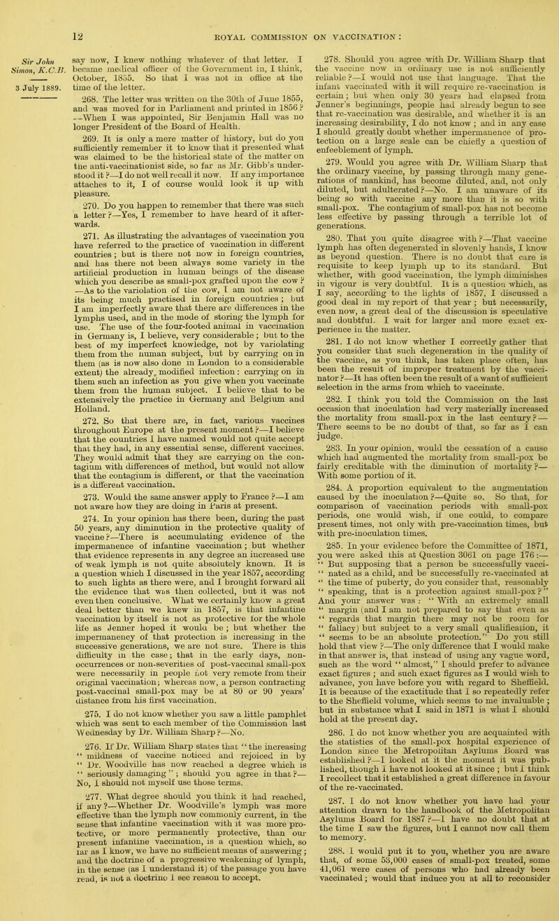 Sir John ^^J HOW, I knew nothing whatever of that letter. I Himon, K.C.B. became medical officer of the Government in, I think, October, 1855. So that I was not in office at the 3 July 1889. time of the letter, 268. The letter was written on the 30th of June 1855, and was moved for in Parliament and printed in 1856 ? --When I was appointed, Sii' Benjamin Hall was no longer President of the Board of Health. 269. It is only a mere matter of history, but do you sufficiently remember it to know that it presented what was claimed to be the historical state of the matter on the anti-vaccinationist side, so far as Mr. Gibb's under- stood it ?—I do not well recall it now. If any importance attaches to it, I of course would look it up with pleasure. 270. Do you happen to remember that there was such a letter F—Yes, I remember to have heard of it after- wards. 271. As illustrating the advantages of vaccination you have referred to the practice of vaccination ia different countries; but is there not now in foreign countries, and has there not been always some variety in the artiticial production in human beings of the disease which you describe as smali-pox grafted upon the cow ? —As to the variolation of the cow, T am not aware of its being much practised in foreign countries ; but I am imperfectly aware that there are differences in the lymphs used, and in the mode of storing the lymph for use. The use of the four-footed animal in vaccination in Germany is, I believe, very considerable ; but to the best of my imperfect knowledge, not by variolating them from the numan subject, but by carrying on in them (as is now also done in London to a considerable extent) the already^ modified infection : carrying on in them such an infection as you give when you vaccinate them from the human subject. I believe that to be extensively the practice in Germany and Belgium and Holland. 272. So that there are, in fact, various vaccines throughout Europe at the present moment ?—I believe that the countries I have named would not quite accept that they had, in any essential sense, different vaccines. They would admit that they are carrying on the con- tagium with differences of method, but would not allow that the contagium is different, or that the vaccination is a different vaccination. 273. Would the same answer apply to France ?—I am not aware how they are doing in Paris at present. 274. In your opinion has there been, during the past 50 years, any diminution in the protective quality of vaccine?—There is accumulating evidence of the impermanence of infantine vaccination; but whether that evidence represents in any degree an increased use of weak lymph is not quite absolutely known. It is a question which I discussed in the year 1857, according to such lights as there were, and I brought forward all the evidence that was then collected, but it was not even then conclusive. What we certainly know a great deal better than we knew in 1857, is that infantine vaccination by itself is not as protective for the whole life as Jenner hoped it woula be ; but whether the impermanency of that protection is increasing in the successive generations, we are not sure. There is this difficulty in the case; that in the early days, non- occurrences or non-severities of post-vaccmal small-pox were necessarily in people not very remote from their original vaccination; whereas now, a person contracting post-vaccinal smaU-pox may be at 80 or 90 years' distance from his first vaccination. 275. I do not know whether yoix saw a little pamphlet which was sent to each member of the Commission last Wednesday by Dr. William Sharp ?—No. 276. If Dr. William Sharp states that the increasing mildness of vaccine noticed and rejoiced in by Dr. Woodville has now reached a degree which is seriously damaging ; should you agree in that ?— No, 1 should not myself use those terms. 277. What degree should you think it had reached, if any?—Whether Dr. Woodville's lymph was more effective than the lymph now commonly current, in the sense that infantine vaccination with it was more pro- tective, or more permanently protective, than our present infantine vaccination, is a question which, so lar as I know, we have no sufficient means of answering; and the doctrine of a progressive weakening of lymph, in the sense (as I understand it) of the passage you have read, is not a doctrino 1 see reason to accept. 278. Should you agree with Dr. William Sharp that the vaccine now m ordinary use is not sufficiently reliable ?—I would not use that language. That the infant vaccinated with it will require re-vaccination is certain; but when only 30 years had elapsed from Jenner's beginnings, people had akeady begun to see that re-vaccination was desirable, and whether it is an increasing desirability, I do not know ; and in any case I should greatly doubt whether impermanence of pro- tection on a large scale can be chiefly a question of eni'eeblement of lymph. 279. Would you agree with Dr. William Sharp that the ordinary vaccine, by passing thi'ough many gene- rations of mankind, has become diluted, and, not only diluted, but adulterated?—No. I am unaware of its being so with vaccine any more than it is so with small-pox. The contagium of small-pox has not become less effective by passing through a terrible lot of generations. 280. That you quite disagree with?—That vaccine lymph has often degenerated in slovenly hands, I know as beyond question. There is no doubt that care is requisite to keep lymph up to its standard. But whether, with good vaccination, the lymph diminishes in vigour is very doubtful. It is a question which, as I say, according to the lights of 1857, I discussed a good deal in my report of that year ; but necessarily, even now, a great deal of the discussion is speculative and doubtful. I wait for larger and more exact ex- perience in the matter. 281. I do not know whether I correctly gather that you consider that such degeneration in the quality of the vaccine, as you think, has taken place often, has been the result of improper treatment by the vacci- nator ?—It has often been the result of a want of sufficient selection in the arms from which to vaccinate. 282. I think you told the Commission on the last occasion that inoculation had very materially increased the mortality from small-pox in the last centmy ? — There seems to be no doubt of that, so far as I can judge. 283. In your opinion, would the cessation of a cause which had augmented the moi-tahty from small-pox be fairly creditable with the diminution of moriality ?— With some portion of it. 284. A proportion equivalent to the augmentation caused by the inoculation ?—Quite so. So that, for comparison of vaccination periods with small-pox periods, one would wish, if one could, to compare present times, not only with pre-vaccination times, but with pre-inoculation times. 285. In your evidence before the Committee of 1871, you were asked this at Question 3061 on page 176 :— But supposing that a person be successfully vacci- '' nated as a child, and be successfully re-vaccinated at the time of puberty, do you consider that, reasonably speaking, that is a protection against small-pox? And your answer was : With an extremely small margin (and I am not prepared to say that even as regards that margin there may not be room for fallacy) but subject to a very small qualification, it seems to be an absolute protection. Do you still hold that view ?—The only difference that I would make in that answer is, that instead of using any vague word, such as the word almost, I should prefer to advance exact figures ; and such exact figures as I would wish to advance, you have before you with regard to Sheffield. It is because of the exactitude that I so repeatedly refer to the Sheffield volume, which seems to me invaluable ; but in substance what I said in 1871 is what I should hold at the present day. 286. I do not know whether you are acquainted with the statistics of the small-pox hospital experience of London since the Metropolitan Asylums Board was established ?—I looked at it the moment it was pub- lished, though I have not looked at it since ; but 1 think I recollect that it established a great difference in favour' of the re-vaccinated. 287. I do not know whether you have had your attention drawn to the handbook of the Metropolitan Asylums Board for 1887 ?—I have no doubt that at the time I saw the figures, but I cannot now call them to memory. 288. I would put it to you, whether you are aware that, of some 53,000 cases of small-pox treated, some 41,061 were cases of persons who had already been vaccinated; would that induce you at all to reconsider