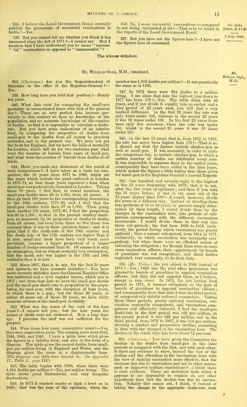 334. I believe the Local Government Board annually publish the percentage of successful vaccinations to bii'tlis ?—Yes. 335. But you cannot tell me whether you think it has increased since the Act of 1871 ?—I cannot say. May I mention that I have understood you to mean '' success-  hil vaccinations as opposed to  unsuccessful ? 336. No, I mean successful vaccinations as compared to not being vaccinated at all —That is to be found in the reports of the Local Government Board 337. But you have not the figures here ?- the figiires here at command. -I have not The witness withdrew. Sir John Simon, K.C.B. 3 July 1889. Mr. William Ogle, M.D., examined. 388. {Chairman.) Are you the Siiperintendent of Statistics in the office of the Eegistrar-General ?— Yes. 339. How long have you held that position ?—Nearly ten years. 340. What data exist for comparing the small-po.'s mortality in imvaccinated times with that of the present day?—There are no very perfect data, because pre- viously to this century we have no knowledge of the population, and no accurate knowledge of the )iumber of deaths ; so that it is impossible to calculate a death- rate. But you have some indications of an inferior kind, by comparing the proportion of deaths from small-pox to the deaths from all causes in previous centui'ies, and in the present day. We have not got the facts for England, but Ave have the bills of mortality for London, which tell us for two centuries past what were the number of burials from cases of small-pox. and what were the number of burials from deaths of all kinds. Sil. Have yoii made any statement of the result of such comparisons ?—I have taken as a basis for com- parison, the 10 years from 1871 to 1880, which are the years which include the great outbreali in London in 1870-71, so that those years represent a time when small-pox was particularly abundant in Loudon. Taking those 10 j^ears, I find that, in round numbers, the small-pox deaths were 20 in 1,000, from all causes. I then go back 100 years to the corresponding decennium in the 18th century, 1771-80, and I find that the small-pox deaths were then 97 in 1,000. Then going back another 100 years, 1671-80, I find the proportion was 66 in 1,000 ; so that in the present century small- pox, as measured by its proportion of deaths to deaths from all causes, has been from three to five times less common than it was in those previous times ; and it is plain that if the death-rate of the 18th century and the death rate of the 17th century was higher than it is now, small-pox miist have been very much more number was 1,015 deaths per million ?- the same as in 1838. -It was practically il/r. William Ogle, M.D. 347. In 1872 there were 824 deaths to a million living. I see since that date the highest year down to 1877 has been 178 ?—Yes. The table deals with 46 years, and if you divide it equally into an earlier and a later period of 23 years each, you will find a very marked difference. In the first 23 years the rate was only twice under 100, whereas in the second 23 years it was 12 times under 100. In the first 23 years there were only five occasions when the rate Avas under 150, whilst in the second 23 years it was 19 times under 150. 348. In the last 15 years, that is, from 1872 to 1887, the rate has never been higher than 178 ?—That is so. I should say that the figures include chicken-pox as well as small-pox. It was necessary, in order to make the comparison fair, to include chicken-pox, to which a certain number of deaths are attributed every year. It was impossible to separate them in the earlier years, consequently they have been added in the later years, Avhich makes the figures a little higher than those given for small-pox in the Eegistrar-General's Annual Eeports. 349. One hundred and seventy-eight is the highest in the 15 years beginning Avith 1873; that is to say, after the tAvo years of epidemic; and then if jou take the 15 years before, it Avas in six cases out of the 15 years higher than 178 ?—I Avould, hoAvever, divide the years in a difi'erent way. Instead of dividing them into portions of 10 or 15 years, or periods simply deter- mined by their length, I would divide them by the changes in the vaccination laAvs, into periods or sub- periods corresponding with the difi'erent vaccination enactments. I Avould divide them in that Avay into three sub-periods : the first from 1838 to 1853, inclu- sively, the period during which vaccination Avas'purely optional ; then a second sub-period, from 1854 to 1871, inclusively, in which vaccination was nominally com- prevalent, because a larger proportion of a larger P]sory, but Avhen there were no effectual means of - - - - enforcing the obligation; for though there Avere in some cases vaccination officers, their appointment by boards of guardians Avas not compulsory, and these bodies neglected, very commonly, to do their duty. 350. [Mr. Ficton.) Do you object to 1868 instead of 1871 ?—Yes ; 1868 Avas the year when permission was granted to boards of guardians to appoint vaccination officers, but they did not appoint them, as I believe, except in rare cases. In 1872, the Act having been passed in 1871, it became obligatory on the part of boards of guardians to appoint vaccination officers; and consequently from that date I take the third period, of comparatively strictly enforced A'accination. Taking these three periods, purely optional vaccination, vac- cination nominally compulsory, and vaccination com- pulsory and efficiently enforced, I find the small-pox death-rate in the first period Avas -i 08 per million,, in the second period it was 223 per million, and in the third period, from 1872 to 1887, it was 114 per million, shoAving a marked and progressive decline, coinciding in time with the changes in the vaccination laAvs. The decline in the Avhole time has been about 72 per cent. 351. {Chairman.) You have given the Committee the decline in the deaths from small-pox in the later periods as compared Avith the first, and with each other, is there any evidence to shoAV, beyond the fact of the decline and the alteration in the vaccination laAvs Avith the vicAv of making vaccination more effective, that the decrease Avas due to vaccination and not to other causes, such as improved sanitary regulations ?—I think there is such evidence. There are statistical facts which it appears to me impossible to explain on any other hypothesis than that the decline Avas due to vaccina- tion. Notably this comes out, T tliink, if instead of taking the change in the aggregate deatli-rate irom number of deaths occurred from it. Of course it is only an assumption, but an almost certainly true assumption, that the death rate was higher in the 17th and 18th centuries than it is noAV. 342. Since 1837, that is to say, for the last 50 years and upwards, we have accurate statistics ?—You have more accurate statistics since the General Register Office was instituted and a civil register begun, which was in 1837 ; and from that date we have the small-pox deaths and the sm;ill-pox death-rate in proportion to the popu- lation, for each year, with the exception of four years, in Avhich there is a gap; but for those 50 years, or rather 46 years out of those 50 years, Ave have fairly accurate returns of the small-pox mortality. 343. What was the cause of the void of the four years ?—I cannot tell you; but for four years the causes of death Avere not abstracted. It is a long time ago. I presume the staff Avas not sufficient for the pui-pose. 344. Were those four years consecutive years ?—Yes, they Avere consecutive years. The missing years Avere 1843, 1844, 1845, and 1846. I have a table here Avhich gives the figures in a tabular form, and also in the form of a diagram. The table gives the annual deaths from small- pox per million living in England and Wales, and the diagram gives the same in a diagrammatic form. {The diacjram and table were handed in. See Appendix II., TaUe A : page 114.) 345. The table begins with 1838, when there were 1,064 deaths per million ?—Yes, per million living. The table shoAvs great fluctuations, and very irregular fluctuations. 346. In 1871 it reached nearly as high a level as in 1838; that was the year of the epidemic, when the